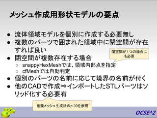 メッシュ作成用形状モデルの要点
● 流体領域モデルを個別に作成する必要無し
● 複数のパーツで囲まれた領域中に閉空間が存在
すれば良い
● 閉空間が複数存在する場合
○ snappyHexMeshでは、領域内部点を指定
○ cfMeshでは自動判定
● 個別のパーツの名前に応じて境界の名前が付く
● 他のCADで作成⇒インポートしたSTLパーツはソ
リッド化する必要有
6
閉空間が１つの場合に
も必要
推奨メッシュ生成法のp.39を参照
 