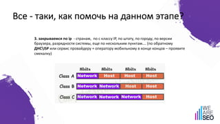 Все - таки, как помочь на данном этапе?
3. закрываемся по ip - странам, по c классу IP, по штату, по городу, по версии
браузера, разрядности системы, еще по нескольким пунктам…. (по обратному
ДНСISP или сервис провайдеру + оператору мобильному в конце концов – проявите
смекалку)
 