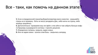Все - таки, как помочь на данном этапе?
5. Если в определенной страневыборкеоператору мало клиентов - закрывайте
страну на js проверку - боты не могут рендерить Джс, либо капча на страну, либо
вообще закройтесь.
6. Дополнительно проверяем ваш лог файл с этих айпи и там собрать больше инфы
по браузеру и разрядности системы + принять решение.
7. Определили патерны, закрыли, ждем новых.
8. Или не ждем новых - купили спам базы - закрылись наперед.
 