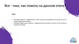 Все - таки, как помочь на данном этапе?
NOTE:
• GA отдает данные с задержкой в 2-3 дня. Лучше анализировать сессии до 10 сек по
hotjar ежедневно вечером
• Cloudflare будет вам снгналить о подозрительных скачках, на почту, в этот же день с
включенным Argo.
 