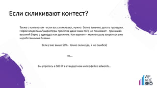 Если скликивают контест?
Также с контекстом - если вас скликивают, нужно более точечно делать проверки.
Порой владельцымаркетеры проектов даже сами того не понимают - принимая
высокий баунс с адвордса как должное. Как вариант - можно сразу закрыться уже
наработанными базами.
Если у вас выше 50% - точно склик (да, я не ошибся)
но….
Вы упретесь в 500 IP в стандартном интерфейсе adwords…
 