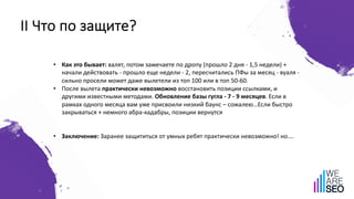 II Что по защите?
• Как это бывает: валят, потом замечаете по дропу (прошло 2 дня - 1,5 недели) +
начали действовать - прошло еще недели - 2, пересчитались ПФы за месяц - вуаля -
сильно просели может даже вылетели из топ 100 или в топ 50-60.
• После вылета практически невозможно восстановить позиции ссылками, и
другими известными методами. Обновление базы гугла - 7 - 9 месяцев. Если в
рамках одного месяца вам уже присвоили низкий баунс – сожалею…Если быстро
закрываться + немного абра-кадабры, позиции вернутся
• Заключение: Заранее защититься от умных ребят практически невозможно! но….
 