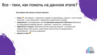 Все - таки, как помочь на данном этапе?
• Никак 🙅. Как вариант - переносить людей на новый бренд, звонить + слать письма
клиентам - у нас новый сайт + переклеить старый сайт на новый.
• защищаться от последующих атак по принципу машинного обучения (обучаемся
на предыдущей выборке данных - завалили - поняли кто - закрылись)
• обратиться к спецам с большим опытом в данном вопросе - у которых уже
собраны базы спам листов , купить базы спам листов (к примеру база у
keitarobenom - частично закрывает)
• крутить в плюс 😎
Если крутят уже месяц и сильно просели:
 