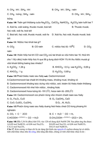 A. CH4 : khí ; SiH4 : khí B. CH4 : khí ; SiH4 : raén
C. CH4 : loûng ; SiH4 : raén D. CH4 : khí ; SiH4 :
loûng
Caâu 10: Teân goïi thöôøng cuûa Na2CO3 , CaCO3, NaHCO3 , K2CO3 laàn luôït laø ?
A. Xoâ ña, voâi soáng, thuoác muoái, boà taït B. Thuoác muoái,
ñaù voâi, xoâ ña, boà taït
C. Boà taït, ñaù voâi, thuoác muoái, xoâ ña D. Xoâ ña, ñaù voâi, thuoác muoái, boà
taït
Caâu 11: Nöôùc ñaù khoâ laø gì?
A. CO2 B. CO raén C. nöôùc ñaù ôû -100C D. CO2
raén
Caâu 12: Hoãn hôïp hai khí CO vaø CO2 coù tæ khoái so vôùi hidro laø 16. Hoûi khi
cho 1 lít(ở dktc) hoãn hôïp ñoù ñi qua 56 g dung dòch KOH 1% thì thu ñöôïc muoái gì
vôùi khoái löôïng baèng bao nhieâu?
A. K2CO3 : 1,38 g B. KHCO3 : 0,5 g vaø K2CO3 : 0,69 g
C. KHCO3 : 1 g D. K2CO3 : 0,69 g
Caâu 13:Phaùt bieåu naøo sau ñaây sai. Cacbonmonooxit
A.Cacbonmonooxit laø chaát khí khoâng maøu, khoâng muøi, khoâng vò
B. Cacbonmonooxit khoâng taùc duïng vôùi nöôùc, axit, kieàm ôû ñieàu kieän thöôøng
C. Cacbonmonooxit hôi nheï hôn nöôùc , khoâng ñoäc
D. Cacbonmonooxit hoùa loûng ôû -191,5
0
C, hoùa raén ôû -205,2
0
C
Caâu 14: Cacbonmonooxit coù phaûn öùng vôùi nhoùm chaát naøo sau ñaây
A. O2, Fe2O3, CuO B. O2, Ca(OH)2, CaO
C. CuO, CuSO4, Cu(OH)2 D.O2 , Al, Al2O3
Caâu 15:Phaûn öùng naøo sau ñaây duøng ñeå ñieàu cheá CO trong phoøng thí
nghieäm
A. CO2 + C  →
0
t
2CO B. C + H2O  →
0
t
CO + H2
C.HCOOH  →
0
42 ,tdacSOH
CO + H2O D.CH3COOH  →
0
42 ,tdacSOH
2CO + 2H2
Caâu 16:Dẫn 3,36 lít (đktc) khí CO2 vào 120 ml dung dịch NaOH 2M. Sau phản ứng thu được:
A.0,09 mol NaHCO3 và 0,06 mol Na2CO3. B.0,09 mol Na2CO3 và 0,06 mol NaHCO3.
C.0,12 mol Na2CO3. D.0,15 mol NaHCO3.
Câu 17: Kim cương và than chì là các dạng thù hình của nguyên tố cacbon nhưng lại có nhiều
tính chất khác nhau như độ cứng, khả năng dẫn điện, chúng có tính chất khác nhau là do :
 