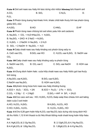 Caâu 6:Oxit axit naøo sau ñaây khi taùc duïng vôùi nöôùc khoâng taïo thaønh axit
A.CO2 B. SiO2 C.N2O5 D.
P2O5
Caâu 7:Phaûn öùng duøng ñeå khaéc hình, khaéc chöõ leân thuûy tinh laø phaûn öùng
giöõa SiO2 vôùi:
A.H2SO4 B.HCl C.HNO3 D.HF
Caâu 8:Phaûn öùng naøo chöùng toû axit silixic yeáu hôn axit cacbonic
A. Na2SiO3 + CO2 + H2ONa2CO3 + H2SiO3
B. Na2SiO3 + 2HCl  2 NaCl + H2SiO3
C. H2SiO3 + 2 NaOH  Na2SiO3 + 2 H2O
D. SiO2 + 2 NaOH  Na2SiO3 + H2O
Caâu 9:Caëp chaát naøo sau ñaây khoâng coù phaûn öùng xaûy ra
A. CaO vaø CO2 B.SiO2 vaø HCl C. H2CO3 vaø K2SiO3 D. NaOH vaø
CO2
Caâu 10:Caëp chaát naøo sau ñaây khoâng xaûy ra phaûn öùng
A. NaOH vaø CO2 B. CO2 vaø C C. SiO2 vaø NaOH D. KOH vaø
K2SiO3
Caâu 11:Dung dòch ñaäm ñaëc cuûa hôïp chaát naøo sau ñaây ñöôïc goïi laø thuûy
tinh loûng
A.Na2SiO3 vaø K2SiO3 B.SiO2 vaø K2SiO3
C.NaOH vaø Na2SiO3 D. KOH vaø K2SiO3
Caâu 12:phaûn öùng hoùa hoïc naøo sau ñaây khoâng ñuùng
A.3CO + Al2O3
 →
0
t
3CO2 + 2Al B.3CO + Fe2O3
 →
0
t
2 Fe + 3CO2
C.CO2 + 2 Mg  →
0
t
C + 2 MgO D.SiO2 + 4HF  SiF4 + 2H2O
Caâu 13:Coù caùc axit sau: HCl, H2SiO3, H2CO3.Saép xeáp theo chieàu tính axit taêng
daàn cuûa 3 axit treân
A.HCl, H2CO3, H2SiO3 B.H2SiO3, H2CO3, HCl
C.HCl, H2SiO3, H2CO3 D. H2CO3, H2SiO3, HCl
Caâu 14:Cho 6,26 gam hoãn hôïp K2CO3 vaø Na2CO3 taùc duïng vôùi dung dòch HCl
dö thu ñöôïc 1,12 lít khí thoaùt ra ôû ñktc.Khoái löôïng moãi chaát trong hoãn hôïp ñaàu
laø
A.4,14gK2CO3 & 2,12g Na2CO3 B. 2,12gK2CO3 & 4,14g Na2CO3
B.4,41gK2CO3 & 1,85g Na2CO3 D. 1,85gK2CO3 & 4,41g Na2CO3
 