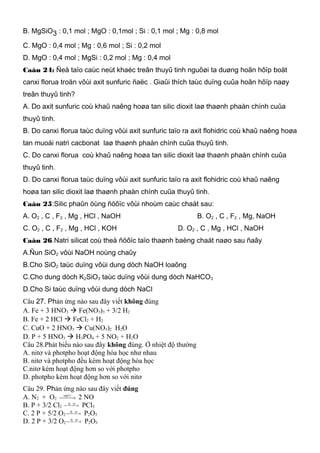 B. MgSiO3 : 0,1 mol ; MgO : 0,1mol ; Si : 0,1 mol ; Mg : 0,8 mol
C. MgO : 0,4 mol ; Mg : 0,6 mol ; Si : 0,2 mol
D. MgO : 0,4 mol ; MgSi : 0,2 mol ; Mg : 0,4 mol
Caâu 24: Ñeå taïo caùc neùt khaéc treân thuyû tinh nguôøi ta duøng hoãn hôïp boät
canxi florua troän vôùi axit sunfuric ñaëc . Giaûi thích taùc duïng cuûa hoãn hôïp naøy
treân thuyû tinh?
A. Do axit sunfuric coù khaû naêng hoøa tan silic dioxit laø thaønh phaàn chính cuûa
thuyû tinh.
B. Do canxi florua taùc duïng vôùi axit sunfuric taïo ra axit flohidric coù khaû naêng hoøa
tan muoái natri cacbonat laø thaønh phaàn chính cuûa thuyû tinh.
C. Do canxi florua coù khaû naêng hoøa tan silic dioxit laø thaønh phaàn chính cuûa
thuyû tinh.
D. Do canxi florua taùc duïng vôùi axit sunfuric taïo ra axit flohidric coù khaû naêng
hoøa tan silic dioxit laø thaønh phaàn chính cuûa thuyû tinh.
Caâu 25:Silic phaûn öùng ñöôïc vôùi nhoùm caùc chaát sau:
A. O2 , C , F2 , Mg , HCl , NaOH B. O2 , C , F2 , Mg, NaOH
C. O2 , C , F2 , Mg , HCl , KOH D. O2 , C , Mg , HCl , NaOH
Caâu 26.Natri silicat coù theå ñöôïc taïo thaønh baèng chaát naøo sau ñaây
A.Ñun SiO2 vôùi NaOH noùng chaûy
B.Cho SiO2 taùc duïng vôùi dung dòch NaOH loaõng
C.Cho dung dòch K2SiO3 taùc duïng vôùi dung dòch NaHCO3
D.Cho Si taùc duïng vôùi dung dòch NaCl
Câu 27. Phản ứng nào sau đây viết không đúng
A. Fe + 3 HNO3  Fe(NO3)3 + 3/2 H2
B. Fe + 2 HCl  FeCl2 + H2
C. CuO + 2 HNO3  Cu(NO3)2 H2O
D. P + 5 HNO3  H3PO4 + 5 NO2 + H2O
Câu 28.Phát biểu nào sau đây không đúng. Ở nhiệt độ thường
A. nitơ và photpho hoạt động hóa học như nhau
B. nitơ và photpho đều kém hoạt động hóa học
C.nitơ kém hoạt động hơn so với photpho
D. photpho kém hoạt động hơn so với nitơ
Câu 29. Phản ứng nào sau đây viết đúng
A. N2 + O2  → C0
1000
2 NO
B. P + 3/2 Cl2  → clodu
PCl3
C. 2 P + 5/2 O2  → oxidu
P2O5
D. 2 P + 3/2 O2  → oxidu
P2O3
 