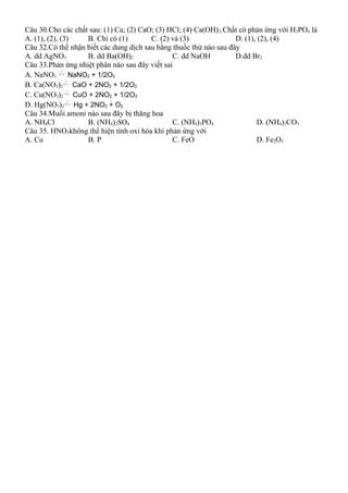 Câu 30.Cho các chất sau: (1) Ca; (2) CaO; (3) HCl; (4) Ca(OH)2.Chất có phản ứng với H3PO4 là
A. (1), (2), (3) B. Chỉ có (1) C. (2) và (3) D. (1), (2), (4)
Câu 32.Có thể nhận biết các dung dịch sau bằng thuốc thử nào sau đây
A. dd AgNO3 B. dd Ba(OH)2 C. dd NaOH D.dd Br2
Câu 33.Phản ứng nhiệt phân nào sau đây viết sai
A. NaNO3  →
0
t
NaNO2 + 1/2O2
B. Ca(NO3)2  →
0
t
CaO + 2NO2 + 1/2O2
C. Cu(NO3)2  →
0
t
CuO + 2NO2 + 1/2O2
D. Hg(NO3)2  →
0
t
Hg + 2NO2 + O2
Câu 34.Muối amoni nào sau đây bị thăng hoa
A. NH4Cl B. (NH4)2SO4 C. (NH4)3PO4 D. (NH4)2CO3
Câu 35. HNO3không thể hiện tính oxi hóa khi phản ứng với
A. Cu B. P C. FeO D. Fe2O3
 