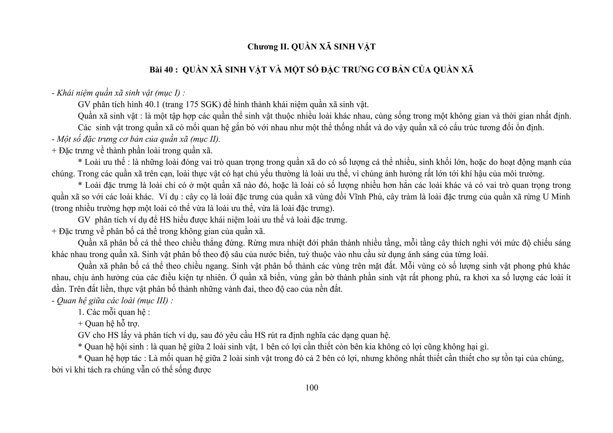 Chương II. QUẦN XÃ SINH VẬT
Bài 40 : QUẦN XÃ SINH VẬT VÀ MỘT SỐ ĐẶC TRƯNG CƠ BẢN CỦA QUẦN XÃ
- Khái niệm quần xã sinh vật (mục I) :
GV phân tích hình 40.1 (trang 175 SGK) để hình thành khái niệm quần xã sinh vật.
Quần xã sinh vật : là một tập hợp các quần thể sinh vật thuộc nhiều loài khác nhau, cùng sống trong một không gian và thời gian nhất định.
Các sinh vật trong quần xã có mối quan hệ gắn bó với nhau như một thể thống nhất và do vậy quần xã có cấu trúc tương đối ổn định.
- Một số đặc trưng cơ bản của quần xã (mục II).
+ Đặc trưng về thành phần loài trong quần xã.
* Loài ưu thế : là những loài đóng vai trò quan trọng trong quần xã do có số lượng cá thể nhiều, sinh khối lớn, hoặc do hoạt động mạnh của
chúng. Trong các quần xã trên cạn, loài thực vật có hạt chủ yếu thường là loài ưu thế, vì chúng ảnh hưởng rất lớn tới khí hậu của môi trường.
* Loài đặc trưng là loài chỉ có ở một quần xã nào đó, hoặc là loài có số lượng nhiều hơn hẳn các loài khác và có vai trò quan trọng trong
quần xã so với các loài khác. Ví dụ : cây cọ là loài đặc trưng của quần xã vùng đồi Vĩnh Phú, cây tràm là loài đặc trưng của quần xã rừng U Minh
(trong nhiều trường hợp một loài có thể vừa là loài ưu thế, vừa là loài đặc trưng).
GV phân tích ví dụ để HS hiểu được khái niệm loài ưu thế và loài đặc trưng.
+ Đặc trưng về phân bố cá thể trong không gian của quần xã.
Quần xã phân bố cá thể theo chiều thẳng đứng. Rừng mưa nhiệt đới phân thành nhiều tầng, mỗi tầng cây thích nghi với mức độ chiếu sáng
khác nhau trong quần xã. Sinh vật phân bố theo độ sâu của nước biển, tuỳ thuộc vào nhu cầu sử dụng ánh sáng của từng loài.
Quần xã phân bố cá thể theo chiều ngang. Sinh vật phân bố thành các vùng trên mặt đất. Mỗi vùng có số lượng sinh vật phong phú khác
nhau, chịu ảnh hưởng của các điều kiện tự nhiên. Ở quần xã biển, vùng gần bờ thành phần sinh vật rất phong phú, ra khơi xa số lượng các loài ít
dần. Trên đất liền, thực vật phân bố thành những vành đai, theo độ cao của nền đất.
- Quan hệ giữa các loài (mục III) :
1. Các mỗi quan hệ :
+ Quan hệ hỗ trợ.
GV cho HS lấy và phân tích ví dụ, sau đó yêu cầu HS rút ra định nghĩa các dạng quan hệ.
* Quan hệ hội sinh : là quan hệ giữa 2 loài sinh vật, 1 bên có lợi cần thiết còn bên kia không có lợi cũng không hại gì.
* Quan hệ hợp tác : Là mối quan hệ giữa 2 loài sinh vật trong đó cả 2 bên có lợi, nhưng không nhất thiết cần thiết cho sự tồn tại của chúng,
bởi vì khi tách ra chúng vẫn có thể sống được
100
 
