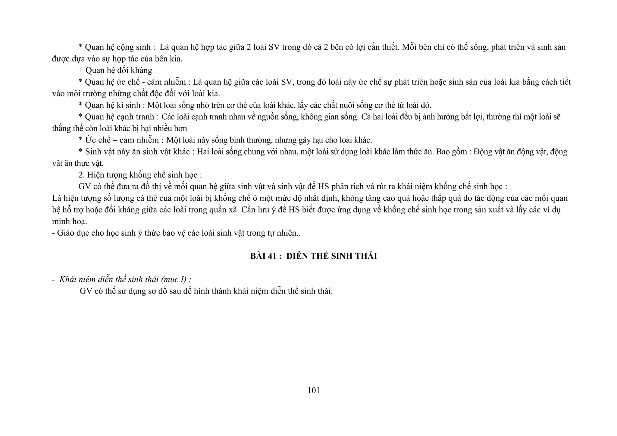 * Quan hệ cộng sinh : Là quan hệ hợp tác giữa 2 loài SV trong đó cả 2 bên có lợi cần thiết. Mỗi bên chỉ có thể sống, phát triển và sinh sản
được dựa vào sự hợp tác của bên kia.
+ Quan hệ đối kháng
* Quan hệ ức chế - cảm nhiễm : Là quan hệ giữa các loài SV, trong đó loài này ức chế sự phát triển hoặc sinh sản của loài kia bằng cách tiết
vào môi trường những chất độc đối với loài kia.
* Quan hệ kí sinh : Một loài sống nhờ trên cơ thể của loài khác, lấy các chất nuôi sống cơ thể từ loài đó.
* Quan hệ cạnh tranh : Các loài cạnh tranh nhau về nguồn sống, không gian sống. Cả hai loài đều bị ảnh hưởng bất lợi, thường thì một loài sẽ
thắng thế còn loài khác bị hại nhiều hơn
* Ức chế – cảm nhiễm : Một loài này sống bình thường, nhưng gây hại cho loài khác.
* Sinh vật này ăn sinh vật khác : Hai loài sống chung với nhau, một loài sử dụng loài khác làm thức ăn. Bao gồm : Động vật ăn động vật, động
vật ăn thực vật.
2. Hiện tượng khống chế sinh học :
GV có thể đưa ra đồ thị về mối quan hệ giữa sinh vật và sinh vật để HS phân tích và rút ra khái niệm khống chế sinh học :
Là hiện tượng số lượng cá thể của một loài bị khống chế ở một mức độ nhất định, không tăng cao quá hoặc thấp quá do tác động của các mối quan
hệ hỗ trợ hoặc đối kháng giữa các loài trong quần xã. Cần lưu ý để HS biết được ứng dụng về khống chế sinh học trong sản xuất và lấy các ví dụ
minh hoạ.
- Giáo dục cho học sinh ý thức bảo vệ các loài sinh vật trong tự nhiên..
BÀI 41 : DIỄN THẾ SINH THÁI
- Khái niệm diễn thế sinh thái (mục I) :
GV có thể sử dụng sơ đồ sau để hình thành khái niệm diễn thế sinh thái.
101
 