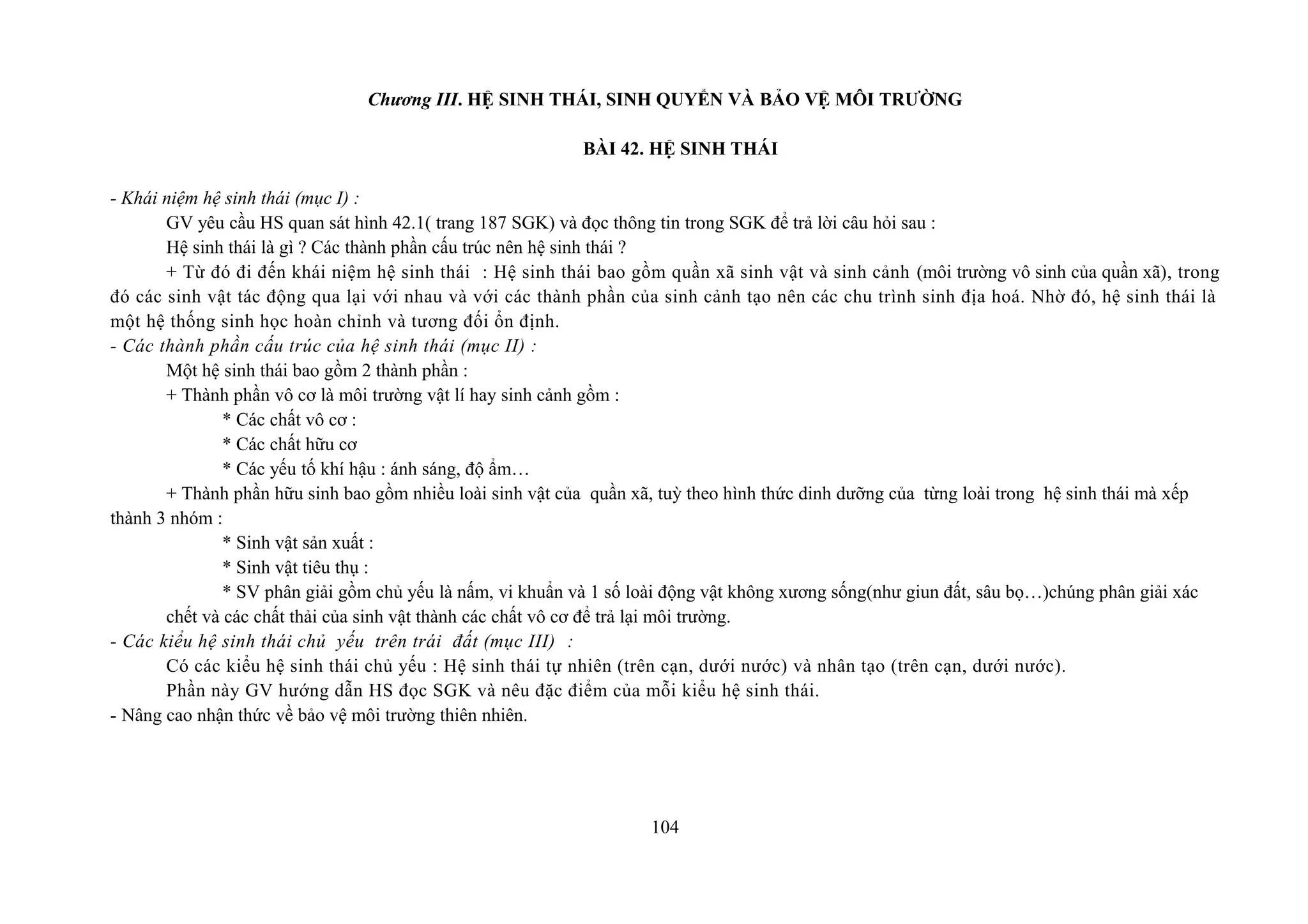 Chương III. HỆ SINH THÁI, SINH QUYỂN VÀ BẢO VỆ MÔI TRƯỜNG
BÀI 42. HỆ SINH THÁI
- Khái niệm hệ sinh thái (mục I) :
GV yêu cầu HS quan sát hình 42.1( trang 187 SGK) và đọc thông tin trong SGK để trả lời câu hỏi sau :
Hệ sinh thái là gì ? Các thành phần cấu trúc nên hệ sinh thái ?
+ Từ đó đi đến khái niệm hệ sinh thái : Hệ sinh thái bao gồm quần xã sinh vật và sinh cảnh (môi trường vô sinh của quần xã), trong
đó các sinh vật tác động qua lại với nhau và với các thành phần của sinh cảnh tạo nên các chu trình sinh địa hoá. Nhờ đó, hệ sinh thái là
một hệ thống sinh học hoàn chỉnh và tương đối ổn định.
- Các thành phần cấu trúc của hệ sinh thái (mục II) :
Một hệ sinh thái bao gồm 2 thành phần :
+ Thành phần vô cơ là môi trường vật lí hay sinh cảnh gồm :
* Các chất vô cơ :
* Các chất hữu cơ
* Các yếu tố khí hậu : ánh sáng, độ ẩm…
+ Thành phần hữu sinh bao gồm nhiều loài sinh vật của quần xã, tuỳ theo hình thức dinh dưỡng của từng loài trong hệ sinh thái mà xếp
thành 3 nhóm :
* Sinh vật sản xuất :
* Sinh vật tiêu thụ :
* SV phân giải gồm chủ yếu là nấm, vi khuẩn và 1 số loài động vật không xương sống(như giun đất, sâu bọ…)chúng phân giải xác
chết và các chất thải của sinh vật thành các chất vô cơ để trả lại môi trường.
- Các kiểu hệ sinh thái chủ yếu trên trái đất (mục III) :
Có các kiểu hệ sinh thái chủ yếu : Hệ sinh thái tự nhiên (trên cạn, dưới nước) và nhân tạo (trên cạn, dưới nước).
Phần này GV hướng dẫn HS đọc SGK và nêu đặc điểm của mỗi kiểu hệ sinh thái.
- Nâng cao nhận thức về bảo vệ môi trường thiên nhiên.
104
 