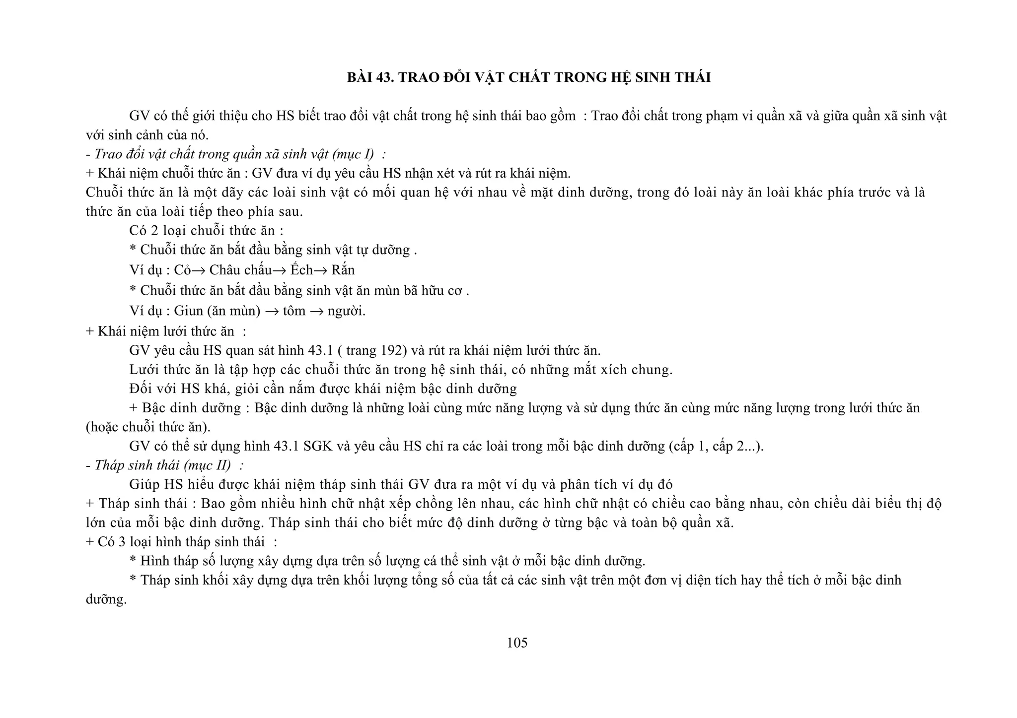 BÀI 43. TRAO ĐỔI VẬT CHẤT TRONG HỆ SINH THÁI
GV có thế giới thiệu cho HS biết trao đổi vật chất trong hệ sinh thái bao gồm : Trao đổi chất trong phạm vi quần xã và giữa quần xã sinh vật
với sinh cảnh của nó.
- Trao đổi vật chất trong quần xã sinh vật (mục I) :
+ Khái niệm chuỗi thức ăn : GV đưa ví dụ yêu cầu HS nhận xét và rút ra khái niệm.
Chuỗi thức ăn là một dãy các loài sinh vật có mối quan hệ với nhau về mặt dinh dưỡng, trong đó loài này ăn loài khác phía trước và là
thức ăn của loài tiếp theo phía sau.
Có 2 loại chuỗi thức ăn :
* Chuỗi thức ăn bắt đầu bằng sinh vật tự dưỡng .
Ví dụ : Cỏ→ Châu chấu→ Ếch→ Rắn
* Chuỗi thức ăn bắt đầu bằng sinh vật ăn mùn bã hữu cơ .
Ví dụ : Giun (ăn mùn) → tôm → người.
+ Khái niệm lưới thức ăn :
GV yêu cầu HS quan sát hình 43.1 ( trang 192) và rút ra khái niệm lưới thức ăn.
Lưới thức ăn là tập hợp các chuỗi thức ăn trong hệ sinh thái, có những mắt xích chung.
Đối với HS khá, giỏi cần nắm được khái niệm bậc dinh dưỡng
+ Bậc dinh dưỡng : Bậc dinh dưỡng là những loài cùng mức năng lượng và sử dụng thức ăn cùng mức năng lượng trong lưới thức ăn
(hoặc chuỗi thức ăn).
GV có thể sử dụng hình 43.1 SGK và yêu cầu HS chỉ ra các loài trong mỗi bậc dinh dưỡng (cấp 1, cấp 2...).
- Tháp sinh thái (mục II) :
Giúp HS hiểu được khái niệm tháp sinh thái GV đưa ra một ví dụ và phân tích ví dụ đó
+ Tháp sinh thái : Bao gồm nhiều hình chữ nhật xếp chồng lên nhau, các hình chữ nhật có chiều cao bằng nhau, còn chiều dài biểu thị độ
lớn của mỗi bậc dinh dưỡng. Tháp sinh thái cho biết mức độ dinh dưỡng ở từng bậc và toàn bộ quần xã.
+ Có 3 loại hình tháp sinh thái :
* Hình tháp số lượng xây dựng dựa trên số lượng cá thể sinh vật ở mỗi bậc dinh dưỡng.
* Tháp sinh khối xây dựng dựa trên khối lượng tổng số của tất cả các sinh vật trên một đơn vị diện tích hay thể tích ở mỗi bậc dinh
dưỡng.
105
 