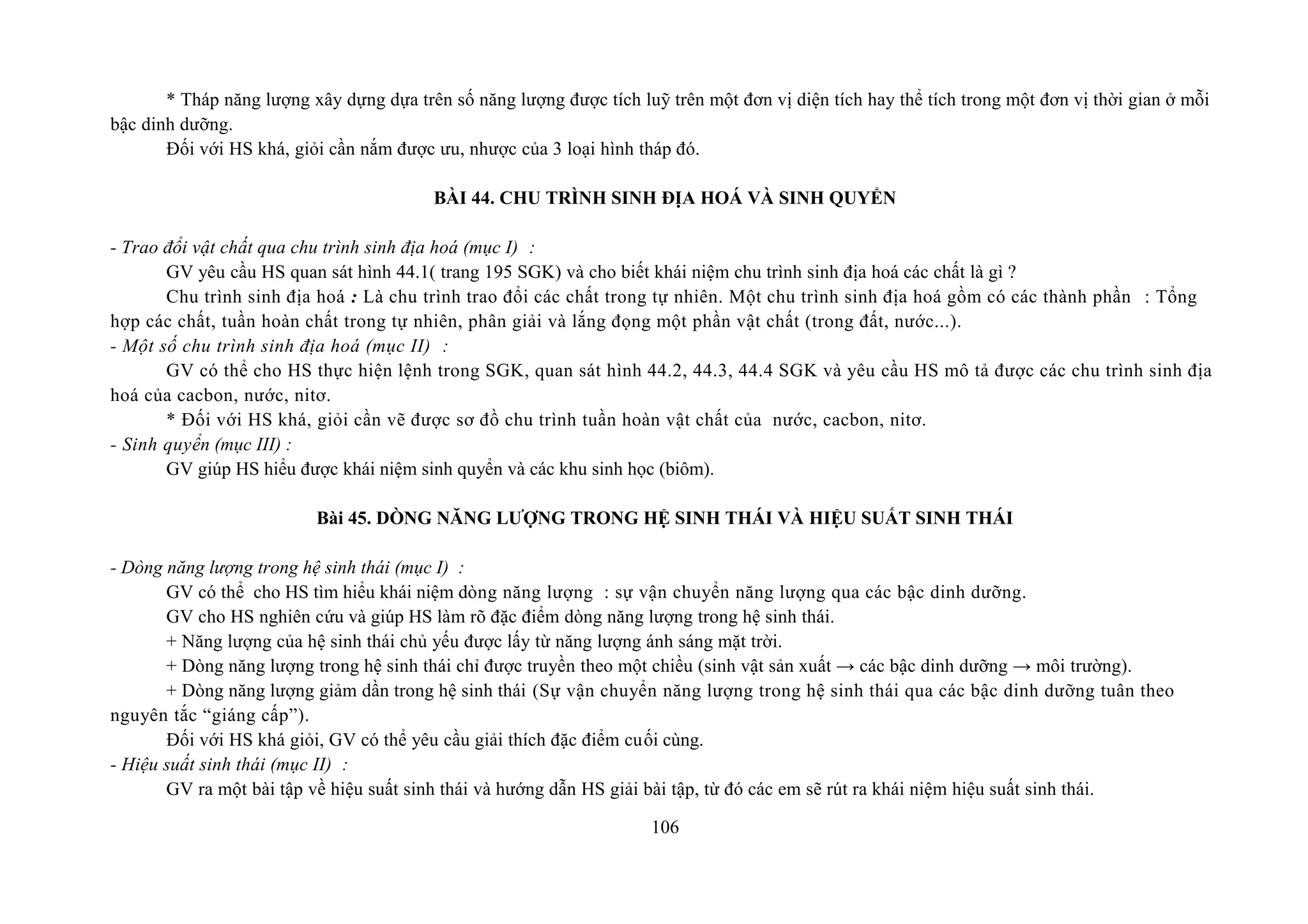 * Tháp năng lượng xây dựng dựa trên số năng lượng được tích luỹ trên một đơn vị diện tích hay thể tích trong một đơn vị thời gian ở mỗi
bậc dinh dưỡng.
Đối với HS khá, giỏi cần nắm được ưu, nhược của 3 loại hình tháp đó.
BÀI 44. CHU TRÌNH SINH ĐỊA HOÁ VÀ SINH QUYỂN
- Trao đổi vật chất qua chu trình sinh địa hoá (mục I) :
GV yêu cầu HS quan sát hình 44.1( trang 195 SGK) và cho biết khái niệm chu trình sinh địa hoá các chất là gì ?
Chu trình sinh địa hoá : Là chu trình trao đổi các chất trong tự nhiên. Một chu trình sinh địa hoá gồm có các thành phần : Tổng
hợp các chất, tuần hoàn chất trong tự nhiên, phân giải và lắng đọng một phần vật chất (trong đất, nước...).
- Một số chu trình sinh địa hoá (mục II) :
GV có thể cho HS thực hiện lệnh trong SGK, quan sát hình 44.2, 44.3, 44.4 SGK và yêu cầu HS mô tả được các chu trình sinh địa
hoá của cacbon, nước, nitơ.
* Đối với HS khá, giỏi cần vẽ được sơ đồ chu trình tuần hoàn vật chất của nước, cacbon, nitơ.
- Sinh quyển (mục III) :
GV giúp HS hiểu được khái niệm sinh quyển và các khu sinh học (biôm).
Bài 45. DÒNG NĂNG LƯỢNG TRONG HỆ SINH THÁI VÀ HIỆU SUẤT SINH THÁI
- Dòng năng lượng trong hệ sinh thái (mục I) :
GV có thể cho HS tìm hiểu khái niệm dòng năng lượng : sự vận chuyển năng lượng qua các bậc dinh dưỡng.
GV cho HS nghiên cứu và giúp HS làm rõ đặc điểm dòng năng lượng trong hệ sinh thái.
+ Năng lượng của hệ sinh thái chủ yếu được lấy từ năng lượng ánh sáng mặt trời.
+ Dòng năng lượng trong hệ sinh thái chỉ được truyền theo một chiều (sinh vật sản xuất → các bậc dinh dưỡng → môi trường).
+ Dòng năng lượng giảm dần trong hệ sinh thái (Sự vận chuyển năng lượng trong hệ sinh thái qua các bậc dinh dưỡng tuân theo
nguyên tắc “giáng cấp”).
Đối với HS khá giỏi, GV có thể yêu cầu giải thích đặc điểm cuối cùng.
- Hiệu suất sinh thái (mục II) :
GV ra một bài tập về hiệu suất sinh thái và hướng dẫn HS giải bài tập, từ đó các em sẽ rút ra khái niệm hiệu suất sinh thái.
106
 