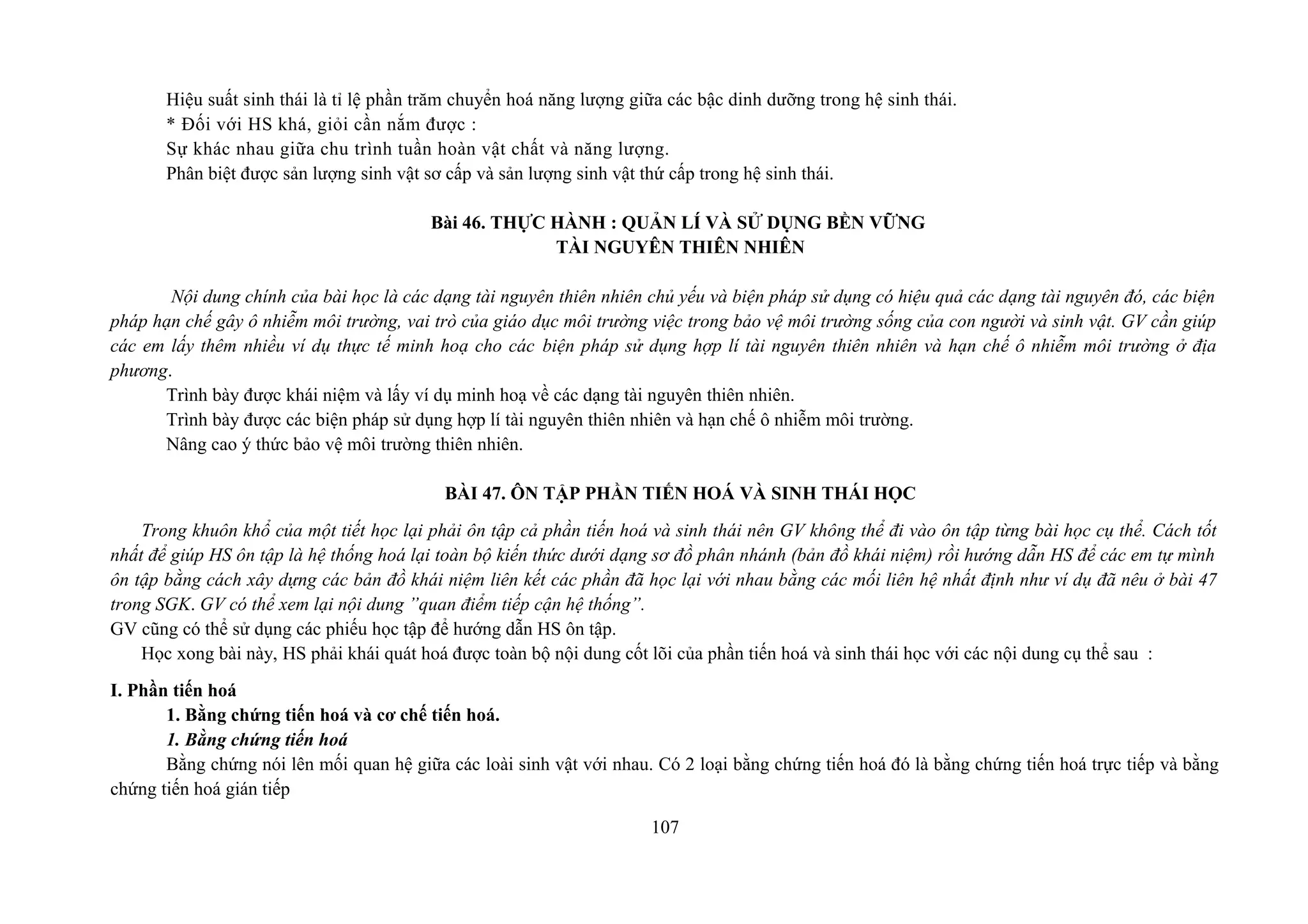 Hiệu suất sinh thái là tỉ lệ phần trăm chuyển hoá năng lượng giữa các bậc dinh dưỡng trong hệ sinh thái.
* Đối với HS khá, giỏi cần nắm được :
Sự khác nhau giữa chu trình tuần hoàn vật chất và năng lượng.
Phân biệt được sản lượng sinh vật sơ cấp và sản lượng sinh vật thứ cấp trong hệ sinh thái.
Bài 46. THỰC HÀNH : QUẢN LÍ VÀ SỬ DỤNG BỀN VỮNG
TÀI NGUYÊN THIÊN NHIÊN
Nội dung chính của bài học là các dạng tài nguyên thiên nhiên chủ yếu và biện pháp sử dụng có hiệu quả các dạng tài nguyên đó, các biện
pháp hạn chế gây ô nhiễm môi trường, vai trò của giáo dục môi trường việc trong bảo vệ môi trường sống của con người và sinh vật. GV cần giúp
các em lấy thêm nhiều ví dụ thực tế minh hoạ cho các biện pháp sử dụng hợp lí tài nguyên thiên nhiên và hạn chế ô nhiễm môi trường ở địa
phương.
Trình bày được khái niệm và lấy ví dụ minh hoạ về các dạng tài nguyên thiên nhiên.
Trình bày được các biện pháp sử dụng hợp lí tài nguyên thiên nhiên và hạn chế ô nhiễm môi trường.
Nâng cao ý thức bảo vệ môi trường thiên nhiên.
BÀI 47. ÔN TẬP PHẦN TIẾN HOÁ VÀ SINH THÁI HỌC
Trong khuôn khổ của một tiết học lại phải ôn tập cả phần tiến hoá và sinh thái nên GV không thể đi vào ôn tập từng bài học cụ thể. Cách tốt
nhất để giúp HS ôn tập là hệ thống hoá lại toàn bộ kiến thức dưới dạng sơ đồ phân nhánh (bản đồ khái niệm) rồi hướng dẫn HS để các em tự mình
ôn tập bằng cách xây dựng các bản đồ khái niệm liên kết các phần đã học lại với nhau bằng các mối liên hệ nhất định như ví dụ đã nêu ở bài 47
trong SGK. GV có thể xem lại nội dung ”quan điểm tiếp cận hệ thống”.
GV cũng có thể sử dụng các phiếu học tập để hướng dẫn HS ôn tập.
Học xong bài này, HS phải khái quát hoá được toàn bộ nội dung cốt lõi của phần tiến hoá và sinh thái học với các nội dung cụ thể sau :
I. Phần tiến hoá
1. Bằng chứng tiến hoá và cơ chế tiến hoá.
1. Bằng chứng tiến hoá
Bằng chứng nói lên mối quan hệ giữa các loài sinh vật với nhau. Có 2 loại bằng chứng tiến hoá đó là bằng chứng tiến hoá trực tiếp và bằng
chứng tiến hoá gián tiếp
107
 