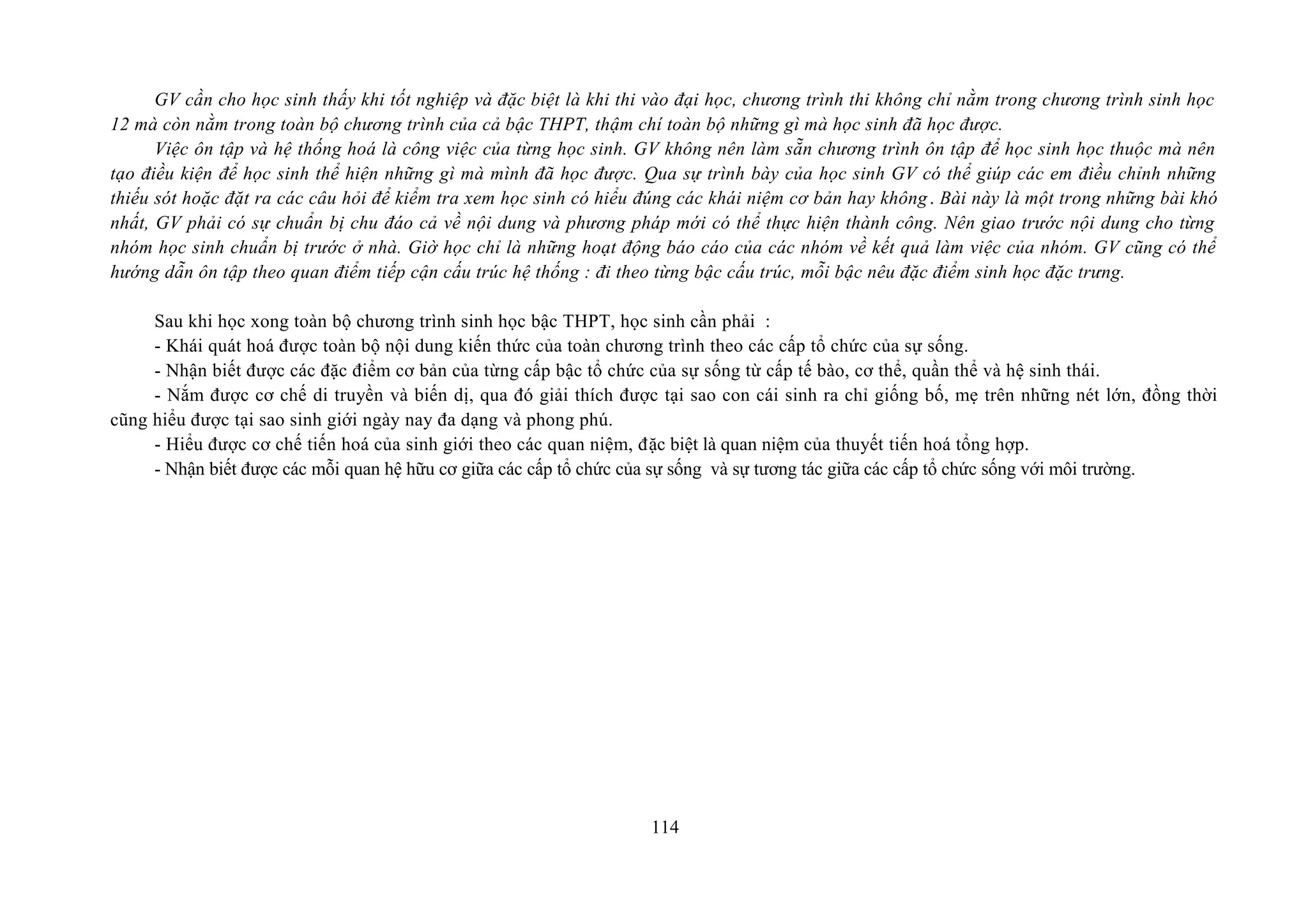 GV cần cho học sinh thấy khi tốt nghiệp và đặc biệt là khi thi vào đại học, chương trình thi không chỉ nằm trong chương trình sinh học
12 mà còn nằm trong toàn bộ chương trình của cả bậc THPT, thậm chí toàn bộ những gì mà học sinh đã học được.
Việc ôn tập và hệ thống hoá là công việc của từng học sinh. GV không nên làm sẵn chương trình ôn tập để học sinh học thuộc mà nên
tạo điều kiện để học sinh thể hiện những gì mà mình đã học được. Qua sự trình bày của học sinh GV có thể giúp các em điều chỉnh những
thiếu sót hoặc đặt ra các câu hỏi để kiểm tra xem học sinh có hiểu đúng các khái niệm cơ bản hay không. Bài này là một trong những bài khó
nhất, GV phải có sự chuẩn bị chu đáo cả về nội dung và phương pháp mới có thể thực hiện thành công. Nên giao trước nội dung cho từng
nhóm học sinh chuẩn bị trước ở nhà. Giờ học chỉ là những hoạt động báo cáo của các nhóm về kết quả làm việc của nhóm. GV cũng có thể
hướng dẫn ôn tập theo quan điểm tiếp cận cấu trúc hệ thống : đi theo từng bậc cấu trúc, mỗi bậc nêu đặc điểm sinh học đặc trưng.
Sau khi học xong toàn bộ chương trình sinh học bậc THPT, học sinh cần phải :
- Khái quát hoá được toàn bộ nội dung kiến thức của toàn chương trình theo các cấp tổ chức của sự sống.
- Nhận biết được các đặc điểm cơ bản của từng cấp bậc tổ chức của sự sống từ cấp tế bào, cơ thể, quần thể và hệ sinh thái.
- Nắm được cơ chế di truyền và biến dị, qua đó giải thích được tại sao con cái sinh ra chỉ giống bố, mẹ trên những nét lớn, đồng thời
cũng hiểu được tại sao sinh giới ngày nay đa dạng và phong phú.
- Hiểu được cơ chế tiến hoá của sinh giới theo các quan niệm, đặc biệt là quan niệm của thuyết tiến hoá tổng hợp.
- Nhận biết được các mỗi quan hệ hữu cơ giữa các cấp tổ chức của sự sống và sự tương tác giữa các cấp tổ chức sống với môi trường.
114
 