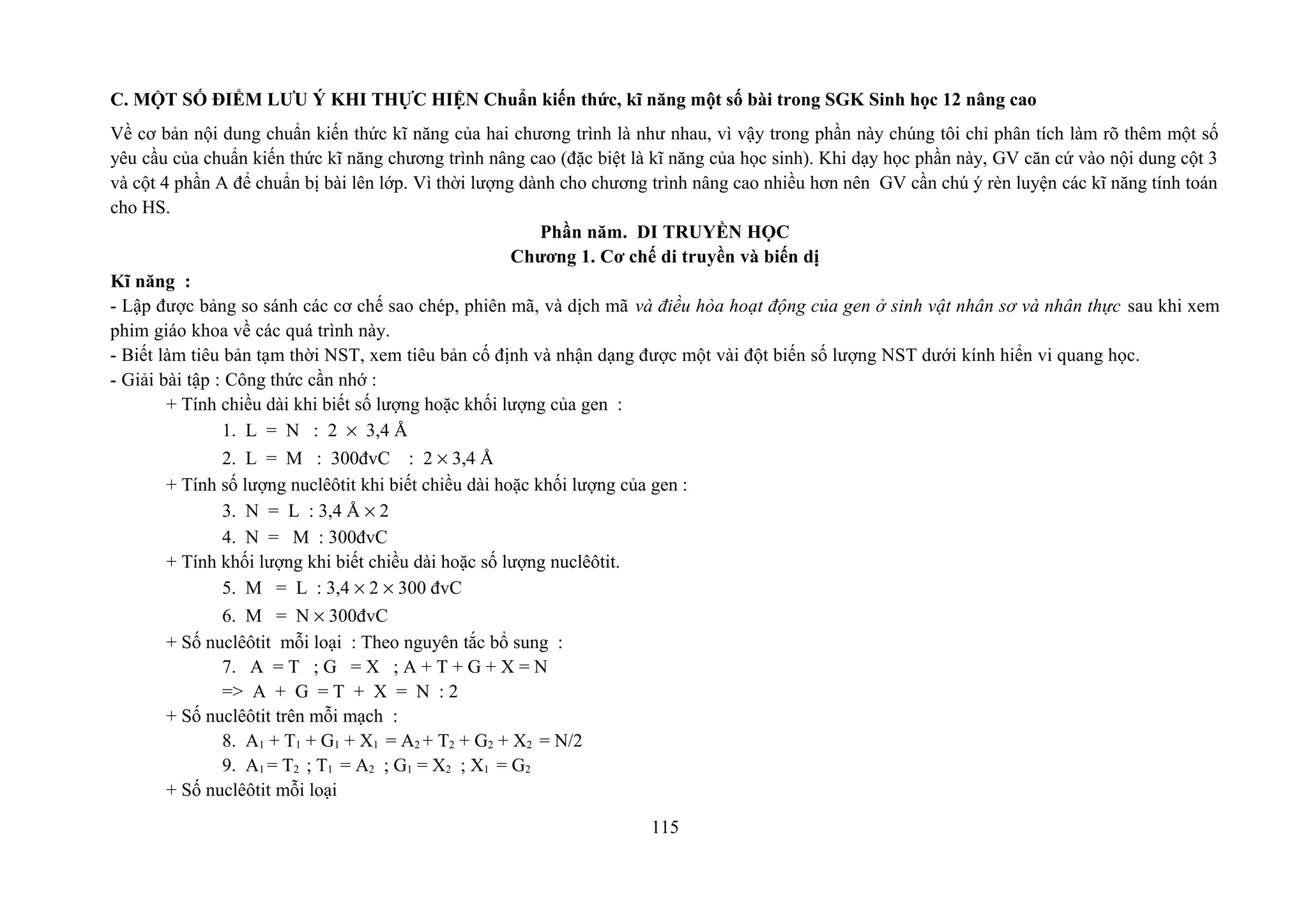 C. MỘT SỐ ĐIỂM LƯU Ý KHI THỰC HIỆN Chuẩn kiến thức, kĩ năng một số bài trong SGK Sinh học 12 nâng cao
Về cơ bản nội dung chuẩn kiến thức kĩ năng của hai chương trình là như nhau, vì vậy trong phần này chúng tôi chỉ phân tích làm rõ thêm một số
yêu cầu của chuẩn kiến thức kĩ năng chương trình nâng cao (đặc biệt là kĩ năng của học sinh). Khi dạy học phần này, GV căn cứ vào nội dung cột 3
và cột 4 phần A để chuẩn bị bài lên lớp. Vì thời lượng dành cho chương trình nâng cao nhiều hơn nên GV cần chú ý rèn luyện các kĩ năng tính toán
cho HS.
Phần năm. DI TRUYỀN HỌC
Chương 1. Cơ chế di truyền và biến dị
Kĩ năng :
- Lập được bảng so sánh các cơ chế sao chép, phiên mã, và dịch mã và điều hòa hoạt động của gen ở sinh vật nhân sơ và nhân thực sau khi xem
phim giáo khoa về các quá trình này.
- Biết làm tiêu bản tạm thời NST, xem tiêu bản cố định và nhận dạng được một vài đột biến số lượng NST dưới kính hiển vi quang học.
- Giải bài tập : Công thức cần nhớ :
+ Tính chiều dài khi biết số lượng hoặc khối lượng của gen :
1. L = N : 2 × 3,4 Å
2. L = M : 300đvC : 2 × 3,4 Å
+ Tính số lượng nuclêôtit khi biết chiều dài hoặc khối lượng của gen :
3. N = L : 3,4 Å × 2
4. N = M : 300đvC
+ Tính khối lượng khi biết chiều dài hoặc số lượng nuclêôtit.
5. M = L : 3,4 × 2 × 300 đvC
6. M = N × 300đvC
+ Số nuclêôtit mỗi loại : Theo nguyên tắc bổ sung :
7. A = T ; G = X ; A + T + G + X = N
=> A + G = T + X = N : 2
+ Số nuclêôtit trên mỗi mạch :
8. A1 + T1 + G1 + X1 = A2 + T2 + G2 + X2 = N/2
9. A1 = T2 ; T1 = A2 ; G1 = X2 ; X1 = G2
+ Số nuclêôtit mỗi loại
115
 