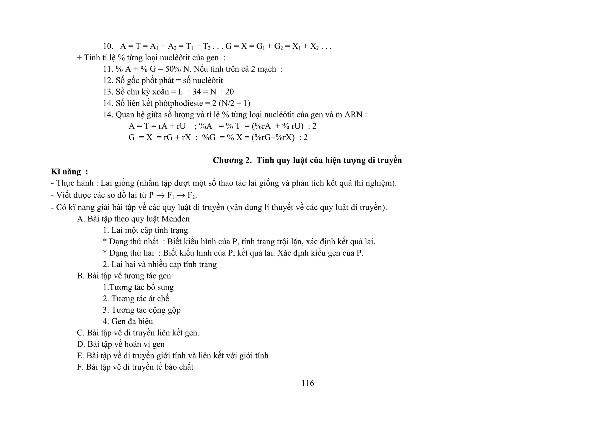 10. A = T = A1 + A2 = T1 + T2 . . . G = X = G1 + G2 = X1 + X2 . . .
+ Tính tỉ lệ % từng loại nuclêôtit của gen :
11. % A + % G = 50% N. Nếu tính trên cả 2 mạch :
12. Số gốc phốt phát = số nuclêôtit
13. Số chu kỳ xoắn = L : 34 = N : 20
14. Số liên kết phôtphođieste = 2 (N/2 – 1)
14. Quan hệ giữa số lượng và tỉ lệ % từng loại nuclêôtit của gen và m ARN :
A = T = rA + rU ; %A = % T = (%rA + % rU) : 2
G = X = rG + rX ; %G = % X = (%rG+%rX) : 2
Chương 2. Tính quy luật của hiện tượng di truyền
Kĩ năng :
- Thực hành : Lai giống (nhằm tập dượt một số thao tác lai giống và phân tích kết quả thí nghiệm).
- Viết được các sơ đồ lai từ P → F1 → F2.
- Có kĩ năng giải bài tập về các quy luật di truyền (vận dụng lí thuyết về các quy luật di truyền).
A. Bài tập theo quy luật Menđen
1. Lai một cặp tính trạng
* Dạng thứ nhất : Biết kiểu hình của P, tính trạng trội lặn, xác định kết quả lai.
* Dạng thứ hai : Biết kiểu hình của P, kết quả lai. Xác định kiểu gen của P.
2. Lai hai và nhiều cặp tính trạng
B. Bài tập về tương tác gen
1.Tương tác bổ sung
2. Tương tác át chế
3. Tương tác cộng gộp
4. Gen đa hiệu
C. Bài tập về di truyền liên kết gen.
D. Bài tập về hoán vị gen
E. Bài tập về di truyền giới tính và liên kết với giới tính
F. Bài tập về di truyền tế bào chất
116
 