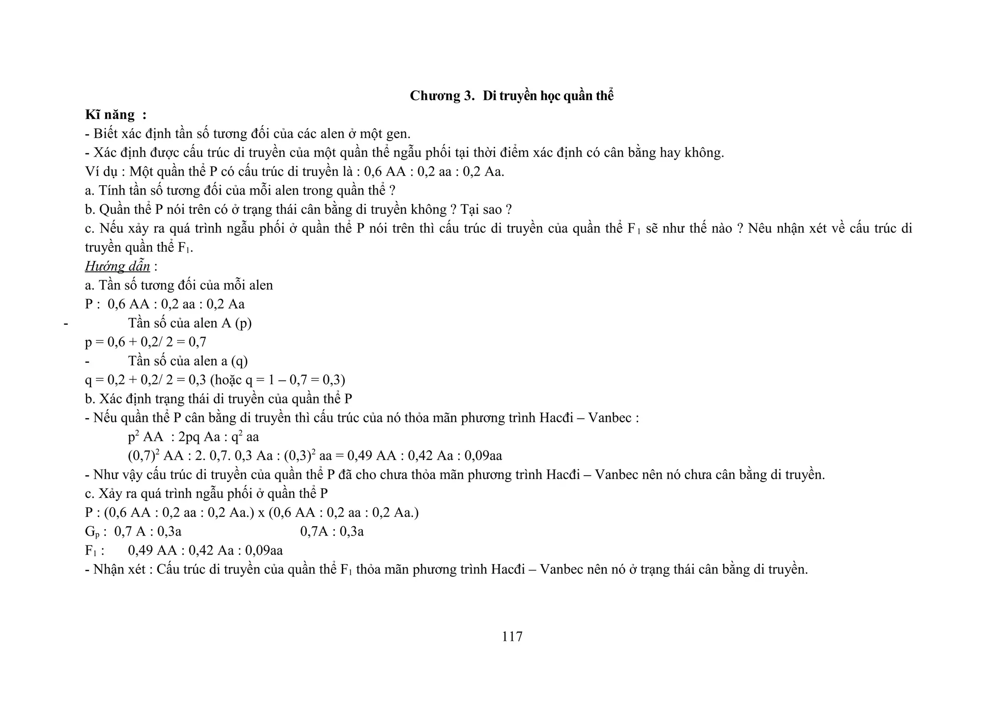 Chương 3. Di truyền học quần thể
Kĩ năng :
- Biết xác định tần số tương đối của các alen ở một gen.
- Xác định được cấu trúc di truyền của một quần thể ngẫu phối tại thời điểm xác định có cân bằng hay không.
Ví dụ : Một quần thể P có cấu trúc di truyền là : 0,6 AA : 0,2 aa : 0,2 Aa.
a. Tính tần số tương đối của mỗi alen trong quần thể ?
b. Quần thể P nói trên có ở trạng thái cân bằng di truyền không ? Tại sao ?
c. Nếu xảy ra quá trình ngẫu phối ở quần thể P nói trên thì cấu trúc di truyền của quần thể F1 sẽ như thế nào ? Nêu nhận xét về cấu trúc di
truyền quần thể F1.
Hướng dẫn :
a. Tần số tương đối của mỗi alen
P : 0,6 AA : 0,2 aa : 0,2 Aa
- Tần số của alen A (p)
p = 0,6 + 0,2/ 2 = 0,7
- Tần số của alen a (q)
q = 0,2 + 0,2/ 2 = 0,3 (hoặc q = 1 – 0,7 = 0,3)
b. Xác định trạng thái di truyền của quần thể P
- Nếu quần thể P cân bằng di truyền thì cấu trúc của nó thỏa mãn phương trình Hacđi – Vanbec :
p2
AA : 2pq Aa : q2
aa
(0,7)2
AA : 2. 0,7. 0,3 Aa : (0,3)2
aa = 0,49 AA : 0,42 Aa : 0,09aa
- Như vậy cấu trúc di truyền của quần thể P đã cho chưa thỏa mãn phương trình Hacđi – Vanbec nên nó chưa cân bằng di truyền.
c. Xảy ra quá trình ngẫu phối ở quần thể P
P : (0,6 AA : 0,2 aa : 0,2 Aa.) x (0,6 AA : 0,2 aa : 0,2 Aa.)
Gp : 0,7 A : 0,3a 0,7A : 0,3a
F1 : 0,49 AA : 0,42 Aa : 0,09aa
- Nhận xét : Cấu trúc di truyền của quần thể F1 thỏa mãn phương trình Hacđi – Vanbec nên nó ở trạng thái cân bằng di truyền.
117
 