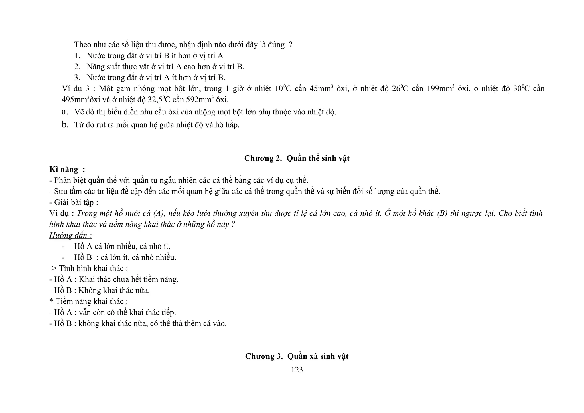 Theo như các số liệu thu được, nhận định nào dưới đây là đúng ?
1. Nước trong đất ở vị trí B ít hơn ở vị trí A
2. Năng suất thực vật ở vị trí A cao hơn ở vị trí B.
3. Nước trong đất ở vị trí A ít hơn ở vị trí B.
Ví dụ 3 : Một gam nhộng mọt bột lớn, trong 1 giờ ở nhiệt 100
C cần 45mm3
ôxi, ở nhiệt độ 260
C cần 199mm3
ôxi, ở nhiệt độ 300
C cần
495mm3
ôxi và ở nhiệt độ 32,50
C cần 592mm3
ôxi.
a. Vẽ đồ thị biểu diễn nhu cầu ôxi của nhộng mọt bột lớn phụ thuộc vào nhiệt độ.
b. Từ đó rút ra mối quan hệ giữa nhiệt độ và hô hấp.
Chương 2. Quần thể sinh vật
Kĩ năng :
- Phân biệt quần thể với quần tụ ngẫu nhiên các cá thể bằng các ví dụ cụ thể.
- Sưu tầm các tư liệu đề cập đến các mối quan hệ giữa các cá thể trong quần thể và sự biến đổi số lượng của quần thể.
- Giải bài tập :
Ví dụ : Trong một hồ nuôi cá (A), nếu kéo lưới thường xuyên thu được tỉ lệ cá lớn cao, cá nhỏ ít. Ở một hồ khác (B) thì ngược lại. Cho biết tình
hình khai thác và tiềm năng khai thác ở những hồ này ?
Hướng dẫn :
- Hồ A cá lớn nhiều, cá nhỏ ít.
- Hồ B : cá lớn ít, cá nhỏ nhiều.
-> Tình hình khai thác :
- Hồ A : Khai thác chưa hết tiềm năng.
- Hồ B : Không khai thác nữa.
* Tiềm năng khai thác :
- Hồ A : vẫn còn có thể khai thác tiếp.
- Hồ B : không khai thác nữa, có thể thả thêm cá vào.
Chương 3. Quần xã sinh vật
123
 
