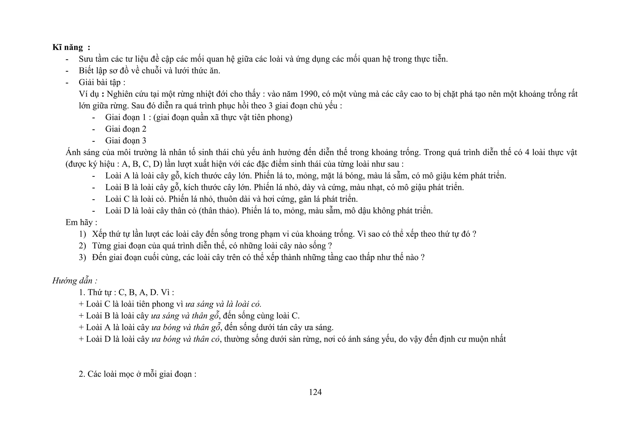 Kĩ năng :
- Sưu tầm các tư liệu đề cập các mối quan hệ giữa các loài và ứng dụng các mối quan hệ trong thực tiễn.
- Biết lập sơ đồ về chuỗi và lưới thức ăn.
- Giải bài tập :
Ví dụ : Nghiên cứu tại một rừng nhiệt đới cho thấy : vào năm 1990, có một vùng mà các cây cao to bị chặt phá tạo nên một khoảng trống rất
lớn giữa rừng. Sau đó diễn ra quá trình phục hồi theo 3 giai đoạn chủ yếu :
- Giai đoạn 1 : (giai đoạn quần xã thực vật tiên phong)
- Giai đoạn 2
- Giai đoạn 3
Ánh sáng của môi trường là nhân tố sinh thái chủ yếu ảnh hưởng đến diễn thế trong khoảng trống. Trong quá trình diễn thế có 4 loài thực vật
(được ký hiệu : A, B, C, D) lần lượt xuất hiện với các đặc điểm sinh thái của từng loài như sau :
- Loài A là loài cây gỗ, kích thước cây lớn. Phiến lá to, mỏng, mặt lá bóng, màu lá sẫm, có mô giậu kém phát triển.
- Loài B là loài cây gỗ, kích thước cây lớn. Phiến lá nhỏ, dày và cứng, màu nhạt, có mô giậu phát triển.
- Loài C là loài cỏ. Phiến lá nhỏ, thuôn dài và hơi cứng, gân lá phát triển.
- Loài D là loài cây thân cỏ (thân thảo). Phiến lá to, mỏng, màu sẫm, mô dậu không phát triển.
Em hãy :
1) Xếp thứ tự lần lượt các loài cây đến sống trong phạm vi của khoảng trống. Vì sao có thể xếp theo thứ tự đó ?
2) Từng giai đoạn của quá trình diễn thế, có những loài cây nào sống ?
3) Đến giai đoạn cuối cùng, các loài cây trên có thể xếp thành những tầng cao thấp như thế nào ?
Hướng dẫn :
1. Thứ tự : C, B, A, D. Vì :
+ Loài C là loài tiên phong vì ưa sáng và là loài cỏ.
+ Loài B là loài cây ưa sáng và thân gỗ, đến sống cùng loài C.
+ Loài A là loài cây ưa bóng và thân gỗ, đến sống dưới tán cây ưa sáng.
+ Loài D là loài cây ưa bóng và thân cỏ, thường sống dưới sàn rừng, nơi có ánh sáng yếu, do vậy đến định cư muộn nhất
2. Các loài mọc ở mỗi giai đoạn :
124
 