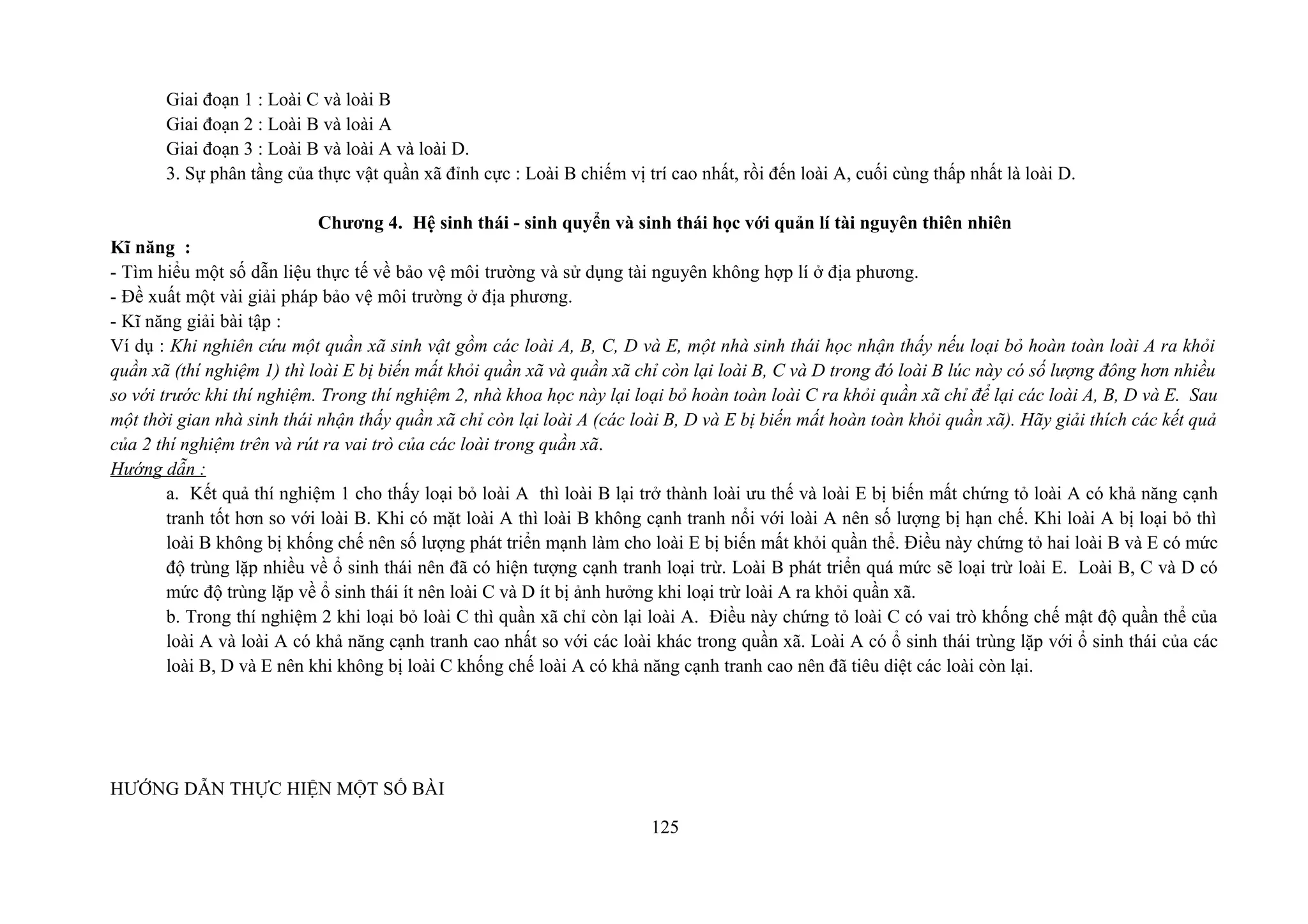 Giai đoạn 1 : Loài C và loài B
Giai đoạn 2 : Loài B và loài A
Giai đoạn 3 : Loài B và loài A và loài D.
3. Sự phân tầng của thực vật quần xã đỉnh cực : Loài B chiếm vị trí cao nhất, rồi đến loài A, cuối cùng thấp nhất là loài D.
Chương 4. Hệ sinh thái - sinh quyển và sinh thái học với quản lí tài nguyên thiên nhiên
Kĩ năng :
- Tìm hiểu một số dẫn liệu thực tế về bảo vệ môi trường và sử dụng tài nguyên không hợp lí ở địa phương.
- Đề xuất một vài giải pháp bảo vệ môi trường ở địa phương.
- Kĩ năng giải bài tập :
Ví dụ : Khi nghiên cứu một quần xã sinh vật gồm các loài A, B, C, D và E, một nhà sinh thái học nhận thấy nếu loại bỏ hoàn toàn loài A ra khỏi
quần xã (thí nghiệm 1) thì loài E bị biến mất khỏi quần xã và quần xã chỉ còn lại loài B, C và D trong đó loài B lúc này có số lượng đông hơn nhiều
so với trước khi thí nghiệm. Trong thí nghiệm 2, nhà khoa học này lại loại bỏ hoàn toàn loài C ra khỏi quần xã chỉ để lại các loài A, B, D và E. Sau
một thời gian nhà sinh thái nhận thấy quần xã chỉ còn lại loài A (các loài B, D và E bị biến mất hoàn toàn khỏi quần xã). Hãy giải thích các kết quả
của 2 thí nghiệm trên và rút ra vai trò của các loài trong quần xã.
Hướng dẫn :
a. Kết quả thí nghiệm 1 cho thấy loại bỏ loài A thì loài B lại trở thành loài ưu thế và loài E bị biến mất chứng tỏ loài A có khả năng cạnh
tranh tốt hơn so với loài B. Khi có mặt loài A thì loài B không cạnh tranh nổi với loài A nên số lượng bị hạn chế. Khi loài A bị loại bỏ thì
loài B không bị khống chế nên số lượng phát triển mạnh làm cho loài E bị biến mất khỏi quần thể. Điều này chứng tỏ hai loài B và E có mức
độ trùng lặp nhiều về ổ sinh thái nên đã có hiện tượng cạnh tranh loại trừ. Loài B phát triển quá mức sẽ loại trừ loài E. Loài B, C và D có
mức độ trùng lặp về ổ sinh thái ít nên loài C và D ít bị ảnh hưởng khi loại trừ loài A ra khỏi quần xã.
b. Trong thí nghiệm 2 khi loại bỏ loài C thì quần xã chỉ còn lại loài A. Điều này chứng tỏ loài C có vai trò khống chế mật độ quần thể của
loài A và loài A có khả năng cạnh tranh cao nhất so với các loài khác trong quần xã. Loài A có ổ sinh thái trùng lặp với ổ sinh thái của các
loài B, D và E nên khi không bị loài C khống chế loài A có khả năng cạnh tranh cao nên đã tiêu diệt các loài còn lại.
HƯỚNG DẪN THỰC HIỆN MỘT SỐ BÀI
125
 