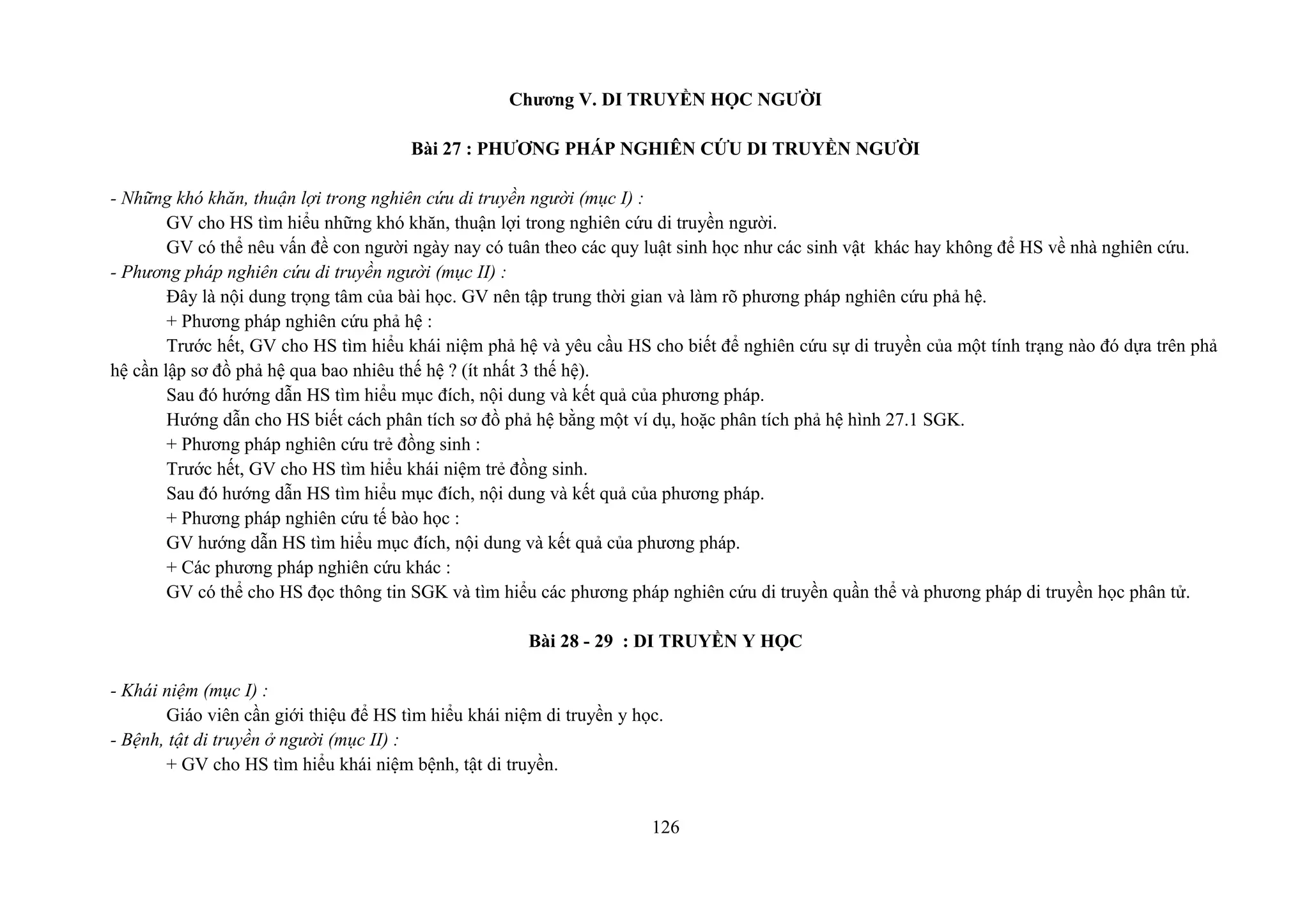 Chương V. DI TRUYỀN HỌC NGƯỜI
Bài 27 : PHƯƠNG PHÁP NGHIÊN CỨU DI TRUYỀN NGƯỜI
- Những khó khăn, thuận lợi trong nghiên cứu di truyền người (mục I) :
GV cho HS tìm hiểu những khó khăn, thuận lợi trong nghiên cứu di truyền người.
GV có thể nêu vấn đề con người ngày nay có tuân theo các quy luật sinh học như các sinh vật khác hay không để HS về nhà nghiên cứu.
- Phương pháp nghiên cứu di truyền người (mục II) :
Đây là nội dung trọng tâm của bài học. GV nên tập trung thời gian và làm rõ phương pháp nghiên cứu phả hệ.
+ Phương pháp nghiên cứu phả hệ :
Trước hết, GV cho HS tìm hiểu khái niệm phả hệ và yêu cầu HS cho biết để nghiên cứu sự di truyền của một tính trạng nào đó dựa trên phả
hệ cần lập sơ đồ phả hệ qua bao nhiêu thế hệ ? (ít nhất 3 thế hệ).
Sau đó hướng dẫn HS tìm hiểu mục đích, nội dung và kết quả của phương pháp.
Hướng dẫn cho HS biết cách phân tích sơ đồ phả hệ bằng một ví dụ, hoặc phân tích phả hệ hình 27.1 SGK.
+ Phương pháp nghiên cứu trẻ đồng sinh :
Trước hết, GV cho HS tìm hiểu khái niệm trẻ đồng sinh.
Sau đó hướng dẫn HS tìm hiểu mục đích, nội dung và kết quả của phương pháp.
+ Phương pháp nghiên cứu tế bào học :
GV hướng dẫn HS tìm hiểu mục đích, nội dung và kết quả của phương pháp.
+ Các phương pháp nghiên cứu khác :
GV có thể cho HS đọc thông tin SGK và tìm hiểu các phương pháp nghiên cứu di truyền quần thể và phương pháp di truyền học phân tử.
Bài 28 - 29 : DI TRUYỀN Y HỌC
- Khái niệm (mục I) :
Giáo viên cần giới thiệu để HS tìm hiểu khái niệm di truyền y học.
- Bệnh, tật di truyền ở người (mục II) :
+ GV cho HS tìm hiểu khái niệm bệnh, tật di truyền.
126
 