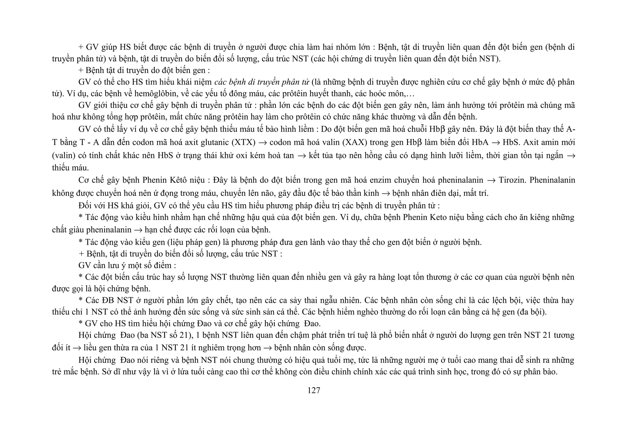 + GV giúp HS biết được các bệnh di truyền ở người được chia làm hai nhóm lớn : Bệnh, tật di truyền liên quan đến đột biến gen (bệnh di
truyền phân tử) và bệnh, tật di truyền do biến đổi số lượng, cấu trúc NST (các hội chứng di truyền liên quan đến đột biến NST).
+ Bệnh tật di truyền do đột biến gen :
GV có thể cho HS tìm hiểu khái niệm các bệnh di truyền phân tử (là những bệnh di truyền được nghiên cứu cơ chế gây bệnh ở mức độ phân
tử). Ví dụ, các bệnh về hemôglôbin, về các yếu tố đông máu, các prôtêin huyết thanh, các hoóc môn,…
GV giới thiệu cơ chế gây bệnh di truyền phân tử : phần lớn các bệnh do các đột biến gen gây nên, làm ảnh hưởng tới prôtêin mà chúng mã
hoá như không tổng hợp prôtêin, mất chức năng prôtêin hay làm cho prôtêin có chức năng khác thường và dẫn đến bệnh.
GV có thể lấy ví dụ về cơ chế gây bệnh thiếu máu tế bào hình liềm : Do đột biến gen mã hoá chuỗi Hbβ gây nên. Đây là đột biến thay thế A-
T bằng T - A dẫn đến codon mã hoá axit glutanic (XTX) → codon mã hoá valin (XAX) trong gen Hbβ làm biến đổi HbA → HbS. Axit amin mới
(valin) có tính chất khác nên HbS ở trạng thái khử oxi kém hoà tan → kết tủa tạo nên hồng cầu có dạng hình lưỡi liềm, thời gian tồn tại ngắn →
thiếu máu.
Cơ chế gây bệnh Phenin Kêtô niệu : Đây là bệnh do đột biến trong gen mã hoá enzim chuyển hoá pheninalanin → Tirozin. Pheninalanin
không được chuyển hoá nên ứ đọng trong máu, chuyển lên não, gây đầu độc tế bào thần kinh → bệnh nhân điên dại, mất trí.
Đối với HS khá giỏi, GV có thể yêu cầu HS tìm hiểu phương pháp điều trị các bệnh di truyền phân tử :
* Tác động vào kiều hình nhằm hạn chế những hậu quả của đột biến gen. Ví dụ, chữa bệnh Phenin Keto niệu bằng cách cho ăn kiêng những
chất giàu pheninalanin → hạn chế được các rối loạn của bệnh.
* Tác động vào kiểu gen (liệu pháp gen) là phương pháp đưa gen lành vào thay thế cho gen đột biến ở người bệnh.
+ Bệnh, tật di truyền do biến đổi số lượng, cấu trúc NST :
GV cần lưu ý một số điểm :
* Các đột biến cấu trúc hay số lượng NST thường liên quan đến nhiều gen và gây ra hàng loạt tổn thương ở các cơ quan của người bệnh nên
được gọi là hội chứng bệnh.
* Các ĐB NST ở người phần lớn gây chết, tạo nên các ca sảy thai ngẫu nhiên. Các bệnh nhân còn sống chỉ là các lệch bội, việc thừa hay
thiếu chỉ 1 NST có thể ảnh hưởng đến sức sống và sức sinh sản cá thể. Các bệnh hiểm nghèo thường do rối loạn cân bằng cả hệ gen (đa bội).
* GV cho HS tìm hiểu hội chứng Đao và cơ chế gây hội chứng Đao.
Hội chứng Đao (ba NST số 21), 1 bệnh NST liên quan đến chậm phát triển trí tuệ là phổ biến nhất ở người do lượng gen trên NST 21 tương
đối ít → liều gen thừa ra của 1 NST 21 ít nghiêm trọng hơn → bệnh nhân còn sống được.
Hội chứng Đao nói riêng và bệnh NST nói chung thường có hiệu quả tuổi mẹ, tức là những người mẹ ở tuổi cao mang thai dễ sinh ra những
trẻ mắc bệnh. Sở dĩ như vậy là vì ở lứa tuổi càng cao thì cơ thể không còn điều chỉnh chính xác các quá trình sinh học, trong đó có sự phân bào.
127
 