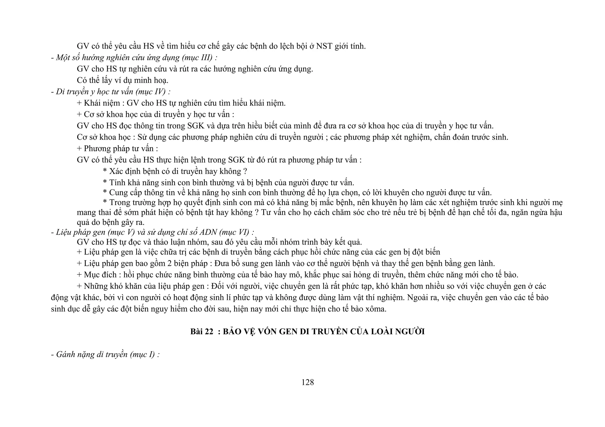 GV có thể yêu cầu HS về tìm hiểu cơ chế gây các bệnh do lệch bội ở NST giới tính.
- Một số hướng nghiên cứu ứng dụng (mục III) :
GV cho HS tự nghiên cứu và rút ra các hướng nghiên cứu ứng dụng.
Có thể lấy ví dụ minh hoạ.
- Di truyền y học tư vấn (mục IV) :
+ Khái niệm : GV cho HS tự nghiên cứu tìm hiểu khái niệm.
+ Cơ sở khoa học của di truyền y học tư vấn :
GV cho HS đọc thông tin trong SGK và dựa trên hiều biết của mình để đưa ra cơ sở khoa học của di truyền y học tư vấn.
Cơ sở khoa học : Sử dụng các phương pháp nghiên cứu di truyền người ; các phương pháp xét nghiệm, chẩn đoán trước sinh.
+ Phương pháp tư vấn :
GV có thể yêu cầu HS thực hiện lệnh trong SGK từ đó rút ra phương pháp tư vấn :
* Xác định bệnh có di truyền hay không ?
* Tính khả năng sinh con bình thường và bị bệnh của người được tư vấn.
* Cung cấp thông tin về khả năng họ sinh con bình thường để họ lựa chọn, có lời khuyên cho người được tư vấn.
* Trong trường hợp họ quyết định sinh con mà có khả năng bị mắc bệnh, nên khuyên họ làm các xét nghiệm trước sinh khi người mẹ
mang thai để sớm phát hiện có bệnh tật hay không ? Tư vấn cho họ cách chăm sóc cho trẻ nếu trẻ bị bệnh để hạn chế tối đa, ngăn ngừa hậu
quả do bệnh gây ra.
- Liệu pháp gen (mục V) và sử dụng chỉ số ADN (mục VI) :
GV cho HS tự đọc và thảo luận nhóm, sau đó yêu cầu mỗi nhóm trình bày kết quả.
+ Liệu pháp gen là việc chữa trị các bệnh di truyền bằng cách phục hồi chức năng của các gen bị đột biến
+ Liệu pháp gen bao gồm 2 biện pháp : Đưa bổ sung gen lành vào cơ thể người bệnh và thay thế gen bệnh bằng gen lành.
+ Mục đích : hồi phục chức năng bình thường của tế bào hay mô, khắc phục sai hỏng di truyền, thêm chức năng mới cho tế bào.
+ Những khó khăn của liệu pháp gen : Đối với người, việc chuyển gen là rất phức tạp, khó khăn hơn nhiều so với việc chuyển gen ở các
động vật khác, bởi vì con người có hoạt động sinh lí phức tạp và không được dùng làm vật thí nghiệm. Ngoài ra, việc chuyển gen vào các tế bào
sinh dục dễ gây các đột biến nguy hiểm cho đời sau, hiện nay mới chỉ thực hiện cho tế bào xôma.
Bài 22 : BẢO VỆ VỐN GEN DI TRUYỀN CỦA LOÀI NGƯỜI
- Gánh nặng di truyền (mục I) :
128
 