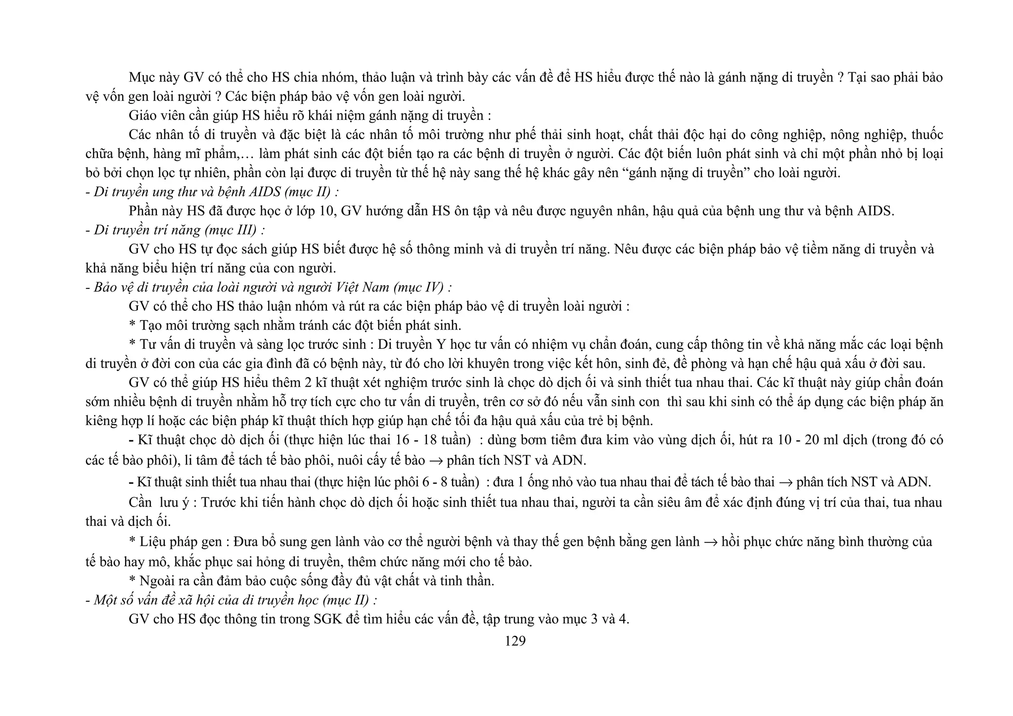 Mục này GV có thể cho HS chia nhóm, thảo luận và trình bày các vấn đề để HS hiểu được thế nào là gánh nặng di truyền ? Tại sao phải bảo
vệ vốn gen loài người ? Các biện pháp bảo vệ vốn gen loài người.
Giáo viên cần giúp HS hiểu rõ khái niệm gánh nặng di truyền :
Các nhân tố di truyền và đặc biệt là các nhân tố môi trường như phế thải sinh hoạt, chất thải độc hại do công nghiệp, nông nghiệp, thuốc
chữa bệnh, hàng mĩ phẩm,… làm phát sinh các đột biến tạo ra các bệnh di truyền ở người. Các đột biến luôn phát sinh và chỉ một phần nhỏ bị loại
bỏ bởi chọn lọc tự nhiên, phần còn lại được di truyền từ thế hệ này sang thế hệ khác gây nên “gánh nặng di truyền” cho loài người.
- Di truyền ung thư và bệnh AIDS (mục II) :
Phần này HS đã được học ở lớp 10, GV hướng dẫn HS ôn tập và nêu được nguyên nhân, hậu quả của bệnh ung thư và bệnh AIDS.
- Di truyền trí năng (mục III) :
GV cho HS tự đọc sách giúp HS biết được hệ số thông minh và di truyền trí năng. Nêu được các biện pháp bảo vệ tiềm năng di truyền và
khả năng biểu hiện trí năng của con người.
- Bảo vệ di truyền của loài người và người Việt Nam (mục IV) :
GV có thể cho HS thảo luận nhóm và rút ra các biện pháp bảo vệ di truyền loài người :
* Tạo môi trường sạch nhằm tránh các đột biến phát sinh.
* Tư vấn di truyền và sàng lọc trước sinh : Di truyền Y học tư vấn có nhiệm vụ chẩn đoán, cung cấp thông tin về khả năng mắc các loại bệnh
di truyền ở đời con của các gia đình đã có bệnh này, từ đó cho lời khuyên trong việc kết hôn, sinh đẻ, đề phòng và hạn chế hậu quả xấu ở đời sau.
GV có thể giúp HS hiểu thêm 2 kĩ thuật xét nghiệm trước sinh là chọc dò dịch ối và sinh thiết tua nhau thai. Các kĩ thuật này giúp chẩn đoán
sớm nhiều bệnh di truyền nhằm hỗ trợ tích cực cho tư vấn di truyền, trên cơ sở đó nếu vẫn sinh con thì sau khi sinh có thể áp dụng các biện pháp ăn
kiêng hợp lí hoặc các biện pháp kĩ thuật thích hợp giúp hạn chế tối đa hậu quả xấu của trẻ bị bệnh.
- Kĩ thuật chọc dò dịch ối (thực hiện lúc thai 16 - 18 tuần) : dùng bơm tiêm đưa kim vào vùng dịch ối, hút ra 10 - 20 ml dịch (trong đó có
các tế bào phôi), li tâm để tách tế bào phôi, nuôi cấy tế bào → phân tích NST và ADN.
- Kĩ thuật sinh thiết tua nhau thai (thực hiện lúc phôi 6 - 8 tuần) : đưa 1 ống nhỏ vào tua nhau thai để tách tế bào thai → phân tích NST và ADN.
Cần lưu ý : Trước khi tiến hành chọc dò dịch ối hoặc sinh thiết tua nhau thai, người ta cần siêu âm để xác định đúng vị trí của thai, tua nhau
thai và dịch ối.
* Liệu pháp gen : Đưa bổ sung gen lành vào cơ thể người bệnh và thay thế gen bệnh bằng gen lành → hồi phục chức năng bình thường của
tế bào hay mô, khắc phục sai hỏng di truyền, thêm chức năng mới cho tế bào.
* Ngoài ra cần đảm bảo cuộc sống đầy đủ vật chất và tinh thần.
- Một số vấn đề xã hội của di truyền học (mục II) :
GV cho HS đọc thông tin trong SGK để tìm hiểu các vấn đề, tập trung vào mục 3 và 4.
129
 