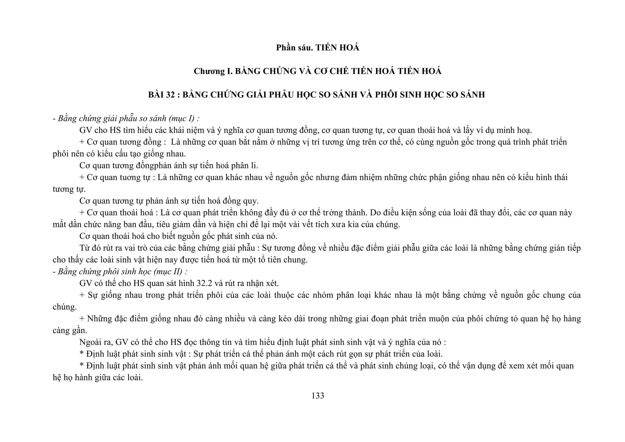 Phần sáu. TIẾN HOÁ
Chương I. BẰNG CHỨNG VÀ CƠ CHẾ TIẾN HOÁ TIẾN HOÁ
BÀI 32 : BẰNG CHỨNG GIẢI PHẪU HỌC SO SÁNH VÀ PHÔI SINH HỌC SO SÁNH
- Bằng chứng giải phẫu so sánh (mục I) :
GV cho HS tìm hiểu các khái niệm và ý nghĩa cơ quan tương đồng, cơ quan tương tự, cơ quan thoái hoá và lấy ví dụ minh hoạ.
+ Cơ quan tương đồng : Là những cơ quan bắt nằm ở những vị trí tương ứng trên cơ thể, có cùng nguồn gốc trong quá trình phát triển
phôi nên có kiểu cấu tạo giống nhau.
Cơ quan tương đồngphản ánh sự tiến hoá phân li.
+ Cơ quan tuơng tự : Là những cơ quan khác nhau về nguồn gốc nhưng đảm nhiệm những chức phận giống nhau nên có kiểu hình thái
tương tự.
Cơ quan tương tự phản ánh sự tiến hoá đồng quy.
+ Cơ quan thoái hoá : Là cơ quan phát triển không đầy đủ ở cơ thể trởng thành. Do điều kiện sống của loài đã thay đổi, các cơ quan này
mất dần chức năng ban đầu, tiêu giảm dần và hiện chỉ để lại một vài vết tích xưa kia của chúng.
Cơ quan thoái hoá cho biết nguồn gốc phát sinh của nó.
Từ đó rút ra vai trò của các bằng chứng giải phẫu : Sự tương đồng về nhiều đặc điểm giải phẫu giữa các loài là những bằng chứng gián tiếp
cho thấy các loài sinh vật hiện nay được tiến hoá từ một tổ tiên chung.
- Bằng chứng phôi sinh học (mục II) :
GV có thể cho HS quan sát hình 32.2 và rút ra nhận xét.
+ Sự giống nhau trong phát triển phôi của các loài thuộc các nhóm phân loại khác nhau là một bằng chứng về nguồn gốc chung của
chúng.
+ Những đặc điểm giống nhau đó càng nhiều và càng kéo dài trong những giai đoạn phát triển muộn của phôi chứng tỏ quan hệ họ hàng
càng gần.
Ngoài ra, GV có thể cho HS đọc thông tin và tìm hiểu định luật phát sinh sinh vật và ý nghĩa của nó :
* Định luật phát sinh sinh vật : Sự phát triển cá thể phản ánh một cách rút gọn sự phát triển của loài.
* Định luật phát sinh sinh vật phản ánh mối quan hệ giữa phát triển cá thể và phát sinh chủng loại, có thể vận dụng để xem xét mối quan
hệ họ hành giữa các loài.
133
 