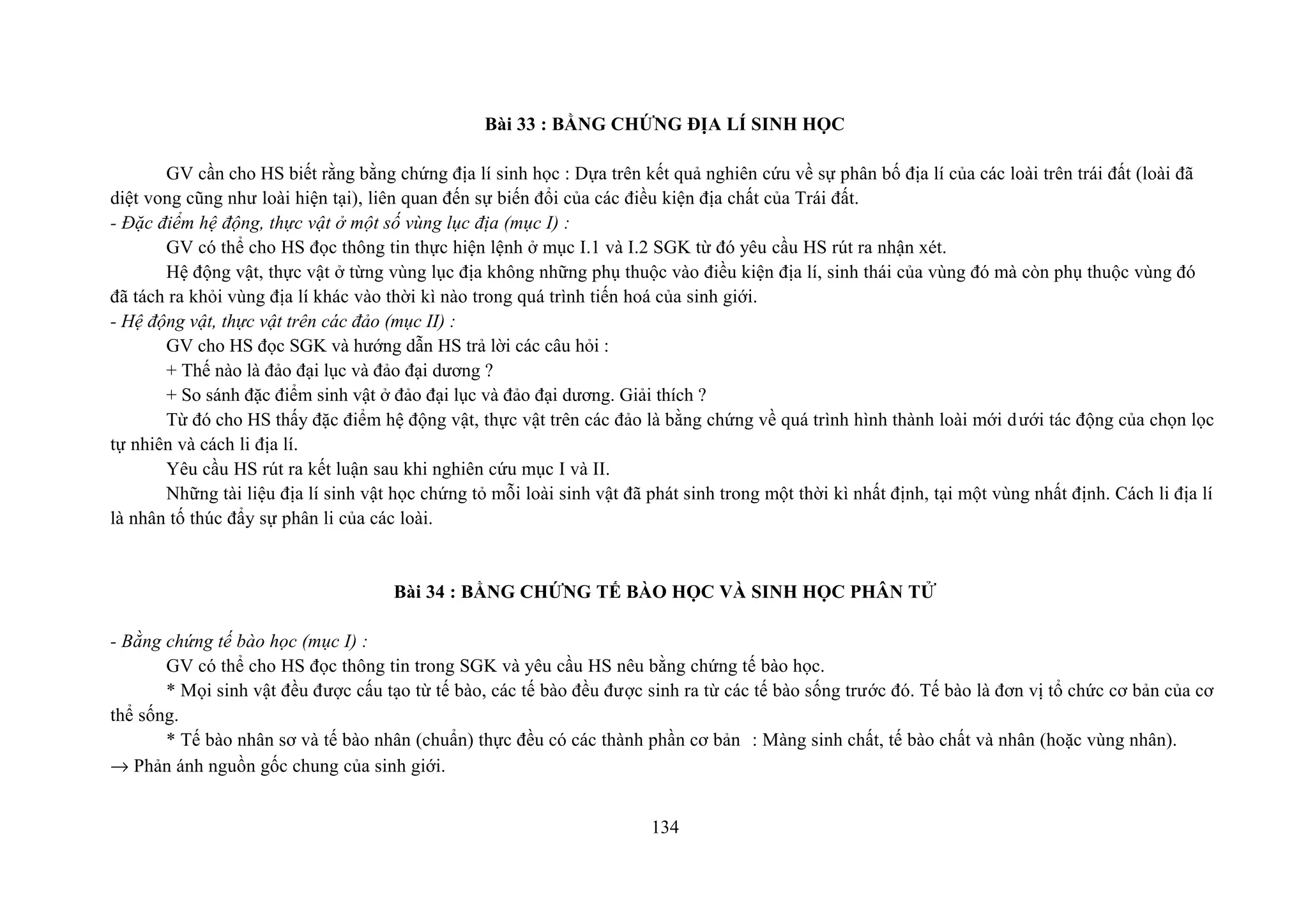 Bài 33 : BẰNG CHỨNG ĐỊA LÍ SINH HỌC
GV cần cho HS biết rằng bằng chứng địa lí sinh học : Dựa trên kết quả nghiên cứu về sự phân bố địa lí của các loài trên trái đất (loài đã
diệt vong cũng như loài hiện tại), liên quan đến sự biến đổi của các điều kiện địa chất của Trái đất.
- Đặc điểm hệ động, thực vật ở một số vùng lục địa (mục I) :
GV có thể cho HS đọc thông tin thực hiện lệnh ở mục I.1 và I.2 SGK từ đó yêu cầu HS rút ra nhận xét.
Hệ động vật, thực vật ở từng vùng lục địa không những phụ thuộc vào điều kiện địa lí, sinh thái của vùng đó mà còn phụ thuộc vùng đó
đã tách ra khỏi vùng địa lí khác vào thời kì nào trong quá trình tiến hoá của sinh giới.
- Hệ động vật, thực vật trên các đảo (mục II) :
GV cho HS đọc SGK và hướng dẫn HS trả lời các câu hỏi :
+ Thế nào là đảo đại lục và đảo đại dương ?
+ So sánh đặc điểm sinh vật ở đảo đại lục và đảo đại dương. Giải thích ?
Từ đó cho HS thấy đặc điểm hệ động vật, thực vật trên các đảo là bằng chứng về quá trình hình thành loài mới dưới tác động của chọn lọc
tự nhiên và cách li địa lí.
Yêu cầu HS rút ra kết luận sau khi nghiên cứu mục I và II.
Những tài liệu địa lí sinh vật học chứng tỏ mỗi loài sinh vật đã phát sinh trong một thời kì nhất định, tại một vùng nhất định. Cách li địa lí
là nhân tố thúc đẩy sự phân li của các loài.
Bài 34 : BẰNG CHỨNG TẾ BÀO HỌC VÀ SINH HỌC PHÂN TỬ
- Bằng chứng tế bào học (mục I) :
GV có thể cho HS đọc thông tin trong SGK và yêu cầu HS nêu bằng chứng tế bào học.
* Mọi sinh vật đều được cấu tạo từ tế bào, các tế bào đều được sinh ra từ các tế bào sống trước đó. Tế bào là đơn vị tổ chức cơ bản của cơ
thể sống.
* Tế bào nhân sơ và tế bào nhân (chuẩn) thực đều có các thành phần cơ bản : Màng sinh chất, tế bào chất và nhân (hoặc vùng nhân).
→ Phản ánh nguồn gốc chung của sinh giới.
134
 