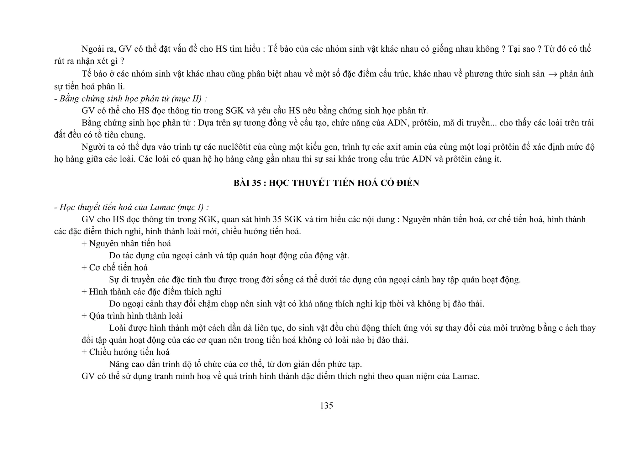 Ngoài ra, GV có thể đặt vấn đề cho HS tìm hiểu : Tế bào của các nhóm sinh vật khác nhau có giống nhau không ? Tại sao ? Từ đó có thể
rút ra nhận xét gì ?
Tế bào ở các nhóm sinh vật khác nhau cũng phân biệt nhau về một số đặc điểm cấu trúc, khác nhau về phương thức sinh sản → phản ánh
sự tiến hoá phân li.
- Bằng chứng sinh học phân tử (mục II) :
GV có thể cho HS đọc thông tin trong SGK và yêu cầu HS nêu bằng chứng sinh học phân tử.
Bằng chứng sinh học phân tử : Dựa trên sự tương đồng về cấu tạo, chức năng của ADN, prôtêin, mã di truyền... cho thấy các loài trên trái
đất đều có tổ tiên chung.
Người ta có thể dựa vào trình tự các nuclêôtit của cùng một kiểu gen, trình tự các axit amin của cùng một loại prôtêin để xác định mức độ
họ hàng giữa các loài. Các loài có quan hệ họ hàng càng gần nhau thì sự sai khác trong cấu trúc ADN và prôtêin càng ít.
BÀI 35 : HỌC THUYẾT TIẾN HOÁ CỔ ĐIỂN
- Học thuyết tiến hoá của Lamac (mục I) :
GV cho HS đọc thông tin trong SGK, quan sát hình 35 SGK và tìm hiểu các nội dung : Nguyên nhân tiến hoá, cơ chế tiến hoá, hình thành
các đặc điểm thích nghi, hình thành loài mới, chiều hướng tiến hoá.
+ Nguyên nhân tiến hoá
Do tác dụng của ngoại cảnh và tập quán hoạt động của động vật.
+ Cơ chế tiến hoá
Sự di truyền các đặc tính thu được trong đời sống cá thể dưới tác dụng của ngoại cảnh hay tập quán hoạt động.
+ Hình thành các đặc điểm thích nghi
Do ngoại cảnh thay đổi chậm chạp nên sinh vật có khả năng thích nghi kịp thời và không bị đào thải.
+ Qúa trình hình thành loài
Loài được hình thành một cách dần dà liên tục, do sinh vật đều chủ động thích ứng với sự thay đổi của môi trường bằng c ách thay
đổi tập quán hoạt động của các cơ quan nên trong tiến hoá không có loài nào bị đào thải.
+ Chiều hướng tiến hoá
Nâng cao dần trình độ tổ chức của cơ thể, từ đơn giản đến phức tạp.
GV có thể sử dụng tranh minh hoạ về quá trình hình thành đặc điểm thích nghi theo quan niệm của Lamac.
135
 
