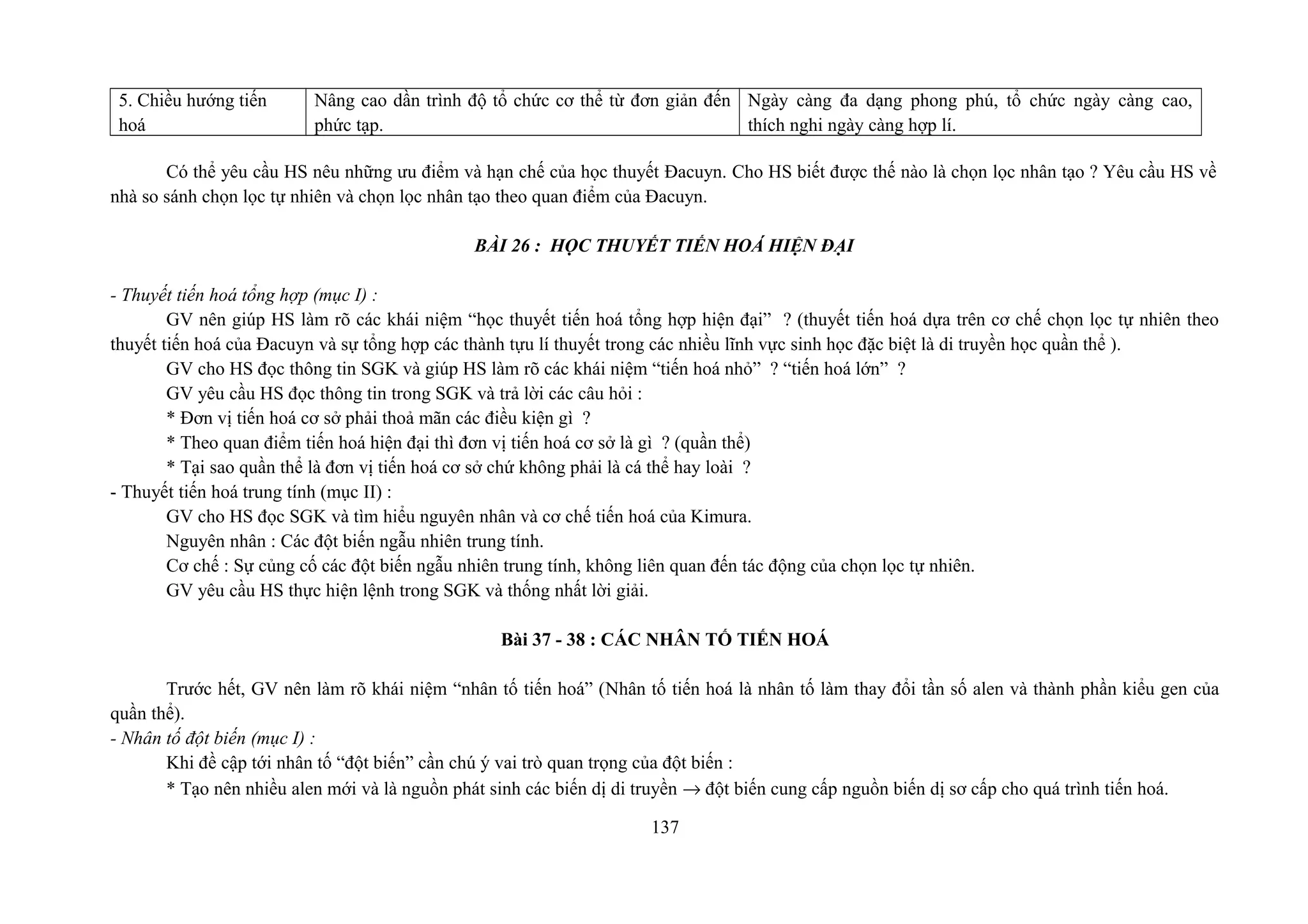 5. Chiều hướng tiến
hoá
Nâng cao dần trình độ tổ chức cơ thể từ đơn giản đến
phức tạp.
Ngày càng đa dạng phong phú, tổ chức ngày càng cao,
thích nghi ngày càng hợp lí.
Có thể yêu cầu HS nêu những ưu điểm và hạn chế của học thuyết Đacuyn. Cho HS biết được thế nào là chọn lọc nhân tạo ? Yêu cầu HS về
nhà so sánh chọn lọc tự nhiên và chọn lọc nhân tạo theo quan điểm của Đacuyn.
BÀI 26 : HỌC THUYẾT TIẾN HOÁ HIỆN ĐẠI
- Thuyết tiến hoá tổng hợp (mục I) :
GV nên giúp HS làm rõ các khái niệm “học thuyết tiến hoá tổng hợp hiện đại” ? (thuyết tiến hoá dựa trên cơ chế chọn lọc tự nhiên theo
thuyết tiến hoá của Đacuyn và sự tổng hợp các thành tựu lí thuyết trong các nhiều lĩnh vực sinh học đặc biệt là di truyền học quần thể ).
GV cho HS đọc thông tin SGK và giúp HS làm rõ các khái niệm “tiến hoá nhỏ” ? “tiến hoá lớn” ?
GV yêu cầu HS đọc thông tin trong SGK và trả lời các câu hỏi :
* Đơn vị tiến hoá cơ sở phải thoả mãn các điều kiện gì ?
* Theo quan điểm tiến hoá hiện đại thì đơn vị tiến hoá cơ sở là gì ? (quần thể)
* Tại sao quần thể là đơn vị tiến hoá cơ sở chứ không phải là cá thể hay loài ?
- Thuyết tiến hoá trung tính (mục II) :
GV cho HS đọc SGK và tìm hiểu nguyên nhân và cơ chế tiến hoá của Kimura.
Nguyên nhân : Các đột biến ngẫu nhiên trung tính.
Cơ chế : Sự củng cố các đột biến ngẫu nhiên trung tính, không liên quan đến tác động của chọn lọc tự nhiên.
GV yêu cầu HS thực hiện lệnh trong SGK và thống nhất lời giải.
Bài 37 - 38 : CÁC NHÂN TỐ TIẾN HOÁ
Trước hết, GV nên làm rõ khái niệm “nhân tố tiến hoá” (Nhân tố tiến hoá là nhân tố làm thay đổi tần số alen và thành phần kiểu gen của
quần thể).
- Nhân tố đột biến (mục I) :
Khi đề cập tới nhân tố “đột biến” cần chú ý vai trò quan trọng của đột biến :
* Tạo nên nhiều alen mới và là nguồn phát sinh các biến dị di truyền → đột biến cung cấp nguồn biến dị sơ cấp cho quá trình tiến hoá.
137
 