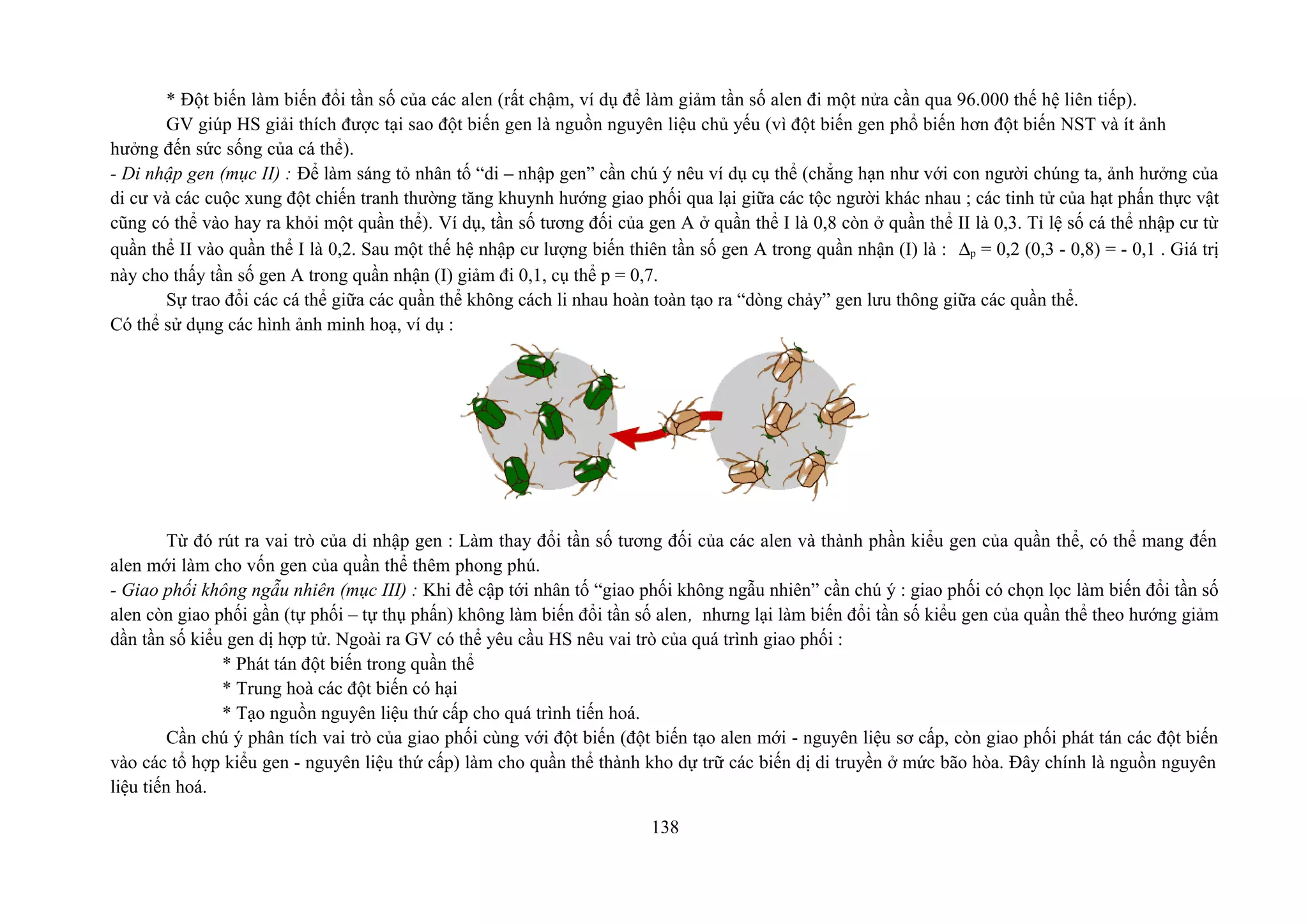 * Đột biến làm biến đổi tần số của các alen (rất chậm, ví dụ để làm giảm tần số alen đi một nửa cần qua 96.000 thế hệ liên tiếp).
GV giúp HS giải thích được tại sao đột biến gen là nguồn nguyên liệu chủ yếu (vì đột biến gen phổ biến hơn đột biến NST và ít ảnh
hưởng đến sức sống của cá thể).
- Di nhập gen (mục II) : Để làm sáng tỏ nhân tố “di – nhập gen” cần chú ý nêu ví dụ cụ thể (chẳng hạn như với con người chúng ta, ảnh hưởng của
di cư và các cuộc xung đột chiến tranh thường tăng khuynh hướng giao phối qua lại giữa các tộc người khác nhau ; các tinh tử của hạt phấn thực vật
cũng có thể vào hay ra khỏi một quần thể). Ví dụ, tần số tương đối của gen A ở quần thể I là 0,8 còn ở quần thể II là 0,3. Tỉ lệ số cá thể nhập cư từ
quần thể II vào quần thể I là 0,2. Sau một thế hệ nhập cư lượng biến thiên tần số gen A trong quần nhận (I) là : ∆p = 0,2 (0,3 - 0,8) = - 0,1 . Giá trị
này cho thấy tần số gen A trong quần nhận (I) giảm đi 0,1, cụ thể p = 0,7.
Sự trao đổi các cá thể giữa các quần thể không cách li nhau hoàn toàn tạo ra “dòng chảy” gen lưu thông giữa các quần thể.
Có thể sử dụng các hình ảnh minh hoạ, ví dụ :
Từ đó rút ra vai trò của di nhập gen : Làm thay đổi tần số tương đối của các alen và thành phần kiểu gen của quần thể, có thể mang đến
alen mới làm cho vốn gen của quần thể thêm phong phú.
- Giao phối không ngẫu nhiên (mục III) : Khi đề cập tới nhân tố “giao phối không ngẫu nhiên” cần chú ý : giao phối có chọn lọc làm biến đổi tần số
alen còn giao phối gần (tự phối – tự thụ phấn) không làm biến đổi tần số alen, nhưng lại làm biến đổi tần số kiểu gen của quần thể theo hướng giảm
dần tần số kiểu gen dị hợp tử. Ngoài ra GV có thể yêu cầu HS nêu vai trò của quá trình giao phối :
* Phát tán đột biến trong quần thể
* Trung hoà các đột biến có hại
* Tạo nguồn nguyên liệu thứ cấp cho quá trình tiến hoá.
Cần chú ý phân tích vai trò của giao phối cùng với đột biến (đột biến tạo alen mới - nguyên liệu sơ cấp, còn giao phối phát tán các đột biến
vào các tổ hợp kiểu gen - nguyên liệu thứ cấp) làm cho quần thể thành kho dự trữ các biến dị di truyền ở mức bão hòa. Đây chính là nguồn nguyên
liệu tiến hoá.
138
 