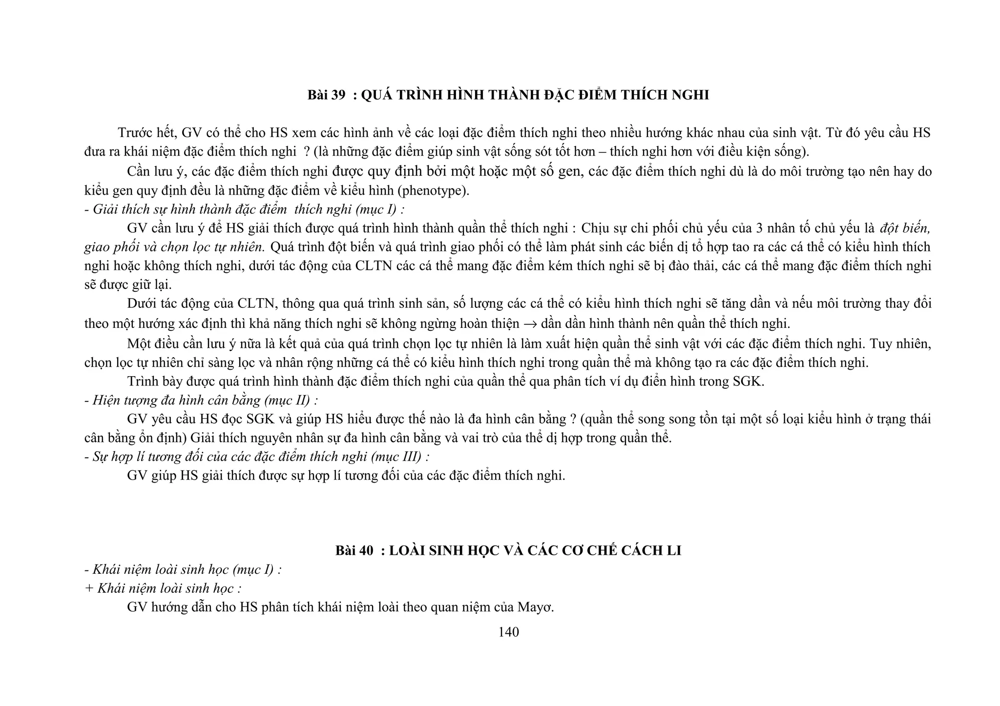 Bài 39 : QUÁ TRÌNH HÌNH THÀNH ĐẶC ĐIỂM THÍCH NGHI
Trước hết, GV có thể cho HS xem các hình ảnh về các loại đặc điểm thích nghi theo nhiều hướng khác nhau của sinh vật. Từ đó yêu cầu HS
đưa ra khái niệm đặc điểm thích nghi ? (là những đặc điểm giúp sinh vật sống sót tốt hơn – thích nghi hơn với điều kiện sống).
Cần lưu ý, các đặc điểm thích nghi được quy định bởi một hoặc một số gen, các đặc điểm thích nghi dù là do môi trường tạo nên hay do
kiểu gen quy định đều là những đặc điểm về kiểu hình (phenotype).
- Giải thích sự hình thành đặc điểm thích nghi (mục I) :
GV cần lưu ý để HS giải thích được quá trình hình thành quần thể thích nghi : Chịu sự chi phối chủ yếu của 3 nhân tố chủ yếu là đột biến,
giao phối và chọn lọc tự nhiên. Quá trình đột biến và quá trình giao phối có thể làm phát sinh các biến dị tổ hợp tao ra các cá thể có kiểu hình thích
nghi hoặc không thích nghi, dưới tác động của CLTN các cá thể mang đặc điểm kém thích nghi sẽ bị đào thải, các cá thể mang đặc điểm thích nghi
sẽ được giữ lại.
Dưới tác động của CLTN, thông qua quá trình sinh sản, số lượng các cá thể có kiểu hình thích nghi sẽ tăng dần và nếu môi trường thay đổi
theo một hướng xác định thì khả năng thích nghi sẽ không ngừng hoàn thiện → dần dần hình thành nên quần thể thích nghi.
Một điều cần lưu ý nữa là kết quả của quá trình chọn lọc tự nhiên là làm xuất hiện quần thể sinh vật với các đặc điểm thích nghi. Tuy nhiên,
chọn lọc tự nhiên chỉ sàng lọc và nhân rộng những cá thể có kiểu hình thích nghi trong quần thể mà không tạo ra các đặc điểm thích nghi.
Trình bày được quá trình hình thành đặc điểm thích nghi của quần thể qua phân tích ví dụ điển hình trong SGK.
- Hiện tượng đa hình cân bằng (mục II) :
GV yêu cầu HS đọc SGK và giúp HS hiểu được thế nào là đa hình cân bằng ? (quần thể song song tồn tại một số loại kiểu hình ở trạng thái
cân bằng ổn định) Giải thích nguyên nhân sự đa hình cân bằng và vai trò của thể dị hợp trong quần thể.
- Sự hợp lí tương đối của các đặc điểm thích nghi (mục III) :
GV giúp HS giải thích được sự hợp lí tương đối của các đặc điểm thích nghi.
Bài 40 : LOÀI SINH HỌC VÀ CÁC CƠ CHẾ CÁCH LI
- Khái niệm loài sinh học (mục I) :
+ Khái niệm loài sinh học :
GV hướng dẫn cho HS phân tích khái niệm loài theo quan niệm của Mayơ.
140
 
