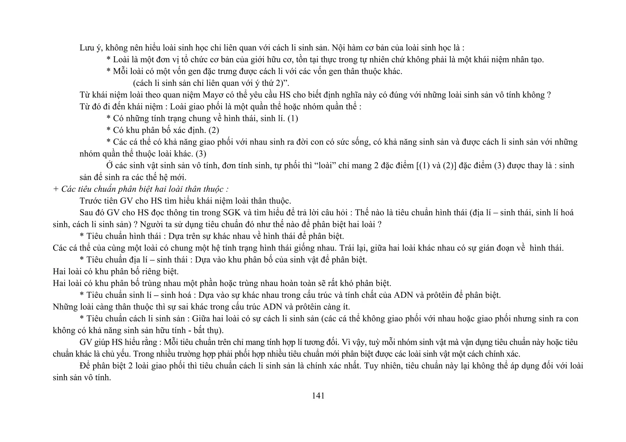 Lưu ý, không nên hiểu loài sinh học chỉ liên quan với cách li sinh sản. Nội hàm cơ bản của loài sinh học là :
* Loài là một đơn vị tổ chức cơ bản của giới hữu cơ, tồn tại thực trong tự nhiên chứ không phải là một khái niệm nhân tạo.
* Mỗi loài có một vốn gen đặc trưng được cách li với các vốn gen thân thuộc khác.
(cách li sinh sản chỉ liên quan với ý thứ 2)”.
Từ khái niệm loài theo quan niệm Mayơ có thể yêu cầu HS cho biết định nghĩa này có đúng với những loài sinh sản vô tính không ?
Từ đó đi đến khái niệm : Loài giao phối là một quần thể hoặc nhóm quần thể :
* Có những tính trạng chung về hình thái, sinh lí. (1)
* Có khu phân bố xác định. (2)
* Các cá thể có khả năng giao phối với nhau sinh ra đời con có sức sống, có khả năng sinh sản và được cách li sinh sản với những
nhóm quần thể thuộc loài khác. (3)
Ở các sinh vật sinh sản vô tính, đơn tính sinh, tự phối thì “loài” chỉ mang 2 đặc điểm [(1) và (2)] đặc điểm (3) được thay là : sinh
sản để sinh ra các thế hệ mới.
+ Các tiêu chuẩn phân biệt hai loài thân thuộc :
Trước tiên GV cho HS tìm hiểu khái niệm loài thân thuộc.
Sau đó GV cho HS đọc thông tin trong SGK và tìm hiểu để trả lời câu hỏi : Thế nào là tiêu chuẩn hình thái (địa lí – sinh thái, sinh lí hoá
sinh, cách li sinh sản) ? Người ta sử dụng tiêu chuẩn đó như thế nào để phân biệt hai loài ?
* Tiêu chuẩn hình thái : Dựa trên sự khác nhau về hình thái để phân biệt.
Các cá thể của cùng một loài có chung một hệ tính trạng hình thái giống nhau. Trái lại, giữa hai loài khác nhau có sự gián đoạn về hình thái.
* Tiêu chuẩn địa lí – sinh thái : Dựa vào khu phân bố của sinh vật để phân biệt.
Hai loài có khu phân bố riêng biệt.
Hai loài có khu phân bố trùng nhau một phần hoặc trùng nhau hoàn toàn sẽ rất khó phân biệt.
* Tiêu chuẩn sinh lí – sinh hoá : Dựa vào sự khác nhau trong cấu trúc và tính chất của ADN và prôtêin để phân biệt.
Những loài càng thân thuộc thì sự sai khác trong cấu trúc ADN và prôtêin càng ít.
* Tiêu chuẩn cách li sinh sản : Giữa hai loài có sự cách li sinh sản (các cá thể không giao phối với nhau hoặc giao phối nhưng sinh ra con
không có khả năng sinh sản hữu tính - bất thụ).
GV giúp HS hiểu rằng : Mỗi tiêu chuẩn trên chỉ mang tính hợp lí tương đối. Vì vậy, tuỳ mỗi nhóm sinh vật mà vận dụng tiêu chuẩn này hoặc tiêu
chuẩn khác là chủ yếu. Trong nhiều trường hợp phải phối hợp nhiều tiêu chuẩn mới phân biệt được các loài sinh vật một cách chính xác.
Để phân biệt 2 loài giao phối thì tiêu chuẩn cách li sinh sản là chính xác nhất. Tuy nhiên, tiêu chuẩn này lại không thể áp dụng đối với loài
sinh sản vô tính.
141
 