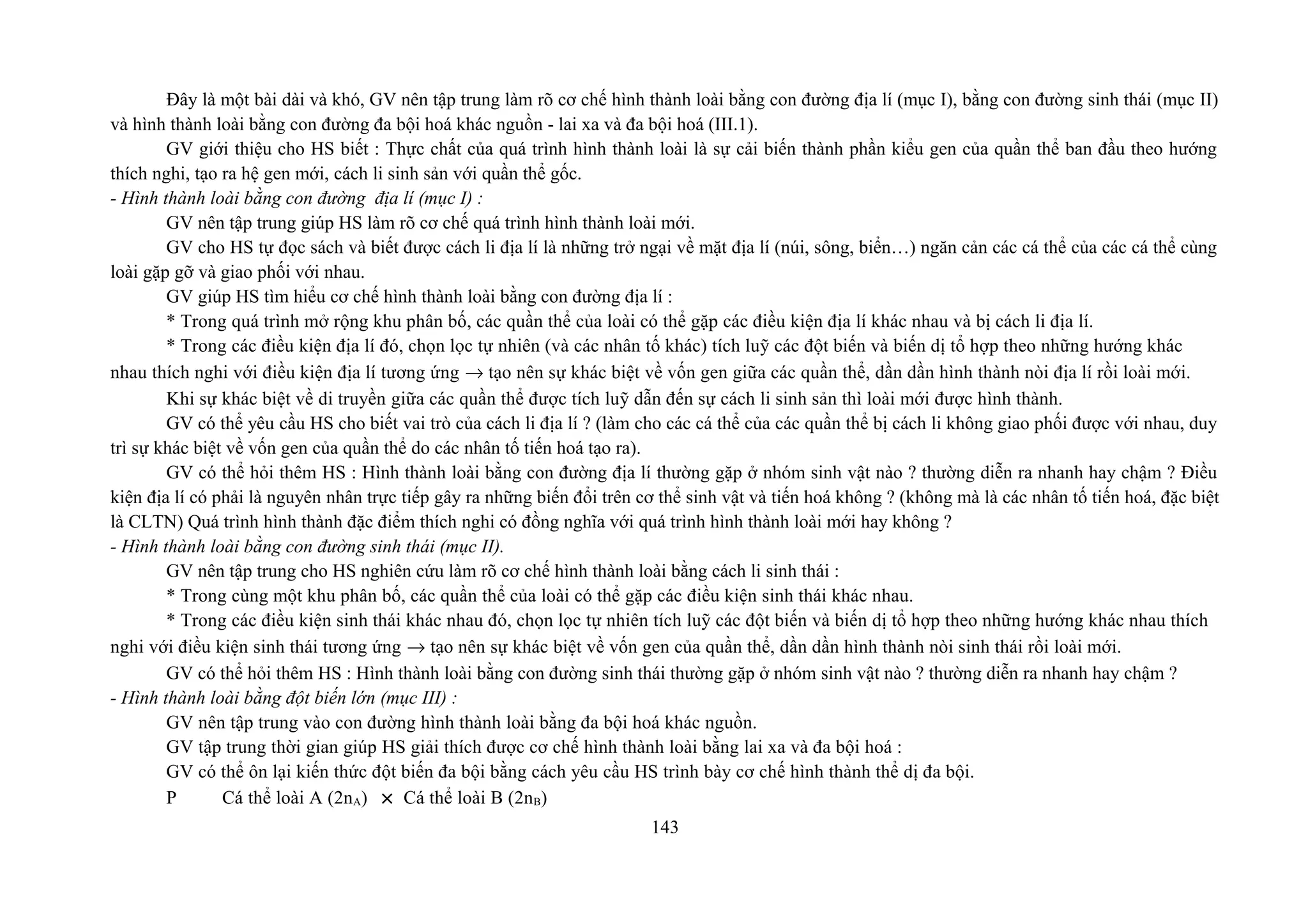 Đây là một bài dài và khó, GV nên tập trung làm rõ cơ chế hình thành loài bằng con đường địa lí (mục I), bằng con đường sinh thái (mục II)
và hình thành loài bằng con đường đa bội hoá khác nguồn - lai xa và đa bội hoá (III.1).
GV giới thiệu cho HS biết : Thực chất của quá trình hình thành loài là sự cải biến thành phần kiểu gen của quần thể ban đầu theo hướng
thích nghi, tạo ra hệ gen mới, cách li sinh sản với quần thể gốc.
- Hình thành loài bằng con đường địa lí (mục I) :
GV nên tập trung giúp HS làm rõ cơ chế quá trình hình thành loài mới.
GV cho HS tự đọc sách và biết được cách li địa lí là những trở ngại về mặt địa lí (núi, sông, biển…) ngăn cản các cá thể của các cá thể cùng
loài gặp gỡ và giao phối với nhau.
GV giúp HS tìm hiểu cơ chế hình thành loài bằng con đường địa lí :
* Trong quá trình mở rộng khu phân bố, các quần thể của loài có thể gặp các điều kiện địa lí khác nhau và bị cách li địa lí.
* Trong các điều kiện địa lí đó, chọn lọc tự nhiên (và các nhân tố khác) tích luỹ các đột biến và biến dị tổ hợp theo những hướng khác
nhau thích nghi với điều kiện địa lí tương ứng → tạo nên sự khác biệt về vốn gen giữa các quần thể, dần dần hình thành nòi địa lí rồi loài mới.
Khi sự khác biệt về di truyền giữa các quần thể được tích luỹ dẫn đến sự cách li sinh sản thì loài mới được hình thành.
GV có thể yêu cầu HS cho biết vai trò của cách li địa lí ? (làm cho các cá thể của các quần thể bị cách li không giao phối được với nhau, duy
trì sự khác biệt về vốn gen của quần thể do các nhân tố tiến hoá tạo ra).
GV có thể hỏi thêm HS : Hình thành loài bằng con đường địa lí thường gặp ở nhóm sinh vật nào ? thường diễn ra nhanh hay chậm ? Điều
kiện địa lí có phải là nguyên nhân trực tiếp gây ra những biến đổi trên cơ thể sinh vật và tiến hoá không ? (không mà là các nhân tố tiến hoá, đặc biệt
là CLTN) Quá trình hình thành đặc điểm thích nghi có đồng nghĩa với quá trình hình thành loài mới hay không ?
- Hình thành loài bằng con đường sinh thái (mục II).
GV nên tập trung cho HS nghiên cứu làm rõ cơ chế hình thành loài bằng cách li sinh thái :
* Trong cùng một khu phân bố, các quần thể của loài có thể gặp các điều kiện sinh thái khác nhau.
* Trong các điều kiện sinh thái khác nhau đó, chọn lọc tự nhiên tích luỹ các đột biến và biến dị tổ hợp theo những hướng khác nhau thích
nghi với điều kiện sinh thái tương ứng → tạo nên sự khác biệt về vốn gen của quần thể, dần dần hình thành nòi sinh thái rồi loài mới.
GV có thể hỏi thêm HS : Hình thành loài bằng con đường sinh thái thường gặp ở nhóm sinh vật nào ? thường diễn ra nhanh hay chậm ?
- Hình thành loài bằng đột biến lớn (mục III) :
GV nên tập trung vào con đường hình thành loài bằng đa bội hoá khác nguồn.
GV tập trung thời gian giúp HS giải thích được cơ chế hình thành loài bằng lai xa và đa bội hoá :
GV có thể ôn lại kiến thức đột biến đa bội bằng cách yêu cầu HS trình bày cơ chế hình thành thể dị đa bội.
P Cá thể loài A (2nA) × Cá thể loài B (2nB)
143
 