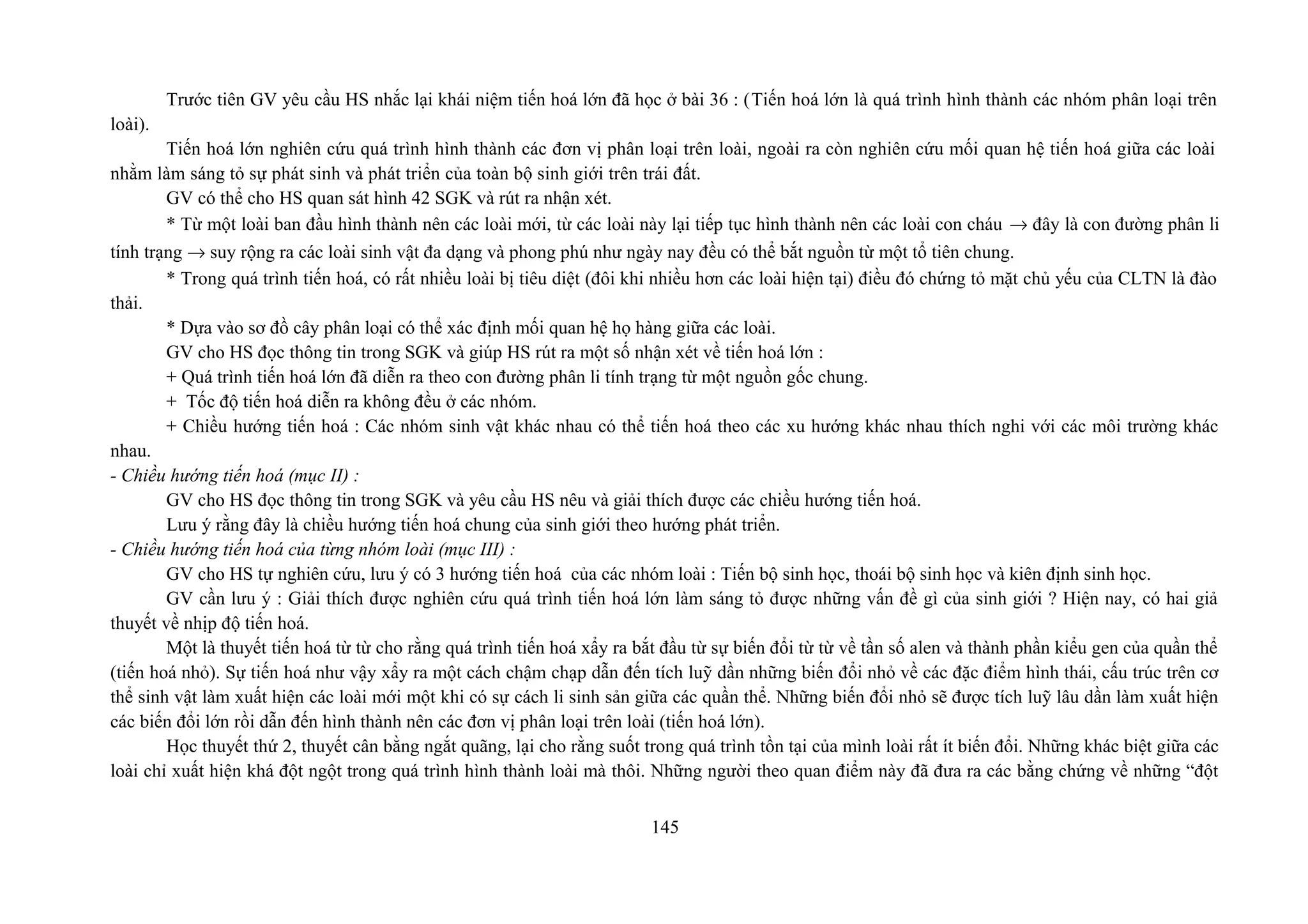 Trước tiên GV yêu cầu HS nhắc lại khái niệm tiến hoá lớn đã học ở bài 36 : (Tiến hoá lớn là quá trình hình thành các nhóm phân loại trên
loài).
Tiến hoá lớn nghiên cứu quá trình hình thành các đơn vị phân loại trên loài, ngoài ra còn nghiên cứu mối quan hệ tiến hoá giữa các loài
nhằm làm sáng tỏ sự phát sinh và phát triển của toàn bộ sinh giới trên trái đất.
GV có thể cho HS quan sát hình 42 SGK và rút ra nhận xét.
* Từ một loài ban đầu hình thành nên các loài mới, từ các loài này lại tiếp tục hình thành nên các loài con cháu → đây là con đường phân li
tính trạng → suy rộng ra các loài sinh vật đa dạng và phong phú như ngày nay đều có thể bắt nguồn từ một tổ tiên chung.
* Trong quá trình tiến hoá, có rất nhiều loài bị tiêu diệt (đôi khi nhiều hơn các loài hiện tại) điều đó chứng tỏ mặt chủ yếu của CLTN là đào
thải.
* Dựa vào sơ đồ cây phân loại có thể xác định mối quan hệ họ hàng giữa các loài.
GV cho HS đọc thông tin trong SGK và giúp HS rút ra một số nhận xét về tiến hoá lớn :
+ Quá trình tiến hoá lớn đã diễn ra theo con đường phân li tính trạng từ một nguồn gốc chung.
+ Tốc độ tiến hoá diễn ra không đều ở các nhóm.
+ Chiều hướng tiến hoá : Các nhóm sinh vật khác nhau có thể tiến hoá theo các xu hướng khác nhau thích nghi với các môi trường khác
nhau.
- Chiều hướng tiến hoá (mục II) :
GV cho HS đọc thông tin trong SGK và yêu cầu HS nêu và giải thích được các chiều hướng tiến hoá.
Lưu ý rằng đây là chiều hướng tiến hoá chung của sinh giới theo hướng phát triển.
- Chiều hướng tiến hoá của từng nhóm loài (mục III) :
GV cho HS tự nghiên cứu, lưu ý có 3 hướng tiến hoá của các nhóm loài : Tiến bộ sinh học, thoái bộ sinh học và kiên định sinh học.
GV cần lưu ý : Giải thích được nghiên cứu quá trình tiến hoá lớn làm sáng tỏ được những vấn đề gì của sinh giới ? Hiện nay, có hai giả
thuyết về nhịp độ tiến hoá.
Một là thuyết tiến hoá từ từ cho rằng quá trình tiến hoá xẩy ra bắt đầu từ sự biến đổi từ từ về tần số alen và thành phần kiểu gen của quần thể
(tiến hoá nhỏ). Sự tiến hoá như vậy xẩy ra một cách chậm chạp dẫn đến tích luỹ dần những biến đổi nhỏ về các đặc điểm hình thái, cấu trúc trên cơ
thể sinh vật làm xuất hiện các loài mới một khi có sự cách li sinh sản giữa các quần thể. Những biến đổi nhỏ sẽ được tích luỹ lâu dần làm xuất hiện
các biến đổi lớn rồi dẫn đến hình thành nên các đơn vị phân loại trên loài (tiến hoá lớn).
Học thuyết thứ 2, thuyết cân bằng ngắt quãng, lại cho rằng suốt trong quá trình tồn tại của mình loài rất ít biến đổi. Những khác biệt giữa các
loài chỉ xuất hiện khá đột ngột trong quá trình hình thành loài mà thôi. Những người theo quan điểm này đã đưa ra các bằng chứng về những “đột
145
 