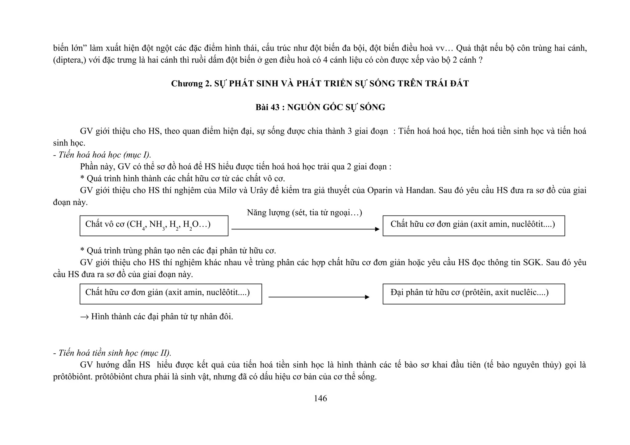 biến lớn” làm xuất hiện đột ngột các đặc điểm hình thái, cấu trúc như đột biến đa bội, đột biến điều hoà vv… Quả thật nếu bộ côn trùng hai cánh,
(diptera,) với đặc trưng là hai cánh thì ruồi dấm đột biến ở gen điều hoà có 4 cánh liệu có còn được xếp vào bộ 2 cánh ?
Chương 2. SỰ PHÁT SINH VÀ PHÁT TRIỂN SỰ SỐNG TRÊN TRÁI ĐẤT
Bài 43 : NGUỒN GỐC SỰ SỐNG
GV giới thiệu cho HS, theo quan điểm hiện đại, sự sống được chia thành 3 giai đoạn : Tiến hoá hoá học, tiến hoá tiền sinh học và tiến hoá
sinh học.
- Tiến hoá hoá học (mục I).
Phần này, GV có thể sơ đồ hoá để HS hiểu được tiến hoá hoá học trải qua 2 giai đoạn :
* Quá trình hình thành các chất hữu cơ từ các chất vô cơ.
GV giới thiệu cho HS thí nghịêm của Milơ và Urây để kiểm tra giả thuyết của Oparin và Handan. Sau đó yêu cầu HS đưa ra sơ đồ của giai
đoạn này.
* Quá trình trùng phân tạo nên các đại phân tử hữu cơ.
GV giới thiệu cho HS thí nghịêm khác nhau về trùng phân các hợp chất hữu cơ đơn giản hoặc yêu cầu HS đọc thông tin SGK. Sau đó yêu
cầu HS đưa ra sơ đồ của giai đoạn này.
→ Hình thành các đại phân tử tự nhân đôi.
- Tiến hoá tiền sinh học (mục II).
GV hướng dẫn HS hiểu được kết quả của tiến hoá tiền sinh học là hình thành các tế bào sơ khai đầu tiên (tế bào nguyên thủy) gọi là
prôtôbiônt. prôtôbiônt chưa phải là sinh vật, nhưng đã có dấu hiệu cơ bản của cơ thể sống.
146
Chất vô cơ (CH4
, NH3
, H2
, H2
O…)
Năng lượng (sét, tia tử ngoại…)
Chất hữu cơ đơn giản (axit amin, nuclêôtit....)
Chất hữu cơ đơn giản (axit amin, nuclêôtit....) Đại phân tử hữu cơ (prôtêin, axit nuclêic....)
 