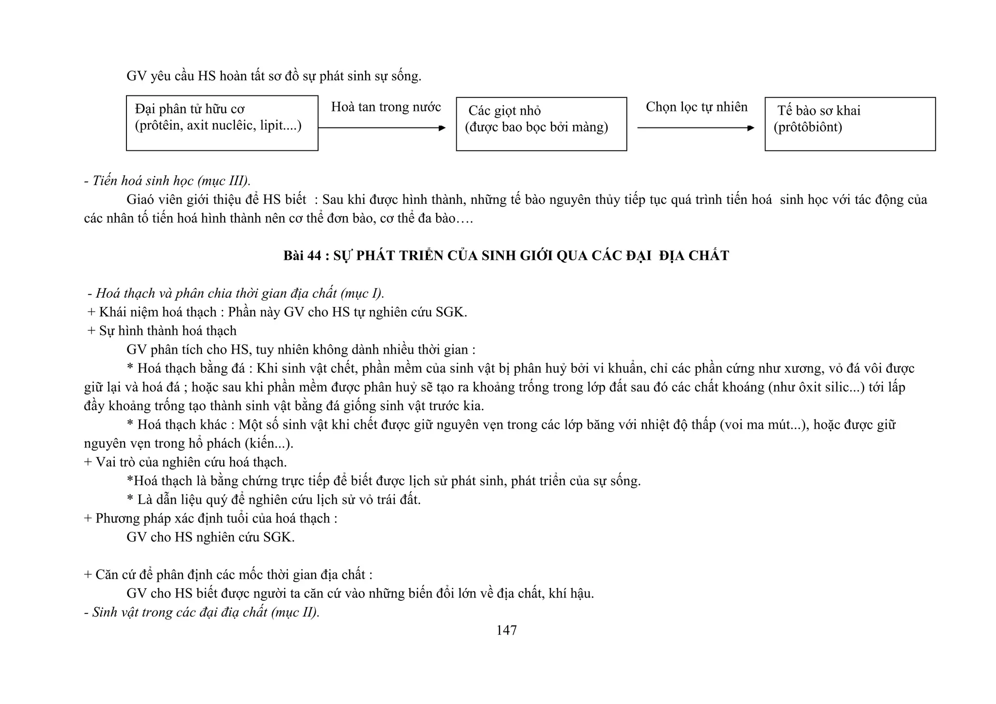 GV yêu cầu HS hoàn tất sơ đồ sự phát sinh sự sống.
- Tiến hoá sinh học (mục III).
Giaó viên giới thiệu để HS biết : Sau khi được hình thành, những tế bào nguyên thủy tiếp tục quá trình tiến hoá sinh học với tác động của
các nhân tố tiến hoá hình thành nên cơ thể đơn bào, cơ thể đa bào….
Bài 44 : SỰ PHÁT TRIỂN CỦA SINH GIỚI QUA CÁC ĐẠI ĐỊA CHẤT
- Hoá thạch và phân chia thời gian địa chất (mục I).
+ Khái niệm hoá thạch : Phần này GV cho HS tự nghiên cứu SGK.
+ Sự hình thành hoá thạch
GV phân tích cho HS, tuy nhiên không dành nhiều thời gian :
* Hoá thạch bằng đá : Khi sinh vật chết, phần mềm của sinh vật bị phân huỷ bởi vi khuẩn, chỉ các phần cứng như xương, vỏ đá vôi được
giữ lại và hoá đá ; hoặc sau khi phần mềm được phân huỷ sẽ tạo ra khoảng trống trong lớp đất sau đó các chất khoáng (như ôxit silic...) tới lấp
đầy khoảng trống tạo thành sinh vật bằng đá giống sinh vật trước kia.
* Hoá thạch khác : Một số sinh vật khi chết được giữ nguyên vẹn trong các lớp băng với nhiệt độ thấp (voi ma mút...), hoặc được giữ
nguyên vẹn trong hổ phách (kiến...).
+ Vai trò của nghiên cứu hoá thạch.
*Hoá thạch là bằng chứng trực tiếp để biết được lịch sử phát sinh, phát triển của sự sống.
* Là dẫn liệu quý để nghiên cứu lịch sử vỏ trái đất.
+ Phương pháp xác định tuổi của hoá thạch :
GV cho HS nghiên cứu SGK.
+ Căn cứ để phân định các mốc thời gian địa chất :
GV cho HS biết được người ta căn cứ vào những biến đổi lớn về địa chất, khí hậu.
- Sinh vật trong các đại điạ chất (mục II).
147
Đại phân tử hữu cơ
(prôtêin, axit nuclêic, lipit....)
Các giọt nhỏ
(được bao bọc bởi màng)
Hoà tan trong nước Chọn lọc tự nhiên Tế bào sơ khai
(prôtôbiônt)
 