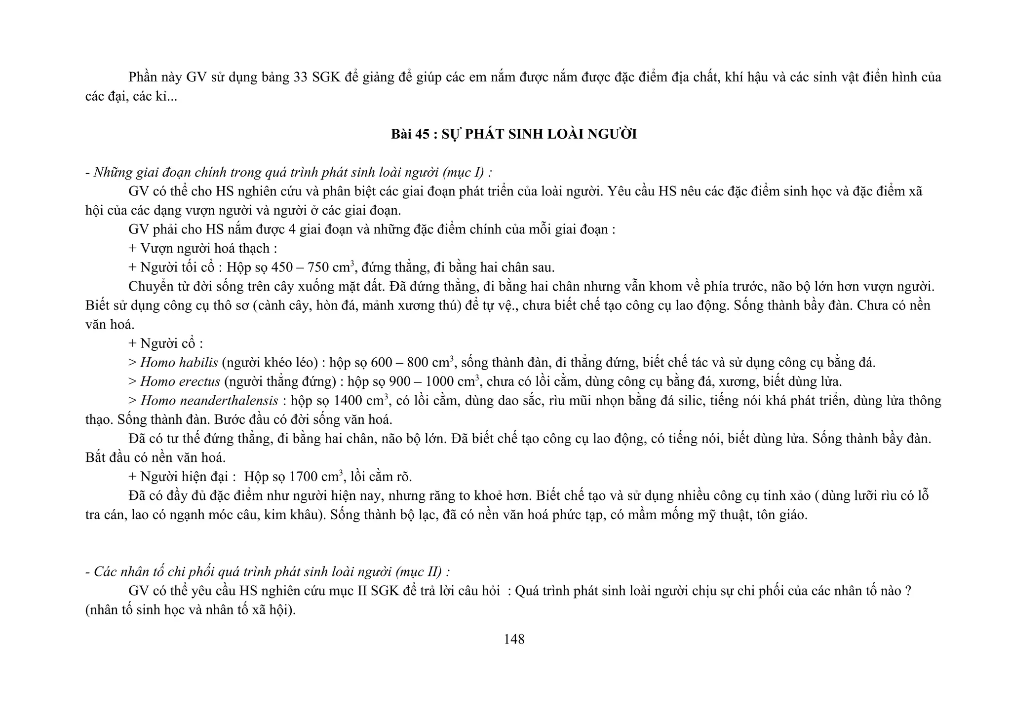 Phần này GV sử dụng bảng 33 SGK để giảng để giúp các em nắm được nắm được đặc điểm địa chất, khí hậu và các sinh vật điển hình của
các đại, các kỉ...
Bài 45 : SỰ PHÁT SINH LOÀI NGƯỜI
- Những giai đoạn chính trong quá trình phát sinh loài người (mục I) :
GV có thể cho HS nghiên cứu và phân biệt các giai đoạn phát triển của loài người. Yêu cầu HS nêu các đặc điểm sinh học và đặc điểm xã
hội của các dạng vượn người và người ở các giai đoạn.
GV phải cho HS nắm được 4 giai đoạn và những đặc điểm chính của mỗi giai đoạn :
+ Vượn người hoá thạch :
+ Người tối cổ : Hộp sọ 450 – 750 cm3
, đứng thẳng, đi bằng hai chân sau.
Chuyển từ đời sống trên cây xuống mặt đất. Đã đứng thẳng, đi bằng hai chân nhưng vẫn khom về phía trước, não bộ lớn hơn vượn người.
Biết sử dụng công cụ thô sơ (cành cây, hòn đá, mảnh xương thú) để tự vệ., chưa biết chế tạo công cụ lao động. Sống thành bầy đàn. Chưa có nền
văn hoá.
+ Người cổ :
> Homo habilis (người khéo léo) : hộp sọ 600 – 800 cm3
, sống thành đàn, đi thẳng đứng, biết chế tác và sử dụng công cụ bằng đá.
> Homo erectus (người thẳng đứng) : hộp sọ 900 – 1000 cm3
, chưa có lồi cằm, dùng công cụ bằng đá, xương, biết dùng lửa.
> Homo neanderthalensis : hộp sọ 1400 cm3
, có lồi cằm, dùng dao sắc, rìu mũi nhọn bằng đá silic, tiếng nói khá phát triển, dùng lửa thông
thạo. Sống thành đàn. Bước đầu có đời sống văn hoá.
Đã có tư thế đứng thẳng, đi bằng hai chân, não bộ lớn. Đã biết chế tạo công cụ lao động, có tiếng nói, biết dùng lửa. Sống thành bầy đàn.
Bắt đầu có nền văn hoá.
+ Người hiện đại : Hộp sọ 1700 cm3
, lồi cằm rõ.
Đã có đầy đủ đặc điểm như người hiện nay, nhưng răng to khoẻ hơn. Biết chế tạo và sử dụng nhiều công cụ tinh xảo (dùng lưỡi rìu có lỗ
tra cán, lao có ngạnh móc câu, kim khâu). Sống thành bộ lạc, đã có nền văn hoá phức tạp, có mầm mống mỹ thuật, tôn giáo.
- Các nhân tố chi phối quá trình phát sinh loài người (mục II) :
GV có thể yêu cầu HS nghiên cứu mục II SGK để trả lời câu hỏi : Quá trình phát sinh loài người chịu sự chi phối của các nhân tố nào ?
(nhân tố sinh học và nhân tố xã hội).
148
 