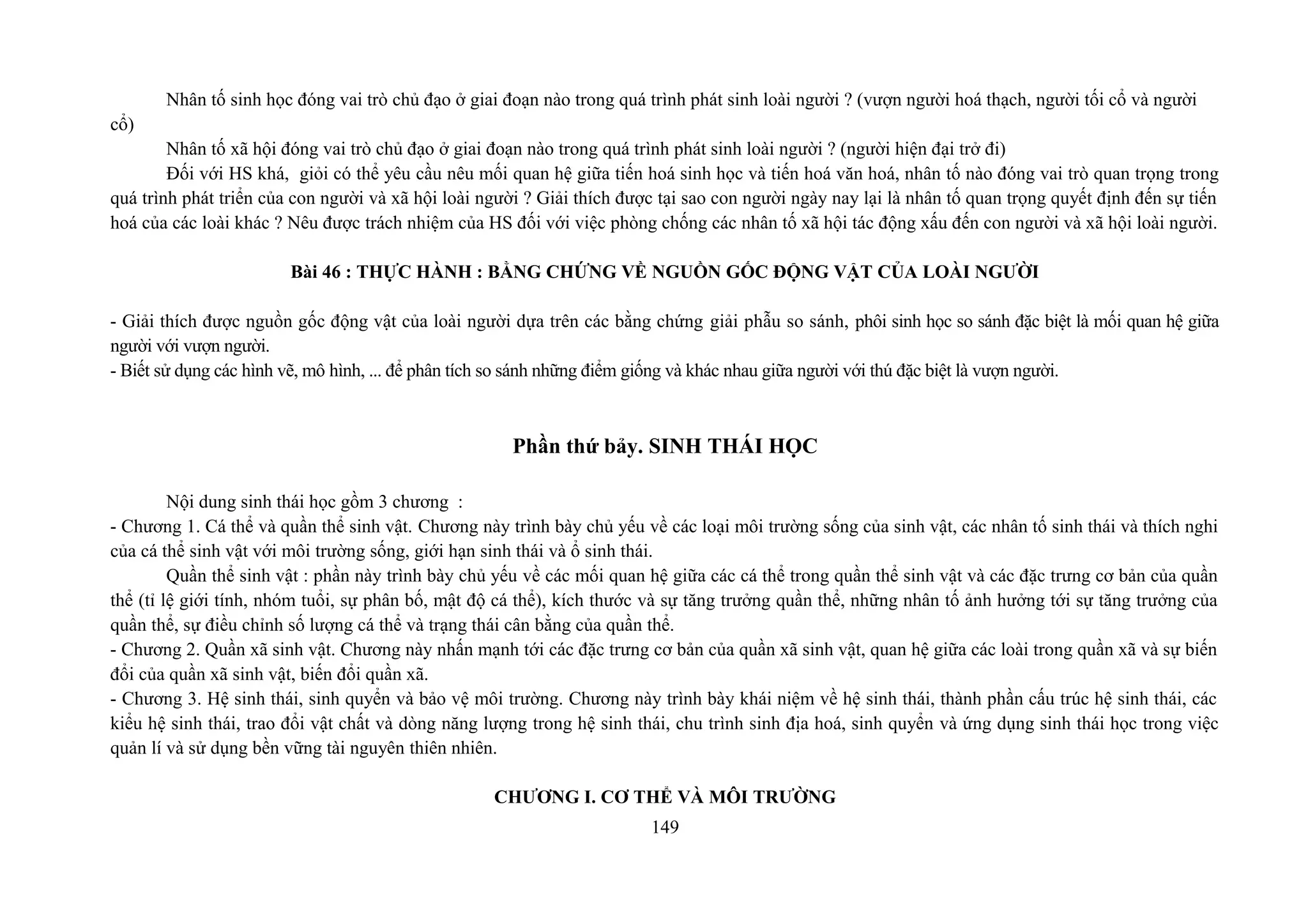 Nhân tố sinh học đóng vai trò chủ đạo ở giai đoạn nào trong quá trình phát sinh loài người ? (vượn người hoá thạch, người tối cổ và người
cổ)
Nhân tố xã hội đóng vai trò chủ đạo ở giai đoạn nào trong quá trình phát sinh loài người ? (người hiện đại trở đi)
Đối với HS khá, giỏi có thể yêu cầu nêu mối quan hệ giữa tiến hoá sinh học và tiến hoá văn hoá, nhân tố nào đóng vai trò quan trọng trong
quá trình phát triển của con người và xã hội loài người ? Giải thích được tại sao con người ngày nay lại là nhân tố quan trọng quyết định đến sự tiến
hoá của các loài khác ? Nêu được trách nhiệm của HS đối với việc phòng chống các nhân tố xã hội tác động xấu đến con người và xã hội loài người.
Bài 46 : THỰC HÀNH : BẰNG CHỨNG VỀ NGUỒN GỐC ĐỘNG VẬT CỦA LOÀI NGƯỜI
- Giải thích được nguồn gốc động vật của loài người dựa trên các bằng chứng giải phẫu so sánh, phôi sinh học so sánh đặc biệt là mối quan hệ giữa
người với vượn người.
- Biết sử dụng các hình vẽ, mô hình, ... để phân tích so sánh những điểm giống và khác nhau giữa người với thú đặc biệt là vượn người.
Phần thứ bảy. SINH THÁI HỌC
Nội dung sinh thái học gồm 3 chương :
- Chương 1. Cá thể và quần thể sinh vật. Chương này trình bày chủ yếu về các loại môi trường sống của sinh vật, các nhân tố sinh thái và thích nghi
của cá thể sinh vật với môi trường sống, giới hạn sinh thái và ổ sinh thái.
Quần thể sinh vật : phần này trình bày chủ yếu về các mối quan hệ giữa các cá thể trong quần thể sinh vật và các đặc trưng cơ bản của quần
thể (tỉ lệ giới tính, nhóm tuổi, sự phân bố, mật độ cá thể), kích thước và sự tăng trưởng quần thể, những nhân tố ảnh hưởng tới sự tăng trưởng của
quần thể, sự điều chỉnh số lượng cá thể và trạng thái cân bằng của quần thể.
- Chương 2. Quần xã sinh vật. Chương này nhấn mạnh tới các đặc trưng cơ bản của quần xã sinh vật, quan hệ giữa các loài trong quần xã và sự biến
đổi của quần xã sinh vật, biến đổi quần xã.
- Chương 3. Hệ sinh thái, sinh quyển và bảo vệ môi trường. Chương này trình bày khái niệm về hệ sinh thái, thành phần cấu trúc hệ sinh thái, các
kiểu hệ sinh thái, trao đổi vật chất và dòng năng lượng trong hệ sinh thái, chu trình sinh địa hoá, sinh quyển và ứng dụng sinh thái học trong việc
quản lí và sử dụng bền vững tài nguyên thiên nhiên.
CHƯƠNG I. CƠ THỂ VÀ MÔI TRƯỜNG
149
 