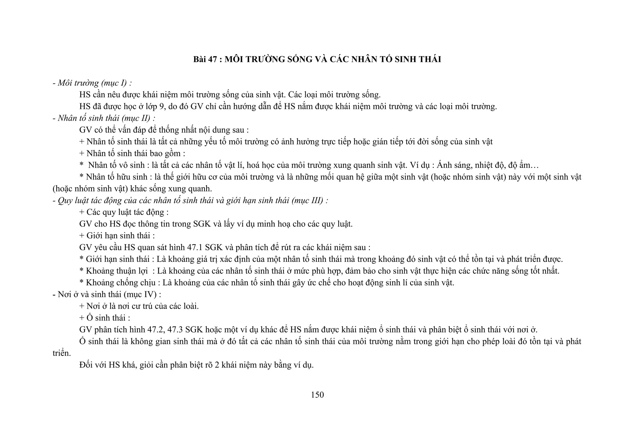 Bài 47 : MÔI TRƯỜNG SỐNG VÀ CÁC NHÂN TỐ SINH THÁI
- Môi trường (mục I) :
HS cần nêu được khái niệm môi trường sống của sinh vật. Các loại môi trường sống.
HS đã được học ở lớp 9, do đó GV chỉ cần hướng dẫn để HS nắm được khái niệm môi trường và các loại môi trường.
- Nhân tố sinh thái (mục II) :
GV có thể vấn đáp để thống nhất nội dung sau :
+ Nhân tố sinh thái là tất cả những yếu tố môi trường có ảnh hưởng trực tiếp hoặc gián tiếp tới đời sống của sinh vật
+ Nhân tố sinh thái bao gồm :
* Nhân tố vô sinh : là tất cả các nhân tố vật lí, hoá học của môi trường xung quanh sinh vật. Ví dụ : Ánh sáng, nhiệt độ, độ ẩm…
* Nhân tố hữu sinh : là thế giới hữu cơ của môi trường và là những mối quan hệ giữa một sinh vật (hoặc nhóm sinh vật) này với một sinh vật
(hoặc nhóm sinh vật) khác sống xung quanh.
- Quy luật tác động của các nhân tố sinh thái và giới hạn sinh thái (mục III) :
+ Các quy luật tác động :
GV cho HS đọc thông tin trong SGK và lấy ví dụ minh hoạ cho các quy luật.
+ Giới hạn sinh thái :
GV yêu cầu HS quan sát hình 47.1 SGK và phân tích để rút ra các khái niệm sau :
* Giới hạn sinh thái : Là khoảng giá trị xác định của một nhân tố sinh thái mà trong khoảng đó sinh vật có thể tồn tại và phát triển được.
* Khoảng thuận lợi : Là khoảng của các nhân tố sinh thái ở mức phù hợp, đảm bảo cho sinh vật thực hiện các chức năng sống tốt nhất.
* Khoảng chống chịu : Là khoảng của các nhân tố sinh thái gây ức chế cho hoạt động sinh lí của sinh vật.
- Nơi ở và sinh thái (mục IV) :
+ Nơi ở là nơi cư trú của các loài.
+ Ổ sinh thái :
GV phân tích hình 47.2, 47.3 SGK hoặc một ví dụ khác để HS nắm được khái niệm ổ sinh thái và phân biệt ổ sinh thái với nơi ở.
Ổ sinh thái là không gian sinh thái mà ở đó tất cả các nhân tố sinh thái của môi trường nằm trong giới hạn cho phép loài đó tồn tại và phát
triển.
Đối với HS khá, giỏi cần phân biệt rõ 2 khái niệm này bằng ví dụ.
150
 