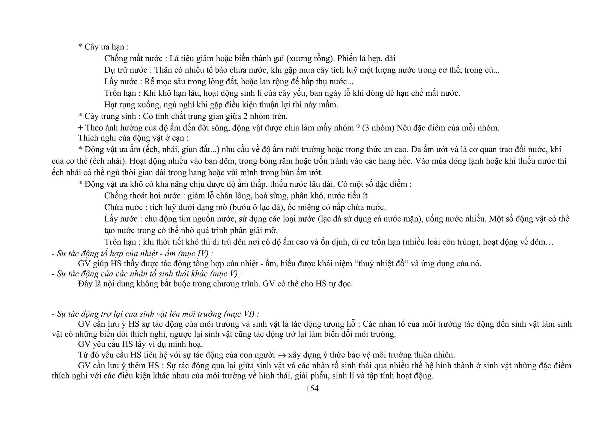 * Cây ưa hạn :
Chống mất nước : Lá tiêu giảm hoặc biến thành gai (xương rồng). Phiến lá hẹp, dài
Dự trữ nước : Thân có nhiều tế bào chứa nước, khi gặp mưa cây tích luỹ một lượng nước trong cơ thể, trong củ...
Lấy nước : Rễ mọc sâu trong lòng đất, hoặc lan rộng để hấp thụ nước...
Trốn hạn : Khi khô hạn lâu, hoạt động sinh lí của cây yếu, ban ngày lỗ khí đóng để hạn chế mất nước.
Hạt rụng xuống, ngủ nghỉ khi gặp điều kiện thuận lợi thì nảy mầm.
* Cây trung sinh : Có tính chất trung gian giữa 2 nhóm trên.
+ Theo ảnh hưởng của độ ẩm đến đời sống, động vật được chia làm mấy nhóm ? (3 nhóm) Nêu đặc điểm của mỗi nhóm.
Thích nghi của động vật ở cạn :
* Động vật ưa ẩm (ếch, nhái, giun đất...) nhu cầu về độ ẩm môi trường hoặc trong thức ăn cao. Da ẩm ướt và là cơ quan trao đổi nước, khí
của cơ thể (ếch nhái). Hoạt động nhiều vào ban đêm, trong bóng râm hoặc trốn tránh vào các hang hốc. Vào mùa đông lạnh hoặc khi thiếu nước thì
ếch nhái có thể ngủ thời gian dài trong hang hoặc vùi mình trong bùn ẩm ướt.
* Động vật ưa khô có khả năng chịu được độ ẩm thấp, thiếu nước lâu dài. Có một số đặc điểm :
Chống thoát hơi nước : giảm lỗ chân lông, hoá sừng, phân khô, nước tiểu ít
Chứa nước : tích luỹ dưới dạng mỡ (bướu ở lạc đà), ốc miệng có nắp chứa nước.
Lấy nước : chủ động tìm nguồn nước, sử dụng các loại nước (lạc đà sử dụng cả nước mặn), uống nước nhiều. Một số động vật có thể
tạo nước trong có thể nhờ quá trình phân giải mỡ.
Trốn hạn : khi thời tiết khô thì di trú đến nơi có độ ẩm cao và ổn định, di cư trốn hạn (nhiều loài côn trùng), hoạt động về đêm…
- Sự tác động tổ hợp của nhiệt - ẩm (mục IV) :
GV giúp HS thấy được tác động tổng hợp của nhiệt - ẩm, hiểu được khái niệm “thuỷ nhiệt đồ“ và ứng dụng của nó.
- Sự tác động của các nhân tố sinh thái khác (mục V) :
Đây là nội dung không bắt buộc trong chương trình. GV có thể cho HS tự đọc.
- Sự tác động trở lại của sinh vật lên môi trường (mục VI) :
GV cần lưu ý HS sự tác động của môi trường và sinh vật là tác động tương hỗ : Các nhân tố của môi trường tác động đến sinh vật làm sinh
vật có những biến đổi thích nghi, ngược lại sinh vật cũng tác động trở lại làm biến đổi môi trường.
GV yêu cầu HS lấy ví dụ minh hoạ.
Từ đó yêu cầu HS liên hệ với sự tác động của con người → xây dựng ý thức bảo vệ môi trường thiên nhiên.
GV cần lưu ý thêm HS : Sự tác động qua lại giữa sinh vật và các nhân tố sinh thái qua nhiều thế hệ hình thành ở sinh vật những đặc điểm
thích nghi với các điều kiện khác nhau của môi trường về hình thái, giải phẫu, sinh lí và tập tính hoạt động.
154
 
