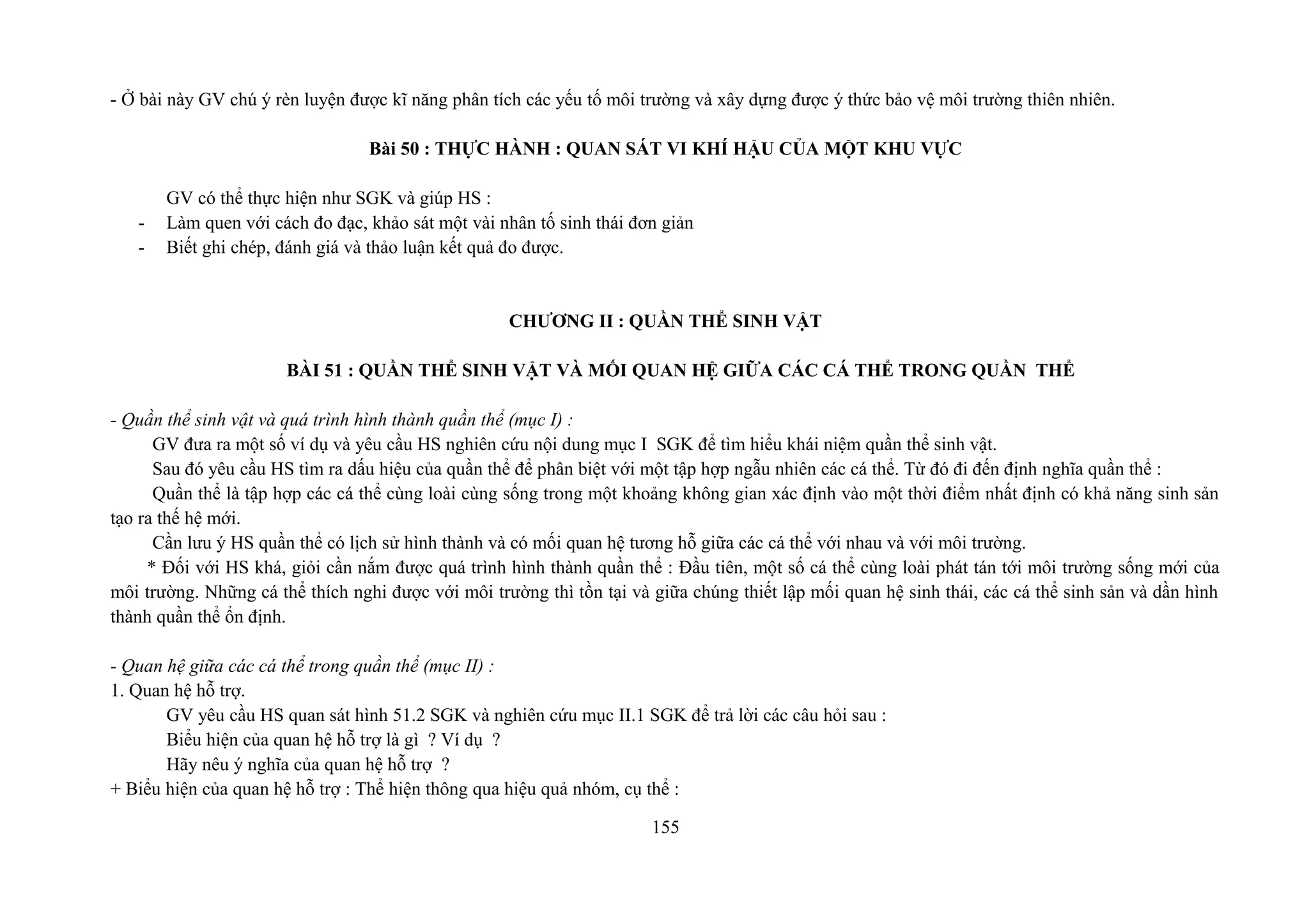 - Ở bài này GV chú ý rèn luyện được kĩ năng phân tích các yếu tố môi trường và xây dựng được ý thức bảo vệ môi trường thiên nhiên.
Bài 50 : THỰC HÀNH : QUAN SÁT VI KHÍ HẬU CỦA MỘT KHU VỰC
GV có thể thực hiện như SGK và giúp HS :
- Làm quen với cách đo đạc, khảo sát một vài nhân tố sinh thái đơn giản
- Biết ghi chép, đánh giá và thảo luận kết quả đo được.
CHƯƠNG II : QUẦN THỂ SINH VẬT
BÀI 51 : QUẦN THỂ SINH VẬT VÀ MỐI QUAN HỆ GIỮA CÁC CÁ THỂ TRONG QUẦN THỂ
- Quần thể sinh vật và quá trình hình thành quần thể (mục I) :
GV đưa ra một số ví dụ và yêu cầu HS nghiên cứu nội dung mục I SGK để tìm hiểu khái niệm quần thể sinh vật.
Sau đó yêu cầu HS tìm ra dấu hiệu của quần thể để phân biệt với một tập hợp ngẫu nhiên các cá thể. Từ đó đi đến định nghĩa quần thể :
Quần thể là tập hợp các cá thể cùng loài cùng sống trong một khoảng không gian xác định vào một thời điểm nhất định có khả năng sinh sản
tạo ra thế hệ mới.
Cần lưu ý HS quần thể có lịch sử hình thành và có mối quan hệ tương hỗ giữa các cá thể với nhau và với môi trường.
* Đối với HS khá, giỏi cần nắm được quá trình hình thành quần thể : Đầu tiên, một số cá thể cùng loài phát tán tới môi trường sống mới của
môi trường. Những cá thể thích nghi được với môi trường thì tồn tại và giữa chúng thiết lập mối quan hệ sinh thái, các cá thể sinh sản và dần hình
thành quần thể ổn định.
- Quan hệ giữa các cá thể trong quần thể (mục II) :
1. Quan hệ hỗ trợ.
GV yêu cầu HS quan sát hình 51.2 SGK và nghiên cứu mục II.1 SGK để trả lời các câu hỏi sau :
Biểu hiện của quan hệ hỗ trợ là gì ? Ví dụ ?
Hãy nêu ý nghĩa của quan hệ hỗ trợ ?
+ Biểu hiện của quan hệ hỗ trợ : Thể hiện thông qua hiệu quả nhóm, cụ thể :
155
 