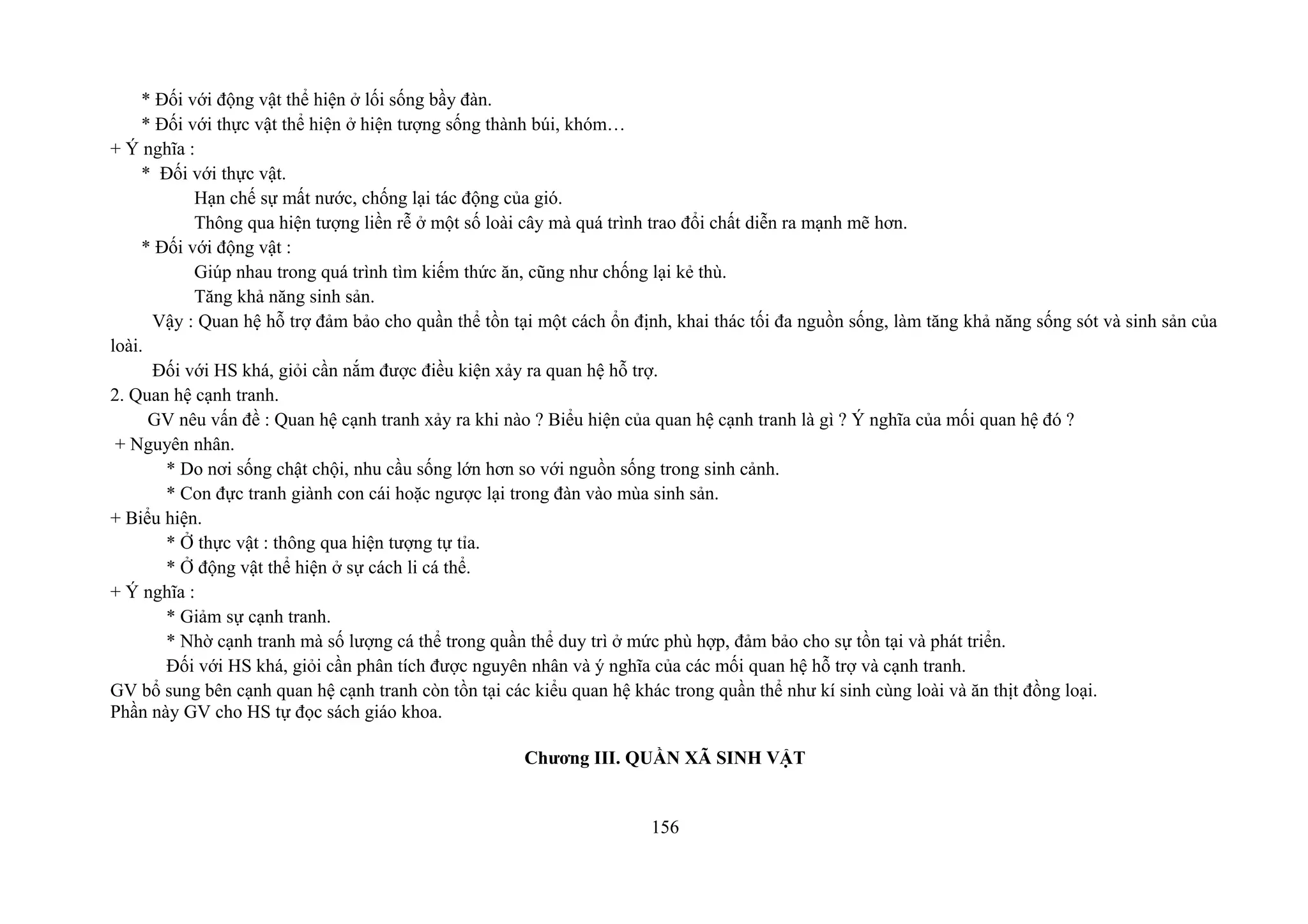 * Đối với động vật thể hiện ở lối sống bầy đàn.
* Đối với thực vật thể hiện ở hiện tượng sống thành búi, khóm…
+ Ý nghĩa :
* Đối với thực vật.
Hạn chế sự mất nước, chống lại tác động của gió.
Thông qua hiện tượng liền rễ ở một số loài cây mà quá trình trao đổi chất diễn ra mạnh mẽ hơn.
* Đối với động vật :
Giúp nhau trong quá trình tìm kiếm thức ăn, cũng như chống lại kẻ thù.
Tăng khả năng sinh sản.
Vậy : Quan hệ hỗ trợ đảm bảo cho quần thể tồn tại một cách ổn định, khai thác tối đa nguồn sống, làm tăng khả năng sống sót và sinh sản của
loài.
Đối với HS khá, giỏi cần nắm được điều kiện xảy ra quan hệ hỗ trợ.
2. Quan hệ cạnh tranh.
GV nêu vấn đề : Quan hệ cạnh tranh xảy ra khi nào ? Biểu hiện của quan hệ cạnh tranh là gì ? Ý nghĩa của mối quan hệ đó ?
+ Nguyên nhân.
* Do nơi sống chật chội, nhu cầu sống lớn hơn so với nguồn sống trong sinh cảnh.
* Con đực tranh giành con cái hoặc ngược lại trong đàn vào mùa sinh sản.
+ Biểu hiện.
* Ở thực vật : thông qua hiện tượng tự tỉa.
* Ở động vật thể hiện ở sự cách li cá thể.
+ Ý nghĩa :
* Giảm sự cạnh tranh.
* Nhờ cạnh tranh mà số lượng cá thể trong quần thể duy trì ở mức phù hợp, đảm bảo cho sự tồn tại và phát triển.
Đối với HS khá, giỏi cần phân tích được nguyên nhân và ý nghĩa của các mối quan hệ hỗ trợ và cạnh tranh.
GV bổ sung bên cạnh quan hệ cạnh tranh còn tồn tại các kiểu quan hệ khác trong quần thể như kí sinh cùng loài và ăn thịt đồng loại.
Phần này GV cho HS tự đọc sách giáo khoa.
Chương III. QUẦN XÃ SINH VẬT
156
 