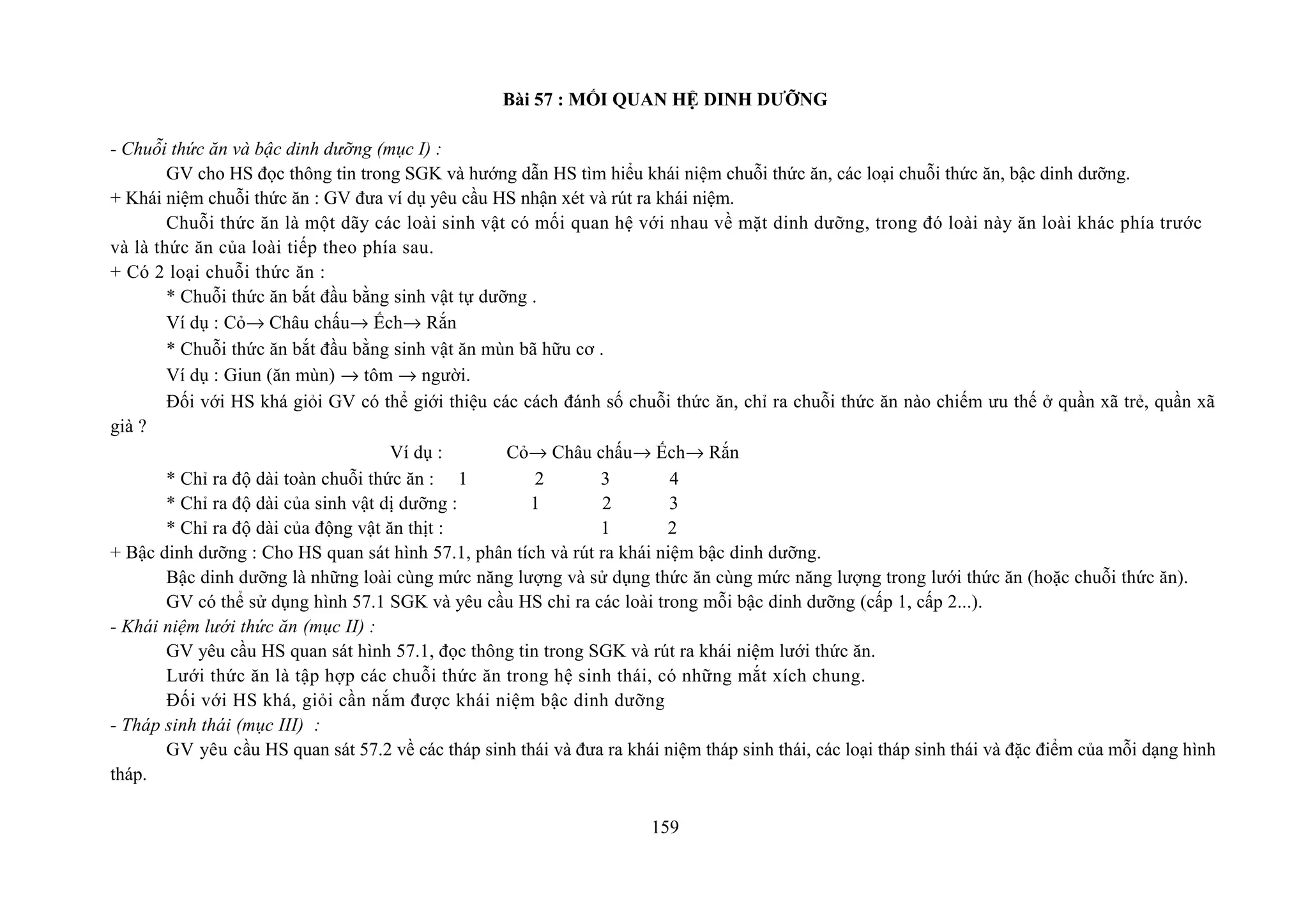 Bài 57 : MỐI QUAN HỆ DINH DƯỠNG
- Chuỗi thức ăn và bậc dinh dưỡng (mục I) :
GV cho HS đọc thông tin trong SGK và hướng dẫn HS tìm hiểu khái niệm chuỗi thức ăn, các loại chuỗi thức ăn, bậc dinh dưỡng.
+ Khái niệm chuỗi thức ăn : GV đưa ví dụ yêu cầu HS nhận xét và rút ra khái niệm.
Chuỗi thức ăn là một dãy các loài sinh vật có mối quan hệ với nhau về mặt dinh dưỡng, trong đó loài này ăn loài khác phía trước
và là thức ăn của loài tiếp theo phía sau.
+ Có 2 loại chuỗi thức ăn :
* Chuỗi thức ăn bắt đầu bằng sinh vật tự dưỡng .
Ví dụ : Cỏ→ Châu chấu→ Ếch→ Rắn
* Chuỗi thức ăn bắt đầu bằng sinh vật ăn mùn bã hữu cơ .
Ví dụ : Giun (ăn mùn) → tôm → người.
Đối với HS khá giỏi GV có thể giới thiệu các cách đánh số chuỗi thức ăn, chỉ ra chuỗi thức ăn nào chiếm ưu thế ở quần xã trẻ, quần xã
già ?
Ví dụ : Cỏ→ Châu chấu→ Ếch→ Rắn
* Chỉ ra độ dài toàn chuỗi thức ăn : 1 2 3 4
* Chỉ ra độ dài của sinh vật dị dưỡng : 1 2 3
* Chỉ ra độ dài của động vật ăn thịt : 1 2
+ Bậc dinh dưỡng : Cho HS quan sát hình 57.1, phân tích và rút ra khái niệm bậc dinh dưỡng.
Bậc dinh dưỡng là những loài cùng mức năng lượng và sử dụng thức ăn cùng mức năng lượng trong lưới thức ăn (hoặc chuỗi thức ăn).
GV có thể sử dụng hình 57.1 SGK và yêu cầu HS chỉ ra các loài trong mỗi bậc dinh dưỡng (cấp 1, cấp 2...).
- Khái niệm lưới thức ăn (mục II) :
GV yêu cầu HS quan sát hình 57.1, đọc thông tin trong SGK và rút ra khái niệm lưới thức ăn.
Lưới thức ăn là tập hợp các chuỗi thức ăn trong hệ sinh thái, có những mắt xích chung.
Đối với HS khá, giỏi cần nắm được khái niệm bậc dinh dưỡng
- Tháp sinh thái (mục III) :
GV yêu cầu HS quan sát 57.2 về các tháp sinh thái và đưa ra khái niệm tháp sinh thái, các loại tháp sinh thái và đặc điểm của mỗi dạng hình
tháp.
159
 