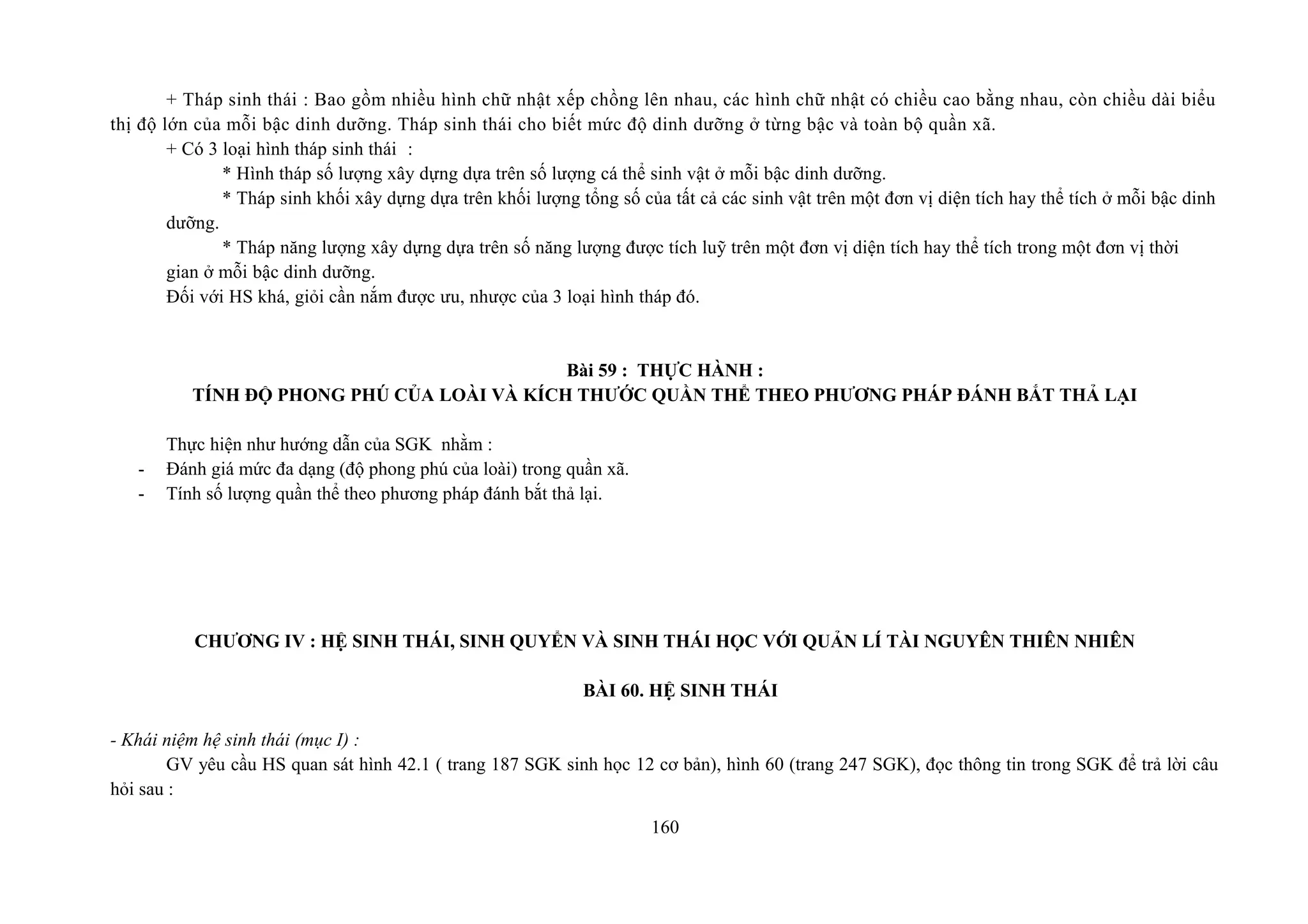 + Tháp sinh thái : Bao gồm nhiều hình chữ nhật xếp chồng lên nhau, các hình chữ nhật có chiều cao bằng nhau, còn chiều dài biểu
thị độ lớn của mỗi bậc dinh dưỡng. Tháp sinh thái cho biết mức độ dinh dưỡng ở từng bậc và toàn bộ quần xã.
+ Có 3 loại hình tháp sinh thái :
* Hình tháp số lượng xây dựng dựa trên số lượng cá thể sinh vật ở mỗi bậc dinh dưỡng.
* Tháp sinh khối xây dựng dựa trên khối lượng tổng số của tất cả các sinh vật trên một đơn vị diện tích hay thể tích ở mỗi bậc dinh
dưỡng.
* Tháp năng lượng xây dựng dựa trên số năng lượng được tích luỹ trên một đơn vị diện tích hay thể tích trong một đơn vị thời
gian ở mỗi bậc dinh dưỡng.
Đối với HS khá, giỏi cần nắm được ưu, nhược của 3 loại hình tháp đó.
Bài 59 : THỰC HÀNH :
TÍNH ĐỘ PHONG PHÚ CỦA LOÀI VÀ KÍCH THƯỚC QUẦN THỂ THEO PHƯƠNG PHÁP ĐÁNH BẮT THẢ LẠI
Thực hiện như hướng dẫn của SGK nhằm :
- Đánh giá mức đa dạng (độ phong phú của loài) trong quần xã.
- Tính số lượng quần thể theo phương pháp đánh bắt thả lại.
CHƯƠNG IV : HỆ SINH THÁI, SINH QUYỂN VÀ SINH THÁI HỌC VỚI QUẢN LÍ TÀI NGUYÊN THIÊN NHIÊN
BÀI 60. HỆ SINH THÁI
- Khái niệm hệ sinh thái (mục I) :
GV yêu cầu HS quan sát hình 42.1 ( trang 187 SGK sinh học 12 cơ bản), hình 60 (trang 247 SGK), đọc thông tin trong SGK để trả lời câu
hỏi sau :
160
 