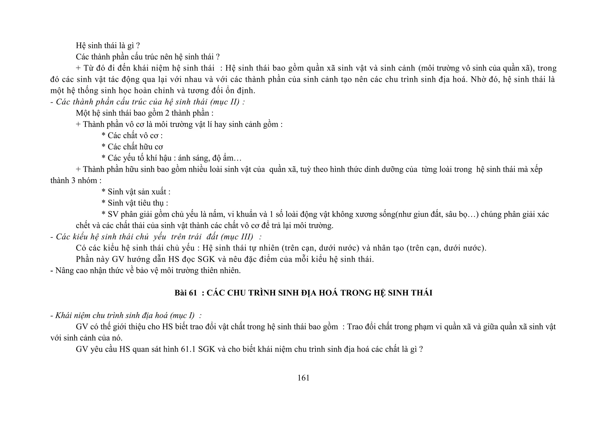 Hệ sinh thái là gì ?
Các thành phần cấu trúc nên hệ sinh thái ?
+ Từ đó đi đến khái niệm hệ sinh thái : Hệ sinh thái bao gồm quần xã sinh vật và sinh cảnh (môi trường vô sinh của quần xã), trong
đó các sinh vật tác động qua lại với nhau và với các thành phần của sinh cảnh tạo nên các chu trình sinh địa hoá. Nhờ đó, hệ sinh thái là
một hệ thống sinh học hoàn chỉnh và tương đối ổn định.
- Các thành phần cấu trúc của hệ sinh thái (mục II) :
Một hệ sinh thái bao gồm 2 thành phần :
+ Thành phần vô cơ là môi trường vật lí hay sinh cảnh gồm :
* Các chất vô cơ :
* Các chất hữu cơ
* Các yếu tố khí hậu : ánh sáng, độ ẩm…
+ Thành phần hữu sinh bao gồm nhiều loài sinh vật của quần xã, tuỳ theo hình thức dinh dưỡng của từng loài trong hệ sinh thái mà xếp
thành 3 nhóm :
* Sinh vật sản xuất :
* Sinh vật tiêu thụ :
* SV phân giải gồm chủ yếu là nấm, vi khuẩn và 1 số loài động vật không xương sống(như giun đất, sâu bọ…) chúng phân giải xác
chết và các chất thải của sinh vật thành các chất vô cơ để trả lại môi trường.
- Các kiểu hệ sinh thái chủ yếu trên trái đất (mục III) :
Có các kiểu hệ sinh thái chủ yếu : Hệ sinh thái tự nhiên (trên cạn, dưới nước) và nhân tạo (trên cạn, dưới nước).
Phần này GV hướng dẫn HS đọc SGK và nêu đặc điểm của mỗi kiểu hệ sinh thái.
- Nâng cao nhận thức về bảo vệ môi trường thiên nhiên.
Bài 61 : CÁC CHU TRÌNH SINH ĐỊA HOÁ TRONG HỆ SINH THÁI
- Khái niệm chu trình sinh địa hoá (mục I) :
GV có thế giới thiệu cho HS biết trao đổi vật chất trong hệ sinh thái bao gồm : Trao đổi chất trong phạm vi quần xã và giữa quần xã sinh vật
với sinh cảnh của nó.
GV yêu cầu HS quan sát hình 61.1 SGK và cho biết khái niệm chu trình sinh địa hoá các chất là gì ?
161
 