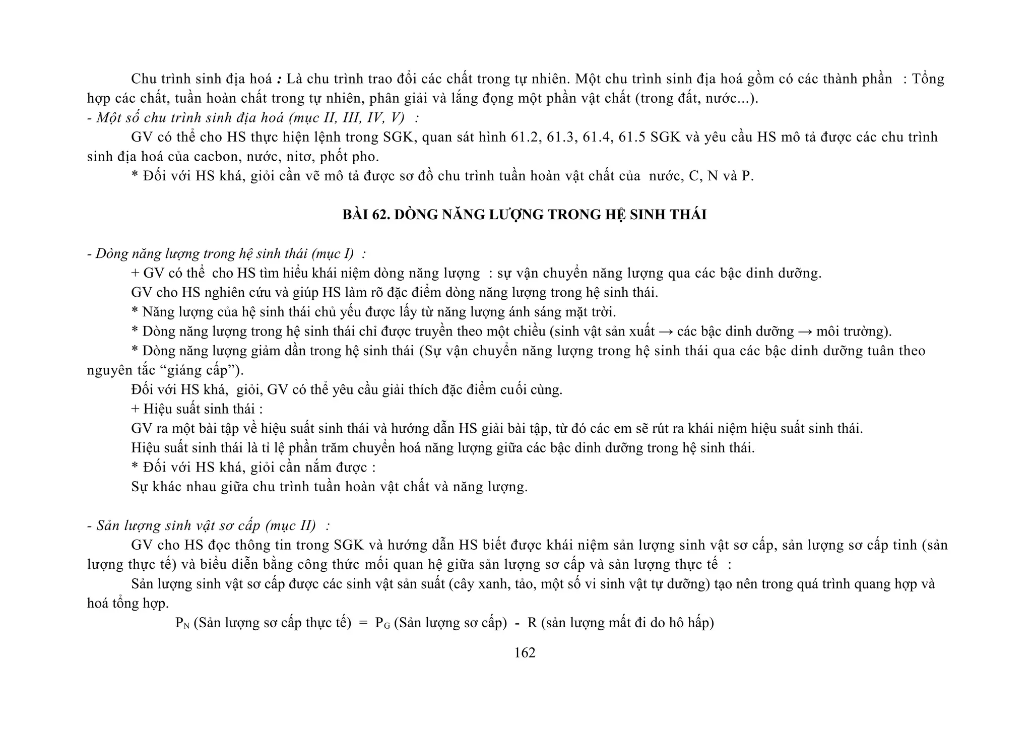 Chu trình sinh địa hoá : Là chu trình trao đổi các chất trong tự nhiên. Một chu trình sinh địa hoá gồm có các thành phần : Tổng
hợp các chất, tuần hoàn chất trong tự nhiên, phân giải và lắng đọng một phần vật chất (trong đất, nước...).
- Một số chu trình sinh địa hoá (mục II, III, IV, V) :
GV có thể cho HS thực hiện lệnh trong SGK, quan sát hình 61.2, 61.3, 61.4, 61.5 SGK và yêu cầu HS mô tả được các chu trình
sinh địa hoá của cacbon, nước, nitơ, phốt pho.
* Đối với HS khá, giỏi cần vẽ mô tả được sơ đồ chu trình tuần hoàn vật chất của nước, C, N và P.
BÀI 62. DÒNG NĂNG LƯỢNG TRONG HỆ SINH THÁI
- Dòng năng lượng trong hệ sinh thái (mục I) :
+ GV có thể cho HS tìm hiểu khái niệm dòng năng lượng : sự vận chuyển năng lượng qua các bậc dinh dưỡng.
GV cho HS nghiên cứu và giúp HS làm rõ đặc điểm dòng năng lượng trong hệ sinh thái.
* Năng lượng của hệ sinh thái chủ yếu được lấy từ năng lượng ánh sáng mặt trời.
* Dòng năng lượng trong hệ sinh thái chỉ được truyền theo một chiều (sinh vật sản xuất → các bậc dinh dưỡng → môi trường).
* Dòng năng lượng giảm dần trong hệ sinh thái (Sự vận chuyển năng lượng trong hệ sinh thái qua các bậc dinh dưỡng tuân theo
nguyên tắc “giáng cấp”).
Đối với HS khá, giỏi, GV có thể yêu cầu giải thích đặc điểm cuối cùng.
+ Hiệu suất sinh thái :
GV ra một bài tập về hiệu suất sinh thái và hướng dẫn HS giải bài tập, từ đó các em sẽ rút ra khái niệm hiệu suất sinh thái.
Hiệu suất sinh thái là tỉ lệ phần trăm chuyển hoá năng lượng giữa các bậc dinh dưỡng trong hệ sinh thái.
* Đối với HS khá, giỏi cần nắm được :
Sự khác nhau giữa chu trình tuần hoàn vật chất và năng lượng.
- Sản lượng sinh vật sơ cấp (mục II) :
GV cho HS đọc thông tin trong SGK và hướng dẫn HS biết được khái niệm sản lượng sinh vật sơ cấp, sản lượng sơ cấp tinh (sản
lượng thực tế) và biểu diễn bằng công thức mối quan hệ giữa sản lượng sơ cấp và sản lượng thực tế :
Sản lượng sinh vật sơ cấp được các sinh vật sản suất (cây xanh, tảo, một số vi sinh vật tự dưỡng) tạo nên trong quá trình quang hợp và
hoá tổng hợp.
PN (Sản lượng sơ cấp thực tế) = PG (Sản lượng sơ cấp) - R (sản lượng mất đi do hô hấp)
162
 