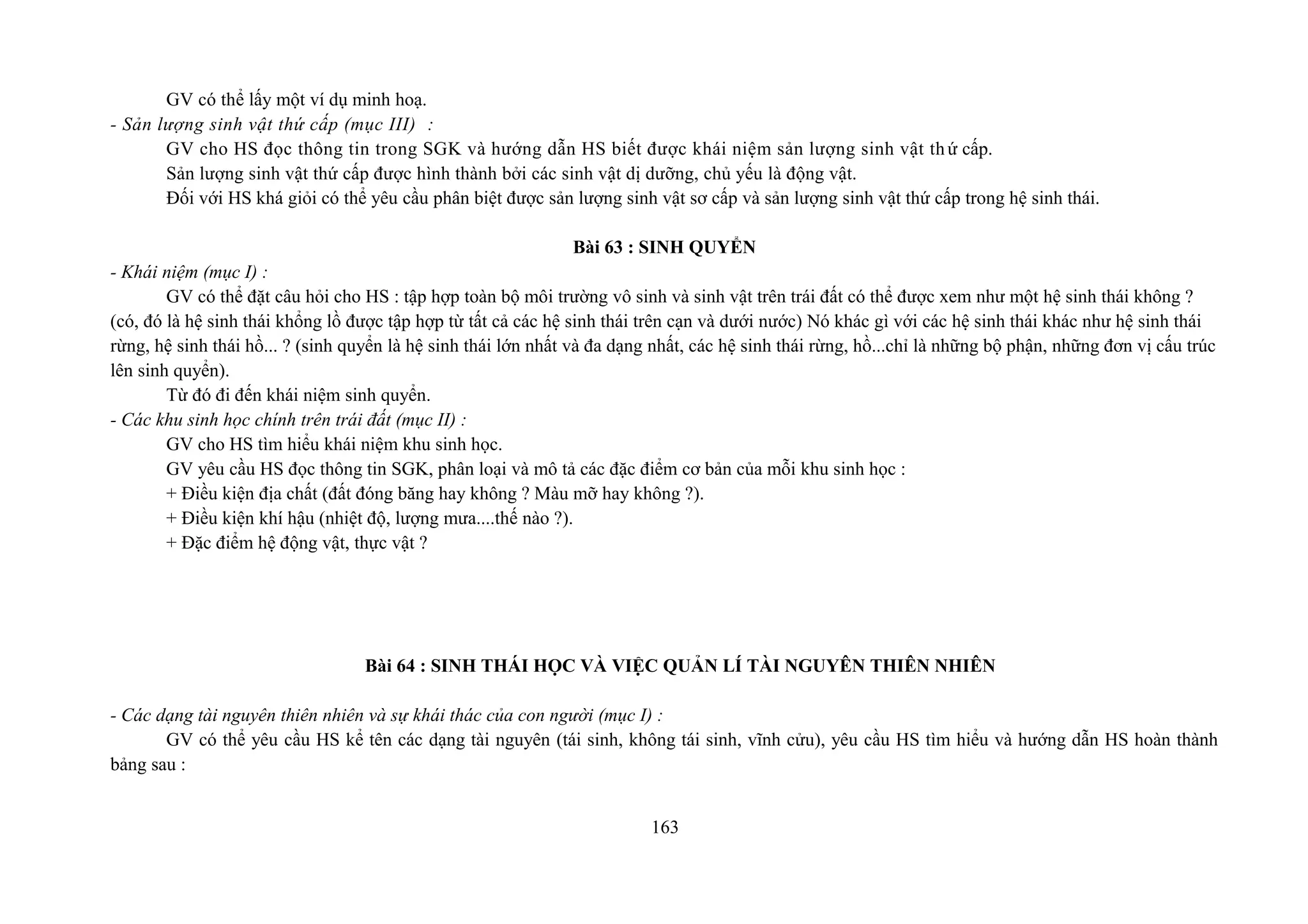 GV có thể lấy một ví dụ minh hoạ.
- Sản lượng sinh vật thứ cấp (mục III) :
GV cho HS đọc thông tin trong SGK và hướng dẫn HS biết được khái niệm sản lượng sinh vật thứ cấp.
Sản lượng sinh vật thứ cấp được hình thành bởi các sinh vật dị dưỡng, chủ yếu là động vật.
Đối với HS khá giỏi có thể yêu cầu phân biệt được sản lượng sinh vật sơ cấp và sản lượng sinh vật thứ cấp trong hệ sinh thái.
Bài 63 : SINH QUYỂN
- Khái niệm (mục I) :
GV có thể đặt câu hỏi cho HS : tập hợp toàn bộ môi trường vô sinh và sinh vật trên trái đất có thể được xem như một hệ sinh thái không ?
(có, đó là hệ sinh thái khổng lồ được tập hợp từ tất cả các hệ sinh thái trên cạn và dưới nước) Nó khác gì với các hệ sinh thái khác như hệ sinh thái
rừng, hệ sinh thái hồ... ? (sinh quyển là hệ sinh thái lớn nhất và đa dạng nhất, các hệ sinh thái rừng, hồ...chỉ là những bộ phận, những đơn vị cấu trúc
lên sinh quyển).
Từ đó đi đến khái niệm sinh quyển.
- Các khu sinh học chính trên trái đất (mục II) :
GV cho HS tìm hiểu khái niệm khu sinh học.
GV yêu cầu HS đọc thông tin SGK, phân loại và mô tả các đặc điểm cơ bản của mỗi khu sinh học :
+ Điều kiện địa chất (đất đóng băng hay không ? Màu mỡ hay không ?).
+ Điều kiện khí hậu (nhiệt độ, lượng mưa....thế nào ?).
+ Đặc điểm hệ động vật, thực vật ?
Bài 64 : SINH THÁI HỌC VÀ VIỆC QUẢN LÍ TÀI NGUYÊN THIÊN NHIÊN
- Các dạng tài nguyên thiên nhiên và sự khái thác của con người (mục I) :
GV có thể yêu cầu HS kể tên các dạng tài nguyên (tái sinh, không tái sinh, vĩnh cửu), yêu cầu HS tìm hiểu và hướng dẫn HS hoàn thành
bảng sau :
163
 